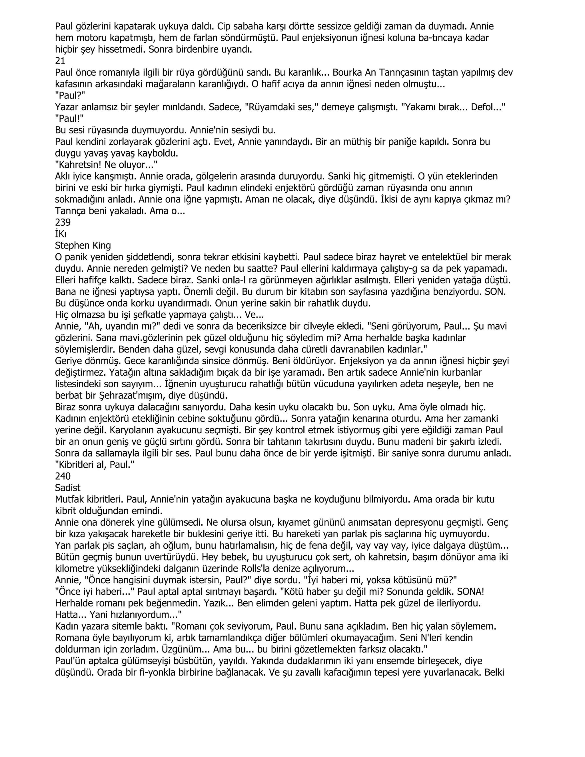 Paul gözlerini kapatarak uykuya daldı. Cip sabaha karşı dörtte sessizce geldiği zaman da duymadı. Annie
hem motoru kapatmıştı, hem de farlan söndürmüştü. Paul enjeksiyonun iğnesi koluna ba-tıncaya kadar
hiçbir şey hissetmedi. Sonra birdenbire uyandı.
21
Paul önce romanıyla ilgili bir rüya gördüğünü sandı. Bu karanlık... Bourka An Tannçasının taştan yapılmış dev
kafasının arkasındaki mağaralann karanlığıydı. O hafif acıya da annın iğnesi neden olmuştu...
"Paul?"
Yazar anlamsız bir şeyler mınldandı. Sadece, "Rüyamdaki ses," demeye çalışmıştı. "Yakamı bırak... Defol..."
"Paul!"
Bu sesi rüyasında duymuyordu. Annie'nin sesiydi bu.
Paul kendini zorlayarak gözlerini açtı. Evet, Annie yanındaydı. Bir an müthiş bir paniğe kapıldı. Sonra bu
duygu yavaş yavaş kayboldu.
"Kahretsin! Ne oluyor..."
Aklı iyice kanşmıştı. Annie orada, gölgelerin arasında duruyordu. Sanki hiç gitmemişti. O yün eteklerinden
birini ve eski bir hırka giymişti. Paul kadının elindeki enjektörü gördüğü zaman rüyasında onu annın
sokmadığını anladı. Annie ona iğne yapmıştı. Aman ne olacak, diye düşündü. Đkisi de aynı kapıya çıkmaz mı?
Tannça beni yakaladı. Ama o...
239
ĐKı
Stephen King
O panik yeniden şiddetlendi, sonra tekrar etkisini kaybetti. Paul sadece biraz hayret ve entelektüel bir merak
duydu. Annie nereden gelmişti? Ve neden bu saatte? Paul ellerini kaldırmaya çalıştıy-g sa da pek yapamadı.
Elleri hafifçe kalktı. Sadece biraz. Sanki onla-l ra görünmeyen ağırlıklar asılmıştı. Elleri yeniden yatağa düştü.
Bana ne iğnesi yaptıysa yaptı. Önemli değil. Bu durum bir kitabın son sayfasına yazdığına benziyordu. SON.
Bu düşünce onda korku uyandırmadı. Onun yerine sakin bir rahatlık duydu.
Hiç olmazsa bu işi şefkatle yapmaya çalıştı... Ve...
Annie, "Ah, uyandın mı?" dedi ve sonra da beceriksizce bir cilveyle ekledi. "Seni görüyorum, Paul... Şu mavi
gözlerini. Sana mavi.gözlerinin pek güzel olduğunu hiç söyledim mi? Ama herhalde başka kadınlar
söylemişlerdir. Benden daha güzel, sevgi konusunda daha cüretli davranabilen kadınlar."
Geriye dönmüş. Gece karanlığında sinsice dönmüş. Beni öldürüyor. Enjeksiyon ya da arının iğnesi hiçbir şeyi
değiştirmez. Yatağın altına sakladığım bıçak da bir işe yaramadı. Ben artık sadece Annie'nin kurbanlar
listesindeki son sayıyım... Đğnenin uyuşturucu rahatlığı bütün vücuduna yayılırken adeta neşeyle, ben ne
berbat bir Şehrazat'mışım, diye düşündü.
Biraz sonra uykuya dalacağını sanıyordu. Daha kesin uyku olacaktı bu. Son uyku. Ama öyle olmadı hiç.
Kadının enjektörü etekliğinin cebine soktuğunu gördü... Sonra yatağın kenarına oturdu. Ama her zamanki
yerine değil. Karyolanın ayakucunu seçmişti. Bir şey kontrol etmek istiyormuş gibi yere eğildiği zaman Paul
bir an onun geniş ve güçlü sırtını gördü. Sonra bir tahtanın takırtısını duydu. Bunu madeni bir şakırtı izledi.
Sonra da sallamayla ilgili bir ses. Paul bunu daha önce de bir yerde işitmişti. Bir saniye sonra durumu anladı.
"Kibritleri al, Paul."
240
Sadist
Mutfak kibritleri. Paul, Annie'nin yatağın ayakucuna başka ne koyduğunu bilmiyordu. Ama orada bir kutu
kibrit olduğundan emindi.
Annie ona dönerek yine gülümsedi. Ne olursa olsun, kıyamet gününü anımsatan depresyonu geçmişti. Genç
bir kıza yakışacak hareketle bir buklesini geriye itti. Bu hareketi yan parlak pis saçlarına hiç uymuyordu.
Yan parlak pis saçları, ah oğlum, bunu hatırlamalısın, hiç de fena değil, vay vay vay, iyice dalgaya düştüm...
Bütün geçmiş bunun uvertürüydü. Hey bebek, bu uyuşturucu çok sert, oh kahretsin, başım dönüyor ama iki
kilometre yüksekliğindeki dalganın üzerinde Rolls'la denize açılıyorum...
Annie, "Önce hangisini duymak istersin, Paul?" diye sordu. "Đyi haberi mi, yoksa kötüsünü mü?"
"Önce iyi haberi..." Paul aptal aptal sırıtmayı başardı. "Kötü haber şu değil mi? Sonunda geldik. SONA!
Herhalde romanı pek beğenmedin. Yazık... Ben elimden geleni yaptım. Hatta pek güzel de ilerliyordu.
Hatta... Yani hızlanıyordum..."
Kadın yazara sitemle baktı. "Romanı çok seviyorum, Paul. Bunu sana açıkladım. Ben hiç yalan söylemem.
Romana öyle bayılıyorum ki, artık tamamlandıkça diğer bölümleri okumayacağım. Seni N'leri kendin
doldurman için zorladım. Üzgünüm... Ama bu... bu birini gözetlemekten farksız olacaktı."
Paul'ün aptalca gülümseyişi büsbütün, yayıldı. Yakında dudaklarımın iki yanı ensemde birleşecek, diye
düşündü. Orada bir fi-yonkla birbirine bağlanacak. Ve şu zavallı kafacığımın tepesi yere yuvarlanacak. Belki
 