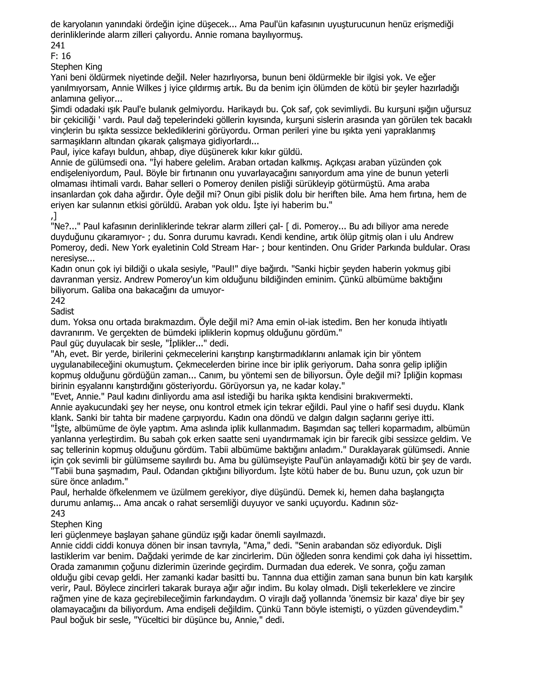 de karyolanın yanındaki ördeğin içine düşecek... Ama Paul'ün kafasının uyuşturucunun henüz erişmediği
derinliklerinde alarm zilleri çalıyordu. Annie romana bayılıyormuş.
241
F: 16
Stephen King
Yani beni öldürmek niyetinde değil. Neler hazırlıyorsa, bunun beni öldürmekle bir ilgisi yok. Ve eğer
yanılmıyorsam, Annie Wilkes j iyice çıldırmış artık. Bu da benim için ölümden de kötü bir şeyler hazırladığı
anlamına geliyor...
Şimdi odadaki ışık Paul'e bulanık gelmiyordu. Harikaydı bu. Çok saf, çok sevimliydi. Bu kurşuni ışığın uğursuz
bir çekiciliği ' vardı. Paul dağ tepelerindeki göllerin kıyısında, kurşuni sislerin arasında yan görülen tek bacaklı
vinçlerin bu ışıkta sessizce beklediklerini görüyordu. Orman perileri yine bu ışıkta yeni yapraklanmış
sarmaşıkların altından çıkarak çalışmaya gidiyorlardı...
Paul, iyice kafayı buldun, ahbap, diye düşünerek kıkır kıkır güldü.
Annie de gülümsedi ona. "Đyi habere gelelim. Araban ortadan kalkmış. Açıkçası araban yüzünden çok
endişeleniyordum, Paul. Böyle bir fırtınanın onu yuvarlayacağını sanıyordum ama yine de bunun yeterli
olmaması ihtimali vardı. Bahar selleri o Pomeroy denilen pisliği sürükleyip götürmüştü. Ama araba
insanlardan çok daha ağırdır. Öyle değil mi? Onun gibi pislik dolu bir heriften bile. Ama hem fırtına, hem de
eriyen kar sulannın etkisi görüldü. Araban yok oldu. Đşte iyi haberim bu."
,]
"Ne?..." Paul kafasının derinliklerinde tekrar alarm zilleri çal- [ di. Pomeroy... Bu adı biliyor ama nerede
duyduğunu çıkaramıyor- ; du. Sonra durumu kavradı. Kendi kendine, artık ölüp gitmiş olan i ulu Andrew
Pomeroy, dedi. New York eyaletinin Cold Stream Har- ; bour kentinden. Onu Grider Parkında buldular. Orası
neresiyse...
Kadın onun çok iyi bildiği o ukala sesiyle, "Paul!" diye bağırdı. "Sanki hiçbir şeyden haberin yokmuş gibi
davranman yersiz. Andrew Pomeroy'un kim olduğunu bildiğinden eminim. Çünkü albümüme baktığını
biliyorum. Galiba ona bakacağını da umuyor-
242
Sadist
dum. Yoksa onu ortada bırakmazdım. Öyle değil mi? Ama emin ol-iak istedim. Ben her konuda ihtiyatlı
davranırım. Ve gerçekten de bümdeki ipliklerin kopmuş olduğunu gördüm."
Paul güç duyulacak bir sesle, "Đplikler..." dedi.
"Ah, evet. Bir yerde, birilerini çekmecelerini karıştırıp karıştırmadıklarını anlamak için bir yöntem
uygulanabileceğini okumuştum. Çekmecelerden birine ince bir iplik geriyorum. Daha sonra gelip ipliğin
kopmuş olduğunu gördüğün zaman... Canım, bu yöntemi sen de biliyorsun. Öyle değil mi? Đpliğin kopması
birinin eşyalannı karıştırdığını gösteriyordu. Görüyorsun ya, ne kadar kolay."
"Evet, Annie." Paul kadını dinliyordu ama asıl istediği bu harika ışıkta kendisini bırakıvermekti.
Annie ayakucundaki şey her neyse, onu kontrol etmek için tekrar eğildi. Paul yine o hafif sesi duydu. Klank
klank. Sanki bir tahta bir madene çarpıyordu. Kadın ona döndü ve dalgın dalgın saçlarını geriye itti.
"Đşte, albümüme de öyle yaptım. Ama aslında iplik kullanmadım. Başımdan saç telleri koparmadım, albümün
yanlanna yerleştirdim. Bu sabah çok erken saatte seni uyandırmamak için bir farecik gibi sessizce geldim. Ve
saç tellerinin kopmuş olduğunu gördüm. Tabii albümüme baktığını anladım." Duraklayarak gülümsedi. Annie
için çok sevimli bir gülümseme sayılırdı bu. Ama bu gülümseyişte Paul'ün anlayamadığı kötü bir şey de vardı.
"Tabii buna şaşmadım, Paul. Odandan çıktığını biliyordum. Đşte kötü haber de bu. Bunu uzun, çok uzun bir
süre önce anladım."
Paul, herhalde öfkelenmem ve üzülmem gerekiyor, diye düşündü. Demek ki, hemen daha başlangıçta
durumu anlamış... Ama ancak o rahat sersemliği duyuyor ve sanki uçuyordu. Kadının söz-
243
Stephen King
leri güçlenmeye başlayan şahane gündüz ışığı kadar önemli sayılmazdı.
Annie ciddi ciddi konuya dönen bir insan tavrıyla, "Ama," dedi. "Senin arabandan söz ediyorduk. Dişli
lastiklerim var benim. Dağdaki yerimde de kar zincirlerim. Dün öğleden sonra kendimi çok daha iyi hissettim.
Orada zamanımın çoğunu dizlerimin üzerinde geçirdim. Durmadan dua ederek. Ve sonra, çoğu zaman
olduğu gibi cevap geldi. Her zamanki kadar basitti bu. Tannna dua ettiğin zaman sana bunun bin katı karşılık
verir, Paul. Böylece zincirleri takarak buraya ağır ağır indim. Bu kolay olmadı. Dişli tekerleklere ve zincire
rağmen yine de kaza geçirebileceğimin farkındaydım. O virajlı dağ yollannda 'önemsiz bir kaza' diye bir şey
olamayacağını da biliyordum. Ama endişeli değildim. Çünkü Tann böyle istemişti, o yüzden güvendeydim."
Paul boğuk bir sesle, "Yüceltici bir düşünce bu, Annie," dedi.
 