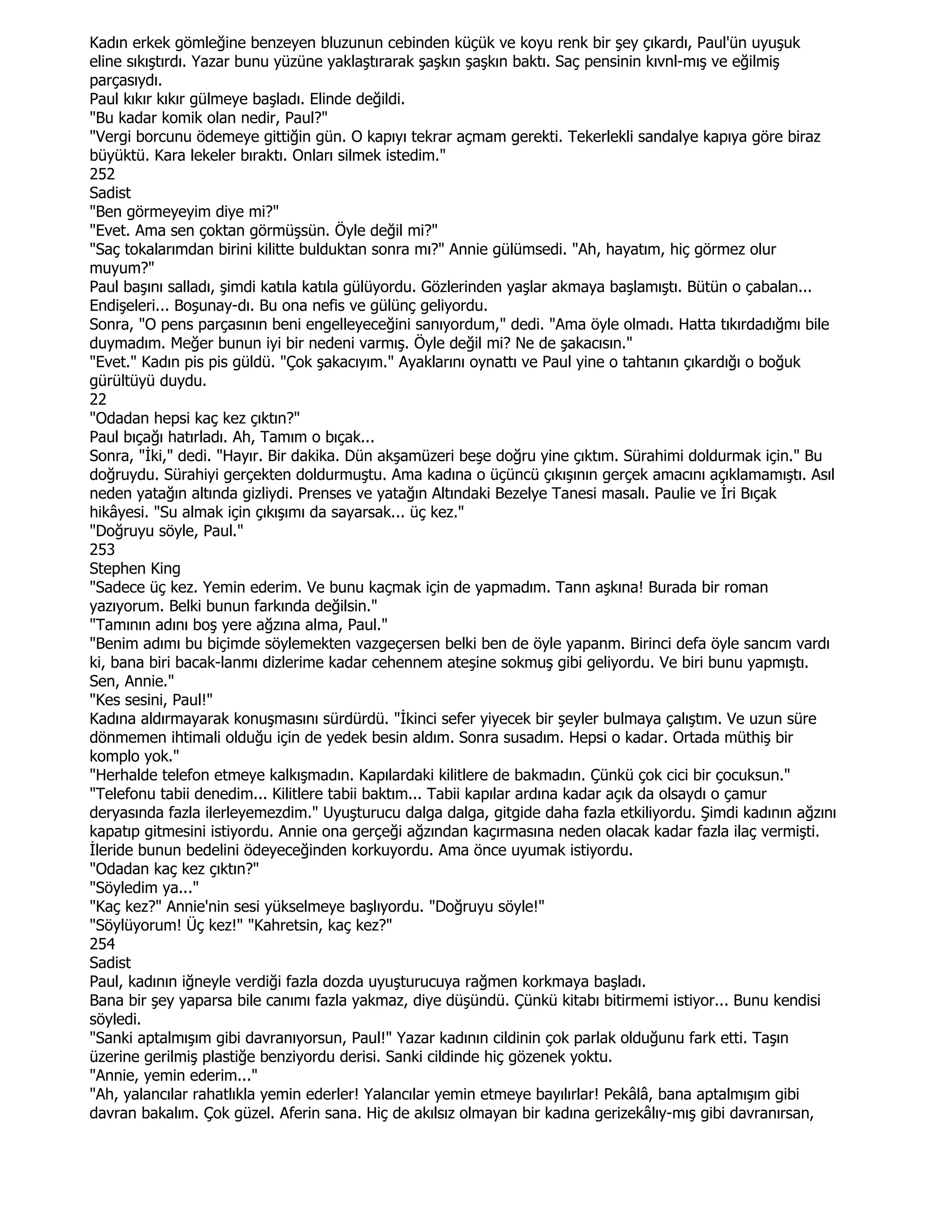 Kadın erkek gömleğine benzeyen bluzunun cebinden küçük ve koyu renk bir şey çıkardı, Paul'ün uyuşuk
eline sıkıştırdı. Yazar bunu yüzüne yaklaştırarak şaşkın şaşkın baktı. Saç pensinin kıvnl-mış ve eğilmiş
parçasıydı.
Paul kıkır kıkır gülmeye başladı. Elinde değildi.
"Bu kadar komik olan nedir, Paul?"
"Vergi borcunu ödemeye gittiğin gün. O kapıyı tekrar açmam gerekti. Tekerlekli sandalye kapıya göre biraz
büyüktü. Kara lekeler bıraktı. Onları silmek istedim."
252
Sadist
"Ben görmeyeyim diye mi?"
"Evet. Ama sen çoktan görmüşsün. Öyle değil mi?"
"Saç tokalarımdan birini kilitte bulduktan sonra mı?" Annie gülümsedi. "Ah, hayatım, hiç görmez olur
muyum?"
Paul başını salladı, şimdi katıla katıla gülüyordu. Gözlerinden yaşlar akmaya başlamıştı. Bütün o çabalan...
Endişeleri... Boşunay-dı. Bu ona nefis ve gülünç geliyordu.
Sonra, "O pens parçasının beni engelleyeceğini sanıyordum," dedi. "Ama öyle olmadı. Hatta tıkırdadığmı bile
duymadım. Meğer bunun iyi bir nedeni varmış. Öyle değil mi? Ne de şakacısın."
"Evet." Kadın pis pis güldü. "Çok şakacıyım." Ayaklarını oynattı ve Paul yine o tahtanın çıkardığı o boğuk
gürültüyü duydu.
22
"Odadan hepsi kaç kez çıktın?"
Paul bıçağı hatırladı. Ah, Tamım o bıçak...
Sonra, "Đki," dedi. "Hayır. Bir dakika. Dün akşamüzeri beşe doğru yine çıktım. Sürahimi doldurmak için." Bu
doğruydu. Sürahiyi gerçekten doldurmuştu. Ama kadına o üçüncü çıkışının gerçek amacını açıklamamıştı. Asıl
neden yatağın altında gizliydi. Prenses ve yatağın Altındaki Bezelye Tanesi masalı. Paulie ve Đri Bıçak
hikâyesi. "Su almak için çıkışımı da sayarsak... üç kez."
"Doğruyu söyle, Paul."
253
Stephen King
"Sadece üç kez. Yemin ederim. Ve bunu kaçmak için de yapmadım. Tann aşkına! Burada bir roman
yazıyorum. Belki bunun farkında değilsin."
"Tamının adını boş yere ağzına alma, Paul."
"Benim adımı bu biçimde söylemekten vazgeçersen belki ben de öyle yapanm. Birinci defa öyle sancım vardı
ki, bana biri bacak-lanmı dizlerime kadar cehennem ateşine sokmuş gibi geliyordu. Ve biri bunu yapmıştı.
Sen, Annie."
"Kes sesini, Paul!"
Kadına aldırmayarak konuşmasını sürdürdü. "Đkinci sefer yiyecek bir şeyler bulmaya çalıştım. Ve uzun süre
dönmemen ihtimali olduğu için de yedek besin aldım. Sonra susadım. Hepsi o kadar. Ortada müthiş bir
komplo yok."
"Herhalde telefon etmeye kalkışmadın. Kapılardaki kilitlere de bakmadın. Çünkü çok cici bir çocuksun."
"Telefonu tabii denedim... Kilitlere tabii baktım... Tabii kapılar ardına kadar açık da olsaydı o çamur
deryasında fazla ilerleyemezdim." Uyuşturucu dalga dalga, gitgide daha fazla etkiliyordu. Şimdi kadının ağzını
kapatıp gitmesini istiyordu. Annie ona gerçeği ağzından kaçırmasına neden olacak kadar fazla ilaç vermişti.
Đleride bunun bedelini ödeyeceğinden korkuyordu. Ama önce uyumak istiyordu.
"Odadan kaç kez çıktın?"
"Söyledim ya..."
"Kaç kez?" Annie'nin sesi yükselmeye başlıyordu. "Doğruyu söyle!"
"Söylüyorum! Üç kez!" "Kahretsin, kaç kez?"
254
Sadist
Paul, kadının iğneyle verdiği fazla dozda uyuşturucuya rağmen korkmaya başladı.
Bana bir şey yaparsa bile canımı fazla yakmaz, diye düşündü. Çünkü kitabı bitirmemi istiyor... Bunu kendisi
söyledi.
"Sanki aptalmışım gibi davranıyorsun, Paul!" Yazar kadının cildinin çok parlak olduğunu fark etti. Taşın
üzerine gerilmiş plastiğe benziyordu derisi. Sanki cildinde hiç gözenek yoktu.
"Annie, yemin ederim..."
"Ah, yalancılar rahatlıkla yemin ederler! Yalancılar yemin etmeye bayılırlar! Pekâlâ, bana aptalmışım gibi
davran bakalım. Çok güzel. Aferin sana. Hiç de akılsız olmayan bir kadına gerizekâlıy-mış gibi davranırsan,
 