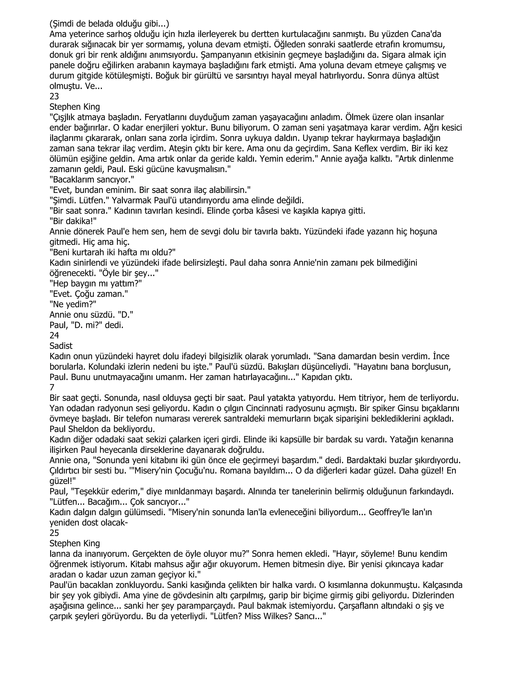 (Şimdi de belada olduğu gibi...)
Ama yeterince sarhoş olduğu için hızla ilerleyerek bu dertten kurtulacağını sanmıştı. Bu yüzden Cana'da
durarak sığınacak bir yer sormamış, yoluna devam etmişti. Öğleden sonraki saatlerde etrafın kromumsu,
donuk gri bir renk aldığını anımsıyordu. Şampanyanın etkisinin geçmeye başladığını da. Sigara almak için
panele doğru eğilirken arabanın kaymaya başladığını fark etmişti. Ama yoluna devam etmeye çalışmış ve
durum gitgide kötüleşmişti. Boğuk bir gürültü ve sarsıntıyı hayal meyal hatırlıyordu. Sonra dünya altüst
olmuştu. Ve...
23
Stephen King
"Çışjlık atmaya başladın. Feryatlarını duyduğum zaman yaşayacağını anladım. Ölmek üzere olan insanlar
ender bağırırlar. O kadar enerjileri yoktur. Bunu biliyorum. O zaman seni yaşatmaya karar verdim. Ağrı kesici
ilaçlarımı çıkararak, onları sana zorla içirdim. Sonra uykuya daldın. Uyanıp tekrar haykırmaya başladığın
zaman sana tekrar ilaç verdim. Ateşin çıktı bir kere. Ama onu da geçirdim. Sana Keflex verdim. Bir iki kez
ölümün eşiğine geldin. Ama artık onlar da geride kaldı. Yemin ederim." Annie ayağa kalktı. "Artık dinlenme
zamanın geldi, Paul. Eski gücüne kavuşmalısın."
"Bacaklarım sancıyor."
"Evet, bundan eminim. Bir saat sonra ilaç alabilirsin."
"Şimdi. Lütfen." Yalvarmak Paul'ü utandırıyordu ama elinde değildi.
"Bir saat sonra." Kadının tavırlan kesindi. Elinde çorba kâsesi ve kaşıkla kapıya gitti.
"Bir dakika!"
Annie dönerek Paul'e hem sen, hem de sevgi dolu bir tavırla baktı. Yüzündeki ifade yazann hiç hoşuna
gitmedi. Hiç ama hiç.
"Beni kurtarah iki hafta mı oldu?"
Kadın sinirlendi ve yüzündeki ifade belirsizleşti. Paul daha sonra Annie'nin zamanı pek bilmediğini
öğrenecekti. "Öyle bir şey..."
"Hep baygın mı yattım?"
"Evet. Çoğu zaman."
"Ne yedim?"
Annie onu süzdü. "D."
Paul, "D. mi?" dedi.
24
Sadist
Kadın onun yüzündeki hayret dolu ifadeyi bilgisizlik olarak yorumladı. "Sana damardan besin verdim. Đnce
borularla. Kolundaki izlerin nedeni bu işte." Paul'ü süzdü. Bakışları düşünceliydi. "Hayatını bana borçlusun,
Paul. Bunu unutmayacağını umanm. Her zaman hatırlayacağını..." Kapıdan çıktı.
7
Bir saat geçti. Sonunda, nasıl olduysa geçti bir saat. Paul yatakta yatıyordu. Hem titriyor, hem de terliyordu.
Yan odadan radyonun sesi geliyordu. Kadın o çılgın Cincinnati radyosunu açmıştı. Bir spiker Ginsu bıçaklarını
övmeye başladı. Bir telefon numarası vererek santraldeki memurların bıçak siparişini beklediklerini açıkladı.
Paul Sheldon da bekliyordu.
Kadın diğer odadaki saat sekizi çalarken içeri girdi. Elinde iki kapsülle bir bardak su vardı. Yatağın kenarına
ilişirken Paul heyecanla dirseklerine dayanarak doğruldu.
Annie ona, "Sonunda yeni kitabını iki gün önce ele geçirmeyi başardım." dedi. Bardaktaki buzlar şıkırdıyordu.
Çıldırtıcı bir sesti bu. '"Misery'nin Çocuğu'nu. Romana bayıldım... O da diğerleri kadar güzel. Daha güzel! En
güzel!"
Paul, "Teşekkür ederim," diye mınldanmayı başardı. Alnında ter tanelerinin belirmiş olduğunun farkındaydı.
"Lütfen... Bacağım... Çok sancıyor..."
Kadın dalgın dalgın gülümsedi. "Misery'nin sonunda lan'la evleneceğini biliyordum... Geoffrey'le lan'ın
yeniden dost olacak-
25
Stephen King
lanna da inanıyorum. Gerçekten de öyle oluyor mu?" Sonra hemen ekledi. "Hayır, söyleme! Bunu kendim
öğrenmek istiyorum. Kitabı mahsus ağır ağır okuyorum. Hemen bitmesin diye. Bir yenisi çıkıncaya kadar
aradan o kadar uzun zaman geçiyor ki."
Paul'ün bacaklan zonkluyordu. Sanki kasığında çelikten bir halka vardı. O kısımlanna dokunmuştu. Kalçasında
bir şey yok gibiydi. Ama yine de gövdesinin altı çarpılmış, garip bir biçime girmiş gibi geliyordu. Dizlerinden
aşağısına gelince... sanki her şey paramparçaydı. Paul bakmak istemiyordu. Çarşaflann altındaki o şiş ve
çarpık şeyleri görüyordu. Bu da yeterliydi. "Lütfen? Miss Wilkes? Sancı..."
 