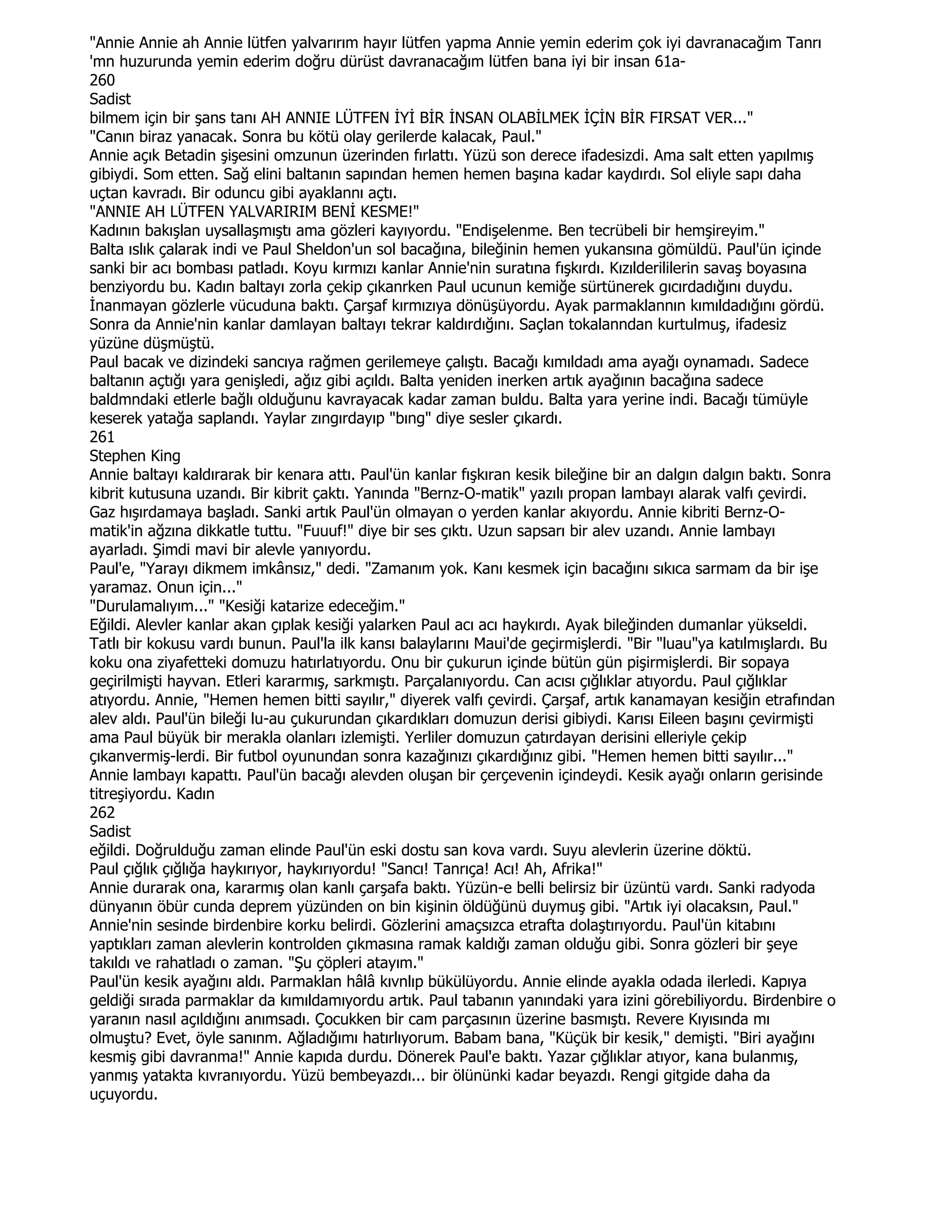 "Annie Annie ah Annie lütfen yalvarırım hayır lütfen yapma Annie yemin ederim çok iyi davranacağım Tanrı
'mn huzurunda yemin ederim doğru dürüst davranacağım lütfen bana iyi bir insan 61a-
260
Sadist
bilmem için bir şans tanı AH ANNIE LÜTFEN ĐYĐ BĐR ĐNSAN OLABĐLMEK ĐÇĐN BĐR FIRSAT VER..."
"Canın biraz yanacak. Sonra bu kötü olay gerilerde kalacak, Paul."
Annie açık Betadin şişesini omzunun üzerinden fırlattı. Yüzü son derece ifadesizdi. Ama salt etten yapılmış
gibiydi. Som etten. Sağ elini baltanın sapından hemen hemen başına kadar kaydırdı. Sol eliyle sapı daha
uçtan kavradı. Bir oduncu gibi ayaklannı açtı.
"ANNIE AH LÜTFEN YALVARIRIM BENĐ KESME!"
Kadının bakışlan uysallaşmıştı ama gözleri kayıyordu. "Endişelenme. Ben tecrübeli bir hemşireyim."
Balta ıslık çalarak indi ve Paul Sheldon'un sol bacağına, bileğinin hemen yukansına gömüldü. Paul'ün içinde
sanki bir acı bombası patladı. Koyu kırmızı kanlar Annie'nin suratına fışkırdı. Kızılderililerin savaş boyasına
benziyordu bu. Kadın baltayı zorla çekip çıkanrken Paul ucunun kemiğe sürtünerek gıcırdadığını duydu.
Đnanmayan gözlerle vücuduna baktı. Çarşaf kırmızıya dönüşüyordu. Ayak parmaklannın kımıldadığını gördü.
Sonra da Annie'nin kanlar damlayan baltayı tekrar kaldırdığını. Saçlan tokalanndan kurtulmuş, ifadesiz
yüzüne düşmüştü.
Paul bacak ve dizindeki sancıya rağmen gerilemeye çalıştı. Bacağı kımıldadı ama ayağı oynamadı. Sadece
baltanın açtığı yara genişledi, ağız gibi açıldı. Balta yeniden inerken artık ayağının bacağına sadece
baldmndaki etlerle bağlı olduğunu kavrayacak kadar zaman buldu. Balta yara yerine indi. Bacağı tümüyle
keserek yatağa saplandı. Yaylar zıngırdayıp "bıng" diye sesler çıkardı.
261
Stephen King
Annie baltayı kaldırarak bir kenara attı. Paul'ün kanlar fışkıran kesik bileğine bir an dalgın dalgın baktı. Sonra
kibrit kutusuna uzandı. Bir kibrit çaktı. Yanında "Bernz-O-matik" yazılı propan lambayı alarak valfı çevirdi.
Gaz hışırdamaya başladı. Sanki artık Paul'ün olmayan o yerden kanlar akıyordu. Annie kibriti Bernz-O-
matik'in ağzına dikkatle tuttu. "Fuuuf!" diye bir ses çıktı. Uzun sapsarı bir alev uzandı. Annie lambayı
ayarladı. Şimdi mavi bir alevle yanıyordu.
Paul'e, "Yarayı dikmem imkânsız," dedi. "Zamanım yok. Kanı kesmek için bacağını sıkıca sarmam da bir işe
yaramaz. Onun için..."
"Durulamalıyım..." "Kesiği katarize edeceğim."
Eğildi. Alevler kanlar akan çıplak kesiği yalarken Paul acı acı haykırdı. Ayak bileğinden dumanlar yükseldi.
Tatlı bir kokusu vardı bunun. Paul'la ilk kansı balaylarını Maui'de geçirmişlerdi. "Bir "luau"ya katılmışlardı. Bu
koku ona ziyafetteki domuzu hatırlatıyordu. Onu bir çukurun içinde bütün gün pişirmişlerdi. Bir sopaya
geçirilmişti hayvan. Etleri kararmış, sarkmıştı. Parçalanıyordu. Can acısı çığlıklar atıyordu. Paul çığlıklar
atıyordu. Annie, "Hemen hemen bitti sayılır," diyerek valfı çevirdi. Çarşaf, artık kanamayan kesiğin etrafından
alev aldı. Paul'ün bileği lu-au çukurundan çıkardıkları domuzun derisi gibiydi. Karısı Eileen başını çevirmişti
ama Paul büyük bir merakla olanları izlemişti. Yerliler domuzun çatırdayan derisini elleriyle çekip
çıkanvermiş-lerdi. Bir futbol oyunundan sonra kazağınızı çıkardığınız gibi. "Hemen hemen bitti sayılır..."
Annie lambayı kapattı. Paul'ün bacağı alevden oluşan bir çerçevenin içindeydi. Kesik ayağı onların gerisinde
titreşiyordu. Kadın
262
Sadist
eğildi. Doğrulduğu zaman elinde Paul'ün eski dostu san kova vardı. Suyu alevlerin üzerine döktü.
Paul çığlık çığlığa haykırıyor, haykırıyordu! "Sancı! Tanrıça! Acı! Ah, Afrika!"
Annie durarak ona, kararmış olan kanlı çarşafa baktı. Yüzün-e belli belirsiz bir üzüntü vardı. Sanki radyoda
dünyanın öbür cunda deprem yüzünden on bin kişinin öldüğünü duymuş gibi. "Artık iyi olacaksın, Paul."
Annie'nin sesinde birdenbire korku belirdi. Gözlerini amaçsızca etrafta dolaştırıyordu. Paul'ün kitabını
yaptıkları zaman alevlerin kontrolden çıkmasına ramak kaldığı zaman olduğu gibi. Sonra gözleri bir şeye
takıldı ve rahatladı o zaman. "Şu çöpleri atayım."
Paul'ün kesik ayağını aldı. Parmaklan hâlâ kıvnlıp bükülüyordu. Annie elinde ayakla odada ilerledi. Kapıya
geldiği sırada parmaklar da kımıldamıyordu artık. Paul tabanın yanındaki yara izini görebiliyordu. Birdenbire o
yaranın nasıl açıldığını anımsadı. Çocukken bir cam parçasının üzerine basmıştı. Revere Kıyısında mı
olmuştu? Evet, öyle sanınm. Ağladığımı hatırlıyorum. Babam bana, "Küçük bir kesik," demişti. "Biri ayağını
kesmiş gibi davranma!" Annie kapıda durdu. Dönerek Paul'e baktı. Yazar çığlıklar atıyor, kana bulanmış,
yanmış yatakta kıvranıyordu. Yüzü bembeyazdı... bir ölününki kadar beyazdı. Rengi gitgide daha da
uçuyordu.
 