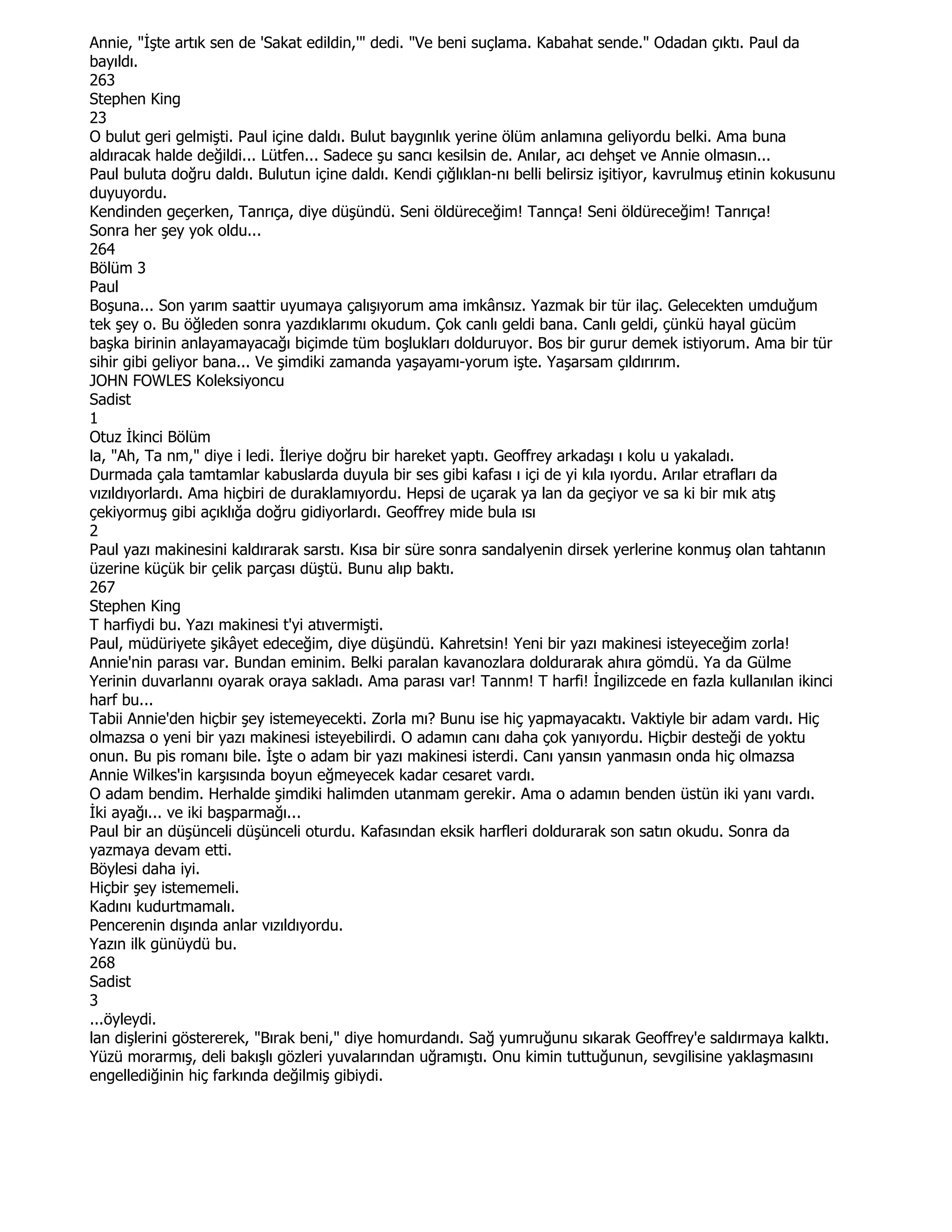 Annie, "Đşte artık sen de 'Sakat edildin,'" dedi. "Ve beni suçlama. Kabahat sende." Odadan çıktı. Paul da
bayıldı.
263
Stephen King
23
O bulut geri gelmişti. Paul içine daldı. Bulut baygınlık yerine ölüm anlamına geliyordu belki. Ama buna
aldıracak halde değildi... Lütfen... Sadece şu sancı kesilsin de. Anılar, acı dehşet ve Annie olmasın...
Paul buluta doğru daldı. Bulutun içine daldı. Kendi çığlıklan-nı belli belirsiz işitiyor, kavrulmuş etinin kokusunu
duyuyordu.
Kendinden geçerken, Tanrıça, diye düşündü. Seni öldüreceğim! Tannça! Seni öldüreceğim! Tanrıça!
Sonra her şey yok oldu...
264
Bölüm 3
Paul
Boşuna... Son yarım saattir uyumaya çalışıyorum ama imkânsız. Yazmak bir tür ilaç. Gelecekten umduğum
tek şey o. Bu öğleden sonra yazdıklarımı okudum. Çok canlı geldi bana. Canlı geldi, çünkü hayal gücüm
başka birinin anlayamayacağı biçimde tüm boşlukları dolduruyor. Bos bir gurur demek istiyorum. Ama bir tür
sihir gibi geliyor bana... Ve şimdiki zamanda yaşayamı-yorum işte. Yaşarsam çıldırırım.
JOHN FOWLES Koleksiyoncu
Sadist
1
Otuz Đkinci Bölüm
la, "Ah, Ta nm," diye i ledi. Đleriye doğru bir hareket yaptı. Geoffrey arkadaşı ı kolu u yakaladı.
Durmada çala tamtamlar kabuslarda duyula bir ses gibi kafası ı içi de yi kıla ıyordu. Arılar etrafları da
vızıldıyorlardı. Ama hiçbiri de duraklamıyordu. Hepsi de uçarak ya lan da geçiyor ve sa ki bir mık atış
çekiyormuş gibi açıklığa doğru gidiyorlardı. Geoffrey mide bula ısı
2
Paul yazı makinesini kaldırarak sarstı. Kısa bir süre sonra sandalyenin dirsek yerlerine konmuş olan tahtanın
üzerine küçük bir çelik parçası düştü. Bunu alıp baktı.
267
Stephen King
T harfiydi bu. Yazı makinesi t'yi atıvermişti.
Paul, müdüriyete şikâyet edeceğim, diye düşündü. Kahretsin! Yeni bir yazı makinesi isteyeceğim zorla!
Annie'nin parası var. Bundan eminim. Belki paralan kavanozlara doldurarak ahıra gömdü. Ya da Gülme
Yerinin duvarlannı oyarak oraya sakladı. Ama parası var! Tannm! T harfi! Đngilizcede en fazla kullanılan ikinci
harf bu...
Tabii Annie'den hiçbir şey istemeyecekti. Zorla mı? Bunu ise hiç yapmayacaktı. Vaktiyle bir adam vardı. Hiç
olmazsa o yeni bir yazı makinesi isteyebilirdi. O adamın canı daha çok yanıyordu. Hiçbir desteği de yoktu
onun. Bu pis romanı bile. Đşte o adam bir yazı makinesi isterdi. Canı yansın yanmasın onda hiç olmazsa
Annie Wilkes'in karşısında boyun eğmeyecek kadar cesaret vardı.
O adam bendim. Herhalde şimdiki halimden utanmam gerekir. Ama o adamın benden üstün iki yanı vardı.
Đki ayağı... ve iki başparmağı...
Paul bir an düşünceli düşünceli oturdu. Kafasından eksik harfleri doldurarak son satın okudu. Sonra da
yazmaya devam etti.
Böylesi daha iyi.
Hiçbir şey istememeli.
Kadını kudurtmamalı.
Pencerenin dışında anlar vızıldıyordu.
Yazın ilk günüydü bu.
268
Sadist
3
...öyleydi.
lan dişlerini göstererek, "Bırak beni," diye homurdandı. Sağ yumruğunu sıkarak Geoffrey'e saldırmaya kalktı.
Yüzü morarmış, deli bakışlı gözleri yuvalarından uğramıştı. Onu kimin tuttuğunun, sevgilisine yaklaşmasını
engellediğinin hiç farkında değilmiş gibiydi.
 