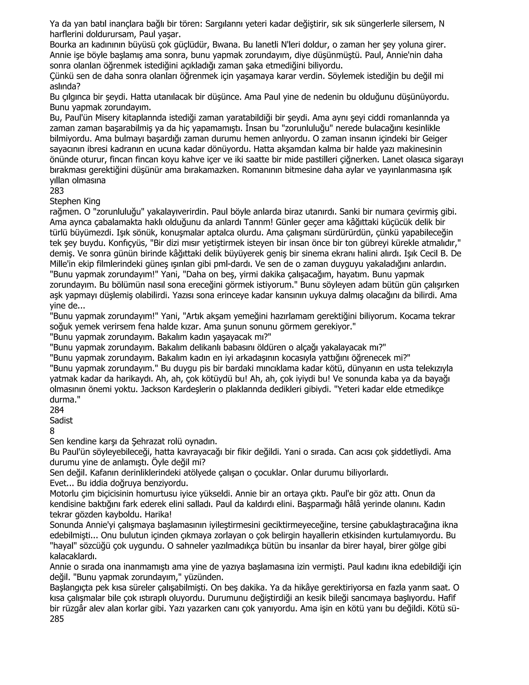 Ya da yan batıl inançlara bağlı bir tören: Sargılannı yeteri kadar değiştirir, sık sık süngerlerle silersem, N
harflerini doldurursam, Paul yaşar.
Bourka arı kadınının büyüsü çok güçlüdür, Bwana. Bu lanetli N'leri doldur, o zaman her şey yoluna girer.
Annie işe böyle başlamış ama sonra, bunu yapmak zorundayım, diye düşünmüştü. Paul, Annie'nin daha
sonra olanlan öğrenmek istediğini açıkladığı zaman şaka etmediğini biliyordu.
Çünkü sen de daha sonra olanları öğrenmek için yaşamaya karar verdin. Söylemek istediğin bu değil mi
aslında?
Bu çılgınca bir şeydi. Hatta utanılacak bir düşünce. Ama Paul yine de nedenin bu olduğunu düşünüyordu.
Bunu yapmak zorundayım.
Bu, Paul'ün Misery kitaplannda istediği zaman yaratabildiği bir şeydi. Ama aynı şeyi ciddi romanlannda ya
zaman zaman başarabilmiş ya da hiç yapamamıştı. Đnsan bu "zorunluluğu" nerede bulacağını kesinlikle
bilmiyordu. Ama bulmayı başardığı zaman durumu hemen anlıyordu. O zaman insanın içindeki bir Geiger
sayacının ibresi kadranın en ucuna kadar dönüyordu. Hatta akşamdan kalma bir halde yazı makinesinin
önünde oturur, fincan fincan koyu kahve içer ve iki saatte bir mide pastilleri çiğnerken. Lanet olasıca sigarayı
bırakması gerektiğini düşünür ama bırakamazken. Romanının bitmesine daha aylar ve yayınlanmasına ışık
yıllan olmasına
283
Stephen King
rağmen. O "zorunluluğu" yakalayıverirdin. Paul böyle anlarda biraz utanırdı. Sanki bir numara çevirmiş gibi.
Ama aynca çabalamakta haklı olduğunu da anlardı Tannm! Günler geçer ama kâğıttaki küçücük delik bir
türlü büyümezdi. Işık sönük, konuşmalar aptalca olurdu. Ama çalışmanı sürdürürdün, çünkü yapabileceğin
tek şey buydu. Konfıçyüs, "Bir dizi mısır yetiştirmek isteyen bir insan önce bir ton gübreyi kürekle atmalıdır,"
demiş. Ve sonra günün birinde kâğıttaki delik büyüyerek geniş bir sinema ekranı halini alırdı. Işık Cecil B. De
Mille'in ekip filmlerindeki güneş ışınlan gibi pml-dardı. Ve sen de o zaman duyguyu yakaladığını anlardın.
"Bunu yapmak zorundayım!" Yani, "Daha on beş, yirmi dakika çalışacağım, hayatım. Bunu yapmak
zorundayım. Bu bölümün nasıl sona ereceğini görmek istiyorum." Bunu söyleyen adam bütün gün çalışırken
aşk yapmayı düşlemiş olabilirdi. Yazısı sona erinceye kadar kansının uykuya dalmış olacağını da bilirdi. Ama
yine de...
"Bunu yapmak zorundayım!" Yani, "Artık akşam yemeğini hazırlamam gerektiğini biliyorum. Kocama tekrar
soğuk yemek verirsem fena halde kızar. Ama şunun sonunu görmem gerekiyor."
"Bunu yapmak zorundayım. Bakalım kadın yaşayacak mı?"
"Bunu yapmak zorundayım. Bakalım delikanlı babasını öldüren o alçağı yakalayacak mı?"
"Bunu yapmak zorundayım. Bakalım kadın en iyi arkadaşının kocasıyla yattığını öğrenecek mi?"
"Bunu yapmak zorundayım." Bu duygu pis bir bardaki mıncıklama kadar kötü, dünyanın en usta telekızıyla
yatmak kadar da harikaydı. Ah, ah, çok kötüydü bu! Ah, ah, çok iyiydi bu! Ve sonunda kaba ya da bayağı
olmasının önemi yoktu. Jackson Kardeşlerin o plaklannda dedikleri gibiydi. "Yeteri kadar elde etmedikçe
durma."
284
Sadist
8
Sen kendine karşı da Şehrazat rolü oynadın.
Bu Paul'ün söyleyebileceği, hatta kavrayacağı bir fikir değildi. Yani o sırada. Can acısı çok şiddetliydi. Ama
durumu yine de anlamıştı. Öyle değil mi?
Sen değil. Kafanın derinliklerindeki atölyede çalışan o çocuklar. Onlar durumu biliyorlardı.
Evet... Bu iddia doğruya benziyordu.
Motorlu çim biçicisinin homurtusu iyice yükseldi. Annie bir an ortaya çıktı. Paul'e bir göz attı. Onun da
kendisine baktığını fark ederek elini salladı. Paul da kaldırdı elini. Başparmağı hâlâ yerinde olanını. Kadın
tekrar gözden kayboldu. Harika!
Sonunda Annie'yi çalışmaya başlamasının iyileştirmesini geciktirmeyeceğine, tersine çabuklaştıracağına ikna
edebilmişti... Onu bulutun içinden çıkmaya zorlayan o çok belirgin hayallerin etkisinden kurtulamıyordu. Bu
"hayal" sözcüğü çok uygundu. O sahneler yazılmadıkça bütün bu insanlar da birer hayal, birer gölge gibi
kalacaklardı.
Annie o sırada ona inanmamıştı ama yine de yazıya başlamasına izin vermişti. Paul kadını ikna edebildiği için
değil. "Bunu yapmak zorundayım," yüzünden.
Başlangıçta pek kısa süreler çalışabilmişti. On beş dakika. Ya da hikâye gerektiriyorsa en fazla yanm saat. O
kısa çalışmalar bile çok ıstıraplı oluyordu. Durumunu değiştirdiği an kesik bileği sancımaya başlıyordu. Hafif
bir rüzgâr alev alan korlar gibi. Yazı yazarken canı çok yanıyordu. Ama işin en kötü yanı bu değildi. Kötü sü-
285
 