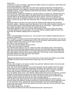 Stephen King
re bundan bir, iki saat sonra başlıyor, iyileşmekte olan bileğinin kaşıntısı onu çıldırtıyordu. Sanki kesikte anlar
sersem sersem dolaşıyor ve vızıldıyorlardı.
Sonunda Paul haklı çıkmıştı, kadın değil. Yazar hiçbir zaman gerçekten iyileşmemişti. Herhalde böyle bir
durumda imkânsızdı bu. Ama sağlığı biraz düzelmiş, güçlenir gibi olmuştu. Đlgi alanının daraldığını, ufkunun
yaklaştığını anlıyordu. Ama bunu yaşamanın bedeli olarak kabul ediyordu. Aslında o felaketten sağ çıkmış
olması bile şaşılacak bir şeydi.
Paul şimdi oturmuş, gitgide daha kötüleşen yazı makinesine bakıyor ve olaydan çok, çalışmayla dolu olan o
süreyi düşünüyordu. Sonra başını salladı. Evet, galiba kendime karşı da Şehrazat rolü oynadım. Đnsanın
rüyasında ateşli bir aşk sahnesi görüp heyecanlanması gibi bir şeydi bu. Yazmanın bir otoerotik yanı
olduğunu anlamam için bir psikiyatriste ihtiyacım yok. Đnsan vücudunun yerine yazı makinesinin tuşlanna
dokunur. Ama her ikisi için de zekâ, hızla hareket eden eller ve "olmayacak hayaller" sanatına bağlı olmak
gerekir.
Ama bundan başka bir şey daha yok muydu? Çünkü ben çalışmaya başlar başlamaz Annie de tepeme
dikilmekten vazgeçti... Çalışmama engel olmak istemiyordu. Ama her gün yazılar tamamlanır tamamlanmaz
onlan kaparcasına alıyordu. Görünüşte eksik harfleri doldurmak için. Ama aslında... "kafayı bulmak" için.
Bunu yapmak zorundaydı. Çünkü bu Annie'de bir tutkunluk halini almıştı.
Bölüm bölüm gösterilen o filmler. Evet. Sonunda onlara döndük işte. Annie şu son birkaç aydır yalnızca
cumartesileri değil her gün sinemaya gidiyor. Onu sinemaya götüren de ağabeysi değil evcil yazan Paul!
Sancısı ağır ağır hafiflerken çalıştığı süreler de uzamaya baş-
286
Sadist
lamıştı. O eski dayanıklığına kavuşmuştu biraz... Ama sonunda An-nie'nin isteklerini karşılayacak kadar hızlı
yazmamıştı. Đmkânsızdı bu.
Đkisini de yaşatan o zorunluluk, sonunda Paul'ün başparmağını kaybetmesine neden olmuştu. Evet, Annie de,
o da o sayede yaşamışlardı. O olmasaydı kadın hem onu, hem de kendisini çoktan öldürmüş olacaktı. Paul'ün
parmağının kesilmesi olayı korkunçtu ama bir bakıma komikti de.
Biraz alaycı ol, Paul. Bu kanın için iyidir.
Ve durum çok daha kötü olabilirdi. Bunu da unutma.
Örneğin, Annie cinsel organını kesebilirdi!
Paul, "Bende bundan sadece bir tane var," diyerek boş odada, eksik dişleriyle sıntan o nefret ettiği yazı
makinesinin önünde kahkahalarla gülmeye başladı. Hem karnı, hem kesik bileği sızlayınca-ya kadar güldü,
güldü. Kafası sancıyıncaya kadar güldü. Ve bir noktada kahkahalan korkunç kuru hıçkınklara dönüştü. Sol
elinin başparmağının kalıntısının bile sancımasına neden oldu. Ve Paul ancak o zaman susmayı başarabildi.
Aptal aptal, çıldırmama ne kadar kaldı acaba, diye düşündü.
Ama bunun da önemi yoktu herhalde.
9
"Başparmak ameliyatı"ndan kısa bir süre önce bir gün Annie, Paul'ün odasına girdi. Belki bu süre bir hafta
bile değildi. Đki kocaman kaba vanilyalı dondurma doldurmuştu. Aynca bir teneke çiko-
287
Stephen King
lata sosu, hazır kremşanti ve bir kavanoz maraskin kirazı getirmişti. Kalpteki kan kadar kırmızı olan kirazlar
şurupta biyoloji örnekleri gibi yüzüyordu.
Annie, "Bize 'sandi' yapmayı düşündüm, Paul," dedi. Sesi gereksiz yere pek neşeliydi. Paul'ün hiç hoşuna
gitmedi kadının ses tonu ve gözlerindeki endişeli ifade. Bu bakışlar, "Ben yaramaz bir kızım," der gibiydi.
Onun bu hali Paul'ü çok endişelendirdi. Hemen ihtiyatlı bir tavır takındı. Kadının merdivenin basamağına
çamaşır yığınını bırakırken yüzünde böyle bir ifade olduğunu düşlemesi hiç de zor değildi.
Paul, "Ah, teşekkür ederim, Annie," diye mırıldandı. Kadının dondurmanın üzerine sosu dökmesini ve basınçlı
tenekeden kümülüs bulutlarına benzeyen krem şantiyi püskürtmesini seyretti. Annie bu işleri uzun bir
süreden beri şekerli şeylere tutkunluğu olan bir insanın o tecrübeli ama beceriksizce hareketleriyle yaptı.
"Teşekkür etmene hiç gerek yok. Bunu hak ettin. Öyle canla başla çalıştın ki."
Paul'e 'sandi'sini uzattı. Üçüncü lokmadan sonra adamın içi bayılmaya başladı ama 'sandi'sini yemeyi
sürdürdü. Böylesi daha akıllıcaydı. Bu güzel manzaralı Batı Yamacında yaşamanın temel kurallarından biriydi
bu. Yani Annie ikram etti mi, yiyeceksin! Bir süre hiç konuşmadılar. Sonra Annie elindeki kaşığı bıraktı.
Çenesine akmış olan vanilyalı dondurmayla çikolata sosunu elinin tersiyle sildi. Sonra da nazik nazik, "Bana
gerisini anlat," diye emretti.
Paul da kaşığını tabağa koydu. "Efendim?"
"Bana romanın geri kalanım anlat. Daha fazla bekleyemeyece-ğim. Dayanamıyorum."
 