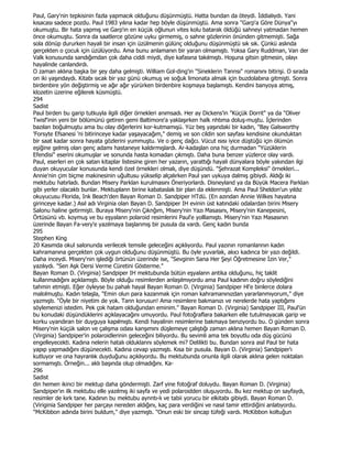 Paul, Gary'nin tepkisinin fazla yapmacık olduğunu düşünmüştü. Hatta bundan da öteydi. Đddialıydı. Yani
kısacası sadece pozdu. Paul 1983 yılına kadar hep böyle düşünmüştü. Ama sonra "Garp'a Göre Dünya"yı
okumuştu. Bir hata yapmış ve Garp'ın en küçük oğlunun vites kolu batarak öldüğü sahneyi yatmadan hemen
önce okumuştu. Sonra da saatlerce gözüne uyku girmemiş, o sahne gözlerinin önünden gitmemişti. Sağa
sola dönüp dururken hayali bir insan için üzülmenin gülünç olduğunu düşünmüştü sık sık. Çünkü aslında
gerçekten o çocuk için üzülüyordu. Ama bunu anlamanın bir yaran olmamıştı. Yoksa Gary Ruddman, Van der
Valk konusunda sandığımdan çok daha ciddi miydi, diye kafasına takılmıştı. Hoşuna gitsin gitmesin, olayı
hayalinde canlandırdı.
O zaman aklına başka bir şey daha gelmişti. William Gol-ding'in "Sineklerin Tannsı" romanını bitirişi. O sırada
on iki yaşındaydı. Kitabı sıcak bir yaz günü okumuş ve soğuk limonata almak için buzdolabına gitmişti. Sonra
birdenbire yön değiştirmiş ve ağır ağır yürürken birdenbire koşmaya başlamıştı. Kendini banyoya atmış,
klozetin üzerine eğilerek küsmüştü.
294
Sadist
Paul birden bu garip tutkuyla ilgili diğer örnekleri anımsadı. Her ay Dickens'in "Küçük Dorrit" ya da "Oliver
Twisf'inin yeni bir bölümünü getiren gemi Baltimore'a yaklaşırken halk nhtıma doluş-muştu. Đçlerinden
bazılan boğulmuştu ama bu olay diğerlerini kor-kutmamışü. Yüz beş yaşındaki bir kadın, "Bay Galsworthy
'Forsyte Efsanesi 'ni bitirinceye kadar yaşayacağım," demiş ve son cildin son sayfası kendisine okunduktan
bir saat kadar sonra hayata gözlerini yummuştu. Ve o genç dağcı. Vücut ısısı iyice düştüğü için ölümün
eşiğine gelmiş olan genç adamı hastaneye kaldırmışlardı. Ar-kadaşlan ona hiç durmadan "Yüzüklerin
Efendisi" eserini okumuşlar ve sonunda hasta komadan çıkmıştı. Daha buna benzer yüzlerce olay vardı.
Paul, eserleri en çok satan kitaplar listesine giren her yazarın, yarattığı hayali dünyalara böyle yakından ilgi
duyan okuyucular konusunda kendi özel örnekleri olmalı, diye düşündü. "Şehrazat Kompleksi" örnekleri...
Annie'nin çim biçme makinesinin uğultusu yükselip alçalırken Paul yan uykuya dalmış gibiydi. Aldığı iki
mektubu hatırladı. Bundan Misery Parklan kurulmasını Öneriyorlardı. Disneyland ya da Büyük Macera Parklan
gibi yerler olacaktı bunlar. Mektuplann birine kabataslak bir plan da eklenmişti. Ama Paul Sheldon'un yıldız
okuyucusu Florida, Ink Beach'den Bayan Roman D. Sandpiper HTdü. (En azından Annie Wilkes hayatına
girinceye kadar.) Asıl adı Virginia olan Bayan D. Sandpiper IH evinin üst katındaki odalardan birini Misery
Salonu haline getirmişti. Buraya Misery'nin Çıknğım, Misery'nin Yazı Masasını, Misery'nin Kanepesini,
Örtüsünü vb. koymuş ve bu eşyalann polaroid resimlerini Paul'e yolllamıştı. Misery'nin Yazı Masasının
üzerinde Bayan Fa-very'e yazılmaya başlanmış bir pusula da vardı. Genç kadın bunda
295
Stephen King
20 Kasımda okul salonunda verilecek temsile geleceğini açıklıyordu. Paul yazının romanlannın kadın
kahramanına gerçekten çok uygun olduğunu düşünmüştü. Bu öyle yuvarlak, akıcı kadınca bir yazı değildi.
Daha inceydi. Misery'nin işlediği örtünün üzerinde ise, "Sevginin Sana Her Şeyi Öğretmesine Đzin Ver,"
yazılıydı. "Sen Aşk Dersi Verme Cüretini Gösterme."
Bayan Roman D. (Virginia) Sandpiper IH mektubunda bütün eşyalann antika olduğunu, hiç taklit
kullanmadığını açıklamıştı. Böyle olduğu resimlerden anlaşılmıyordu ama Paul kadının doğru söylediğini
tahmin etmişti. Eğer öyleyse bu pahalı hayal Bayan Roman D. (Virginia) Sandpiper Hl'e binlerce dolara
malolmuştu. Kadın telaşla, "Emin olun para kazanmak için roman kahramanınızdan yararlanmıyorum," diye
yazmıştı. "Öyle bir niyetim de yok. Tann korusun! Ama resimlere bakmanızı ve nerelerde hata yaptığımı
söylemenizi istedim. Pek çok hatam olduğundan eminim." Bayan Roman D. (Virginia) Sandpiper III, Paul'ün
bu konudaki düşündüklerini açıklayacağını umuyordu. Paul fotoğraflara bakarken elle tutulmayacak garip ve
korku uyandıran bir duyguya kapılmıştı. Kendi hayalinin resimlerine bakmaya benziyordu bu. O günden sonra
Misery'nin küçük salon ve çalışma odası kanşımını düşlemeye çalıştığı zaman aklına hemen Bayan Roman D.
(Virginia) Sandpiper'in polaroidlerinin geleceğini biliyordu. Bu sevimli ama tek boyutlu oda düş gücünü
engelleyecekti. Kadına nelerin hatalı olduklannı söylemek mi? Delilikti bu. Bundan sonra asıl Paul bir hata
yapıp yapmadığını düşünecekti. Kadına cevap yazmıştı. Kısa bir pusula. Bayan D. (Virginia) Sandpiper'ı
kutluyor ve ona hayranlık duyduğunu açıklıyordu. Bu mektubunda onunla ilgili olarak aklına gelen noktalan
sormamıştı. Örneğin... aklı başında olup olmadığını. Ka-
296
Sadist
din hemen ikinci bir mektup daha göndermişti. Zarf yine fotoğraf doluydu. Bayan Roman D. (Virginia)
Sandpiper'ın ilk mektubu elle yazılmış iki sayfa ve yedi polaroidden oluşuyordu. Bu kez mektup on sayfaydı,
resimler de kırk tane. Kadının bu mektubu aynntı-lı ve tabii yorucu bir elkitabı gibiydi. Bayan Roman D.
(Viriginia Sandpiper her parçayı nereden aldığını, kaç para verdiğini ve nasıl tamir ettirdiğini anlatıyordu.
"McKibbon adında birini buldum," diye yazmıştı. "Onun eski bir sincap tüfeği vardı. McKibbon koltuğun
 