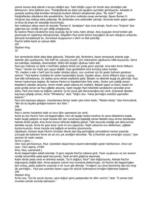 yanına duvara ateş ederek o kurşun deliğini açtı. Tabii tüfeğin uygun bir dvirde olup olmadığını pek
bilmiyorum. Ama kalibresi aynı. "Fotoğraflarda ise daha çok eşyalann aynntılan görülüyordu. Arkadaki el
yazısıyla yazılmış bilgi kınntılan olmasaydı bunlann bilmece dergilerinde çıkan, "Bu nedir?" yazılı
fotoğraflardan olduklannı bile sanabilirdiniz. Paul ikinci mektuba cevap vermemişti. Bayan Roman D.
(Virginia) beş mektup daha yollamıştı. Đlk dördünden yine polaroidler çıkmıştı. Sonunda kadın şaşkın şaşkın
ve biraz da kırgın bir sessizliğe bürünmüştü.
Son mektubun altına resmi bir biçimde "Roman D. Sandpiper" diye imza atmıştı. Paul'e onu "Virginia" diye
çağırması için verdiği izni geri aldığı anlaşılıyordu.
Bu kadının Misery karakterine karşı duyduğu ilgi bir tutku halini almıştı. Ama duygulan Annie'ninkiler gibi
paranoyak bir saplantıya dönüşmemişti. Gelgeldim Paul şimdi ikisinin kaynağının da aynı olduğunu anlıyordu.
Şehrazat Kompleksiydi bu. Zorunluluk duygusunun o derin ve ilkel çekiciliği.
Paul'ün kafası kaydı ye uykuya daldı.
297
Stephen King
10

Son zamanlarda böyle dalıp dalıp gidiyordu. Đhtiyarlar gibi. Birdenbire, bazen olmayacak anlarda yaşlı
adamlar gibi uyukluyordu. Pek hafif bir uykuydu onunki. Çim makinesinin uğultusunu hâlâ duyuyordu. Sonra
ses kalınlaştı, kabalaştı, düzensizleşti. Elekti-rikli bıçağın uğultusu halini aldı.
Paul yazı makinesi ve eksik n harfinden şikâyet etmek için yanlış günü seçmişti. Ama tabii Annie Wilkes'a
"Hayır," demek için hiçbir gün uygun değildi. Ceza gecikebilirdi ama kurtuluş yoktu bundan.
"Eh, madem o eski n harfi seni bu kadar rahatsız ediyor, onu unutman için bir şeyler bulmam gerekiyor
sanınm." Paul kadının mutfakta bir yerleri kanştırdığını duydu. Eşyalan atıyor, Annie Wilkes'a özgü o garip,
özel dille küfrediyordu. On dakika sonra elinde enjektörle geldi. Betadin ve elektrikli bıçağı da getirmişti. Paul
hemen haykırmaya başladı. Bir bakıma Pavlov'un köpeklerinden farkı yoktu. Pavlov çanı çaldığı zaman
köpeklerin salyalan akıyordu. Annie misafir yatak odasına bir enjektör, Betadin şişesi ve kesici, keskin bir
şeyle girdiği zaman da Paul çığlıklar atıyordu. Kadın bıçağın fişini tekerlekli sandalyenin yanındaki prize
soktu. Paul yine haykı-np bağırdı, yalvardı. Đyi bir çocuk gibi davranacağına söz verdi. Çırpınarak iğneden
kaçmaya çalıştığı zaman, Annie "Kifnıldama," dedi. "Doğru otur. Yoksa parmağını anestezi yapmadan
keserim."
Paul yine kaçmaya çalışıyor, miyavlamaya benzer sesler çıka-nrken kadın, "Madem böyle," diye homurdandı.
"Ben de bu bıçakla gırtlağını keserim olur biter."
298
Sadist
Paul o zaman hareketsiz kaldı ve onun iğne yapmasına izin verdi.
Annie bu kez Paul'ün hem sol başparmağını, hem de bıçağın keskin tarafının iki yanını Betadine'e buladı.
Kadın bıçağı çalıştırdı ve bıçak havada ileri geri oynamaya başladığı zaman Betadin koyu kırmızı damlacıklar
halinde etrafa saçıldı. Ama Annie bunun farkında değilmiş gibiydi. Tabii sonunda ortalığa çok daha kırmızı
damlalar sıçradı. Annie bir şeye karar verdi mi onu yapıyordu. Hiçbir yalvarma onu etkilemiyor, çığlıklar
durdurmuyordu. Annie inançla-nna bağlıydı ve kendine güveniyordu.
Uğuldayan, titreyen bıçak Paul'ün birazdan ölecek olan baş-parmağıyla yanmdakinin hemen arasında
yumuşak ete batarken Annie sık sık onu çok sevdiğini tekrarladı. "Bu iş Pauli'den çok anneciğini üzüyor," diye
sevecen bir kadın sesiyle.
Sonra o gece ...
(Sen rüya görmüyorsun, Paul. Uyanıkken düşünmeye cesaret edemediğin şeyler hatırlıyorsun. Onun için
uyan. Tann aşkına, UYAN!
Ama, Paul, uyanamadı.)
Annie başparmağını sabah kesmişti. O gece neşeyle Paul'ün odasına girdi. Yazar uyuşturucu ve can acısının
verdiği sersemlikle aptal aptal oturuyordu. Sanlı sol elini göğsüne dayamıştı.
Kadın elinde pasta vardı ve ahenksiz sesiyle, "Đyi ki doğdun, Paul!" diye böğürüyordu. Aslında Paul'ün
doğumgünü değildi tabii. Annie pastanın üzerini ince mumlarla doldurmuştu. Ve Paul'ün ölü başparmağını
tam ortaya, pasta süslerinin arasında iri bir mum gibi dikmişti. Tırnağının ucu biraz kemirilmiş olan kül rengi
ölü parmağını... Paul yazı yazarken bazen uygun bir sözcük bulamayınca tırnağını dişlemeye başlardı.
299
Stephen King
Annie ona, "Cici bir çocuk olursan, sana doğum günü pastasından bir dilim veririm," dedi. "O zaman özel
mumdan yemek zorunda kalmazsın."
 