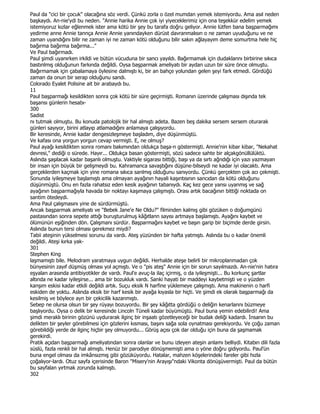 Paul da "cici bir çocuk" olacağına söz verdi. Çünkü zorla o özel mumdan yemek istemiyordu. Ama asıl neden
başkaydı. An-nie'ydi bu neden. "Annie harika Annie çok iyi yiyeceklerimiz için ona teşekkür edelim yemek
istemiyoruz kızlar eğlenmek ister ama kötü bir şey bu tarafa doğru geliyor. Annie lütfen bana başparmağımı
yedirme anne Annie tannça Annie Annie yanındayken dürüst davranmalısın o ne zaman uyuduğunu ve ne
zaman uyandığını bilir ne zaman iyi ne zaman kötü olduğunu bilir sakın ağlayayım deme somurtma hele hiç
bağırma bağırma bağırma..."
Ve Paul bağırmadı.
Paul şimdi uyanırken irkildi ve bütün vücuduna bir sancı yayıldı. Bağırmamak için dudaklannı birbirine sıkıca
bastınlmış olduğunun farkında değildi. Oysa başparmak ameliyatı bir aydan uzun bir süre önce olmuştu.
Bağırmamak için çabalamaya öylesine dalmıştı ki, bir an bahçe yolundan gelen şeyi fark etmedi. Gördüğü
zaman da onun bir serap olduğunu sandı.
Colorado Eyalet Polisine ait bir arabaydı bu.
11
Paul başparmağı kesildikten sonra çok kötü bir süre geçirmişti. Romanın üzerinde çalışması dışında tek
başansı günlerin hesabı-
300
Sadist
nı tutmak olmuştu. Bu konuda patolojik bir hal almıştı adeta. Bazen beş dakika sersem sersem oturarak
günleri sayıyor, birini atlayıp atlamadığını anlamaya çalışıyordu.
Bir keresinde, Annie kadar dengesizleşmeye başladım, diye düşünmüştü.
Ve kafası ona yorgun yorgun cevap vermişti. E, ne olmuş?
Paul ayağı kesildikten sonra romanı bakımından oldukça başa-n göstermişti. Annie'nin kibar kibar, "Nekahat
devresi," dediği o sürede. Hayır... Oldukça basan göstermişti, sözü sadece sahte bir alçakgönüllülüktü.
Aslında şaşılacak kadar başanlı olmuştu. Vaktiyle sigarası bittiği, başı ya da sırtı ağrıdığı için yazı yazmayan
bir insan için büyük bir gelişmeydi bu. Kahramanca savaştığını düşüne-bilseydi ne kadar iyi olacaktı. Ama
gerçeklerden kaçmak için yine romana sıkıca sanlmış olduğunu sanıyordu. Çünkü gerçekten çok acı çekmişti.
Sonunda iyileşmeye başlamıştı ama olmayan ayağının hayali kaşıntısının sancıdan da kötü olduğunu
düşünmüştü. Onu en fazla rahatsız eden kesik ayağının tabanıydı. Kaç kez gece yansı uyanmış ve sağ
ayağının başparmağıyla havada bir noktayı kaşımaya çalışmıştı. Orası artık bacağının bittiği noktada on
santim ötedeydi.
Ama Paul çalışmasını yine de sürdürmüştü.
Ancak başparmak ameliyatı ve "Bebek Jane'e Ne Oldu?" filminden kalmış gibi gözüken o doğumgünü
pastasından sonra sepete attığı buruşturulmuş kâğıtlann sayısı artmaya başlamıştı. Ayağını kaybet ve
ölümünün eşiğinden dön. Çalışmanı sürdür. Başparmağını kaybet ve başın garip bir biçimde derde girsin.
Aslında bunun tersi olması gerekmez miydi?
Tabii ateşinin yükselmesi sorunu da vardı. Ateş yüzünden bir hafta yatmıştı. Aslında bu o kadar önemli
değildi. Ateşi kırka yak-
301
Stephen King
laşmamıştı bile. Melodram yaratmaya uygun değildi. Herhalde ateşe belirli bir mikroplanmadan çok
bünyesinin zayıf düşmüş olması yol açmıştı. Ve o "pis ateş" Annie için bir sorun sayılmazdı. An-nie'nin hatıra
eşyaları arasında antibiyotikler de vardı. Paul'e avuç-la ilaç içirmiş, o da iyileşmişti... Bu korkunç şartlar
altında ne kadar iyileşirse... ama bir bozukluk vardı. Sanki hayati bir maddeyi kaybetmişti ve o yüzden
kanşım eskisi kadar etkili değildi artık. Suçu eksik N harfine yüklemeye çalışmıştı. Ama makinenin o harfi
eskiden de yoktu. Aslında eksik bir harf kesik bir ayağa kıyasla bir hiçti. Ve şimdi ek olarak başparmağı da
kesilmiş ve böylece ayn bir çekicilik kazanmıştı.
Sebep ne olursa olsun bir şey rüyayı bozuyordu. Bir şey kâğıtta gördüğü o deliğin kenarlarını büzmeye
başlıyordu. Oysa o delik bir keresinde Lincoln Tüneli kadar büyümüştü. Paul buna yemin edebilirdi! Ama
şimdi meraklı birinin gözünü uydurarak ilginç bir inşaatı gözetleyeceği bir budak deliği kadardı. Đnsanın bu
delikten bir şeyler görebilmesi için gözlerini kısması, başını sağa sola oynatması gerekiyordu. Ve çoğu zaman
görebildiği yerde de ilginç hiçbir şey olmuyordu... Görüş açısı çok dar olduğu için buna da şaşmamak
gerekirdi.
Pratik açıdan başparmağı ameliyatından sonra olanlar ve bunu izleyen ateşin anlamı belliydi. Kitabın dili fazla
süslü, fazla renkli bir hal almıştı. Henüz bir parodiye dönüşmemişti ama o yöne doğru gidiyordu. Paul'ün
buna engel olması da imkânsızmış gibi gözüküyordu. Hatalar, mahzen köşelerindeki fareler gibi hızla
çoğalıyor-lardı. Otuz sayfa içerisinde Baron "Misery'nin Arayışı"ndaki Vikonta dönüşüvermişti. Paul da bütün
bu sayfalan yırtmak zorunda kalmıştı.
302
 