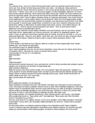 Sadist
Yazı makinesi önce t, sonra da e harfini öksürüp tükürmeden önceki son günlerde kendi kendine kaç kez,
önemi yok, Paul, demişti. Bu lanet olasıca şey bitmek üzere zaten... Bu doğruydu. Kitabı yazmak bir
işkenceden farksızdı. Romanı bitirmek de hayatının || sona ermesi demek olacaktı. Paul'ün bu ikincisini biı'az
daha tercih ? I etmesi, vücut, kafa ve ruh durumunun gitgide ne kadar kötüleştiğini açıklıyordu. Ve roman
bütün bunlara rağmen ilerliyordu. Sanki onlarla hiçbir ilişkisi yokmuş gibi. Hatalar sinir bozucu şeylerdi ama
önemli de sayılmazdı aslında. Paul asıl hayal etme konusunda eskisinden daha fazla sorunla karşılaşıyordu.
"Bunu Yapabilir misin?" basit bir eğlence olmaktan çıkmış, bir angaryaya dönüşmüştü. Ama roman Annie'nin
Paul'e yaptığı bütün o korkunç şeylere rağmen yine de ilerliyordu. Zaten Paul, Annie başparmağımı kestiği
zaman akan yanm litre kanımla birlikte cesaretim de kayboldu, diye söyleniyordu kendi kendine. Ama hikâye
yine de güzeldi. O zamana kadar yazdığı Misery romanlannın en iyisi. Konu melodram kokuyordu ama iyi
planlanmıştı. Đddiasız ve eğlenceliydi. Bu kitabın baskısı kısıtlı olacak, diyordu. Annie Wilkes Edisyonu -Đlk
bas-kı-bir adet... Oysa bir yayınevi hassaydı gerçekten çok satardı... Evet, bu lanet olasıca makine
dağılmazsa yazmayı sürdürebileceğimi sanınm.
Bir gün yine yazı makinesini havaya kaldınp indirdikten sonra kendi kendine, hani sen çok serttin, demişti.
Sıska kollan titriyor, başparmağının yeri korkunç sancıyordu. Alnı yağlı bir ter tabakasıyla kaplıydı. Çok
serttin. Yorgun ve yaşlı şerifi rezil etmeye hazırlanan genç bir kovboy. Ama işte bir harf eksik, t, e ve g de
sallanmaya başlıyorlar... Bazen bir yana eğiliyor, bazen öbür yana. Kimi zaman da satınn yukansına çıkıyor,
kimi kez de altına düşüyor. Galiba bu savaşı bu yaşlı ve yorgun makine kazanacak, dostum... Bel-
303
Stephen King
ki Annie denilen o dişi köpek de bunu biliyordu. Belki de o yüzden sol elimin başparmağını kesti. Eskiden
dedikleri gibi, "Đyice kaçak ama aptal değil."
Yazı makinesine yorgun bir dikkatle bakmıştı.
Haydi. Haydi parçalasana! Ama ben yine de romanı tamamlarım. Annie bana yeni bir makine almak isterse
ona teşekkür ederim. Đstemezse de, romana el yazısıyla devam ederim.
Yapmayacağım bir tek şey var. O da bağırmak.
Bağırmayacağını.
Ben!
Bağırmayacağını!
12
"Bağırmayacağını!"
Paul pencerenin önünde oturuyordu. Đyice uyanmıştı artık. Annie'nin bahçe yolundaki polis arabasının gerçek
olduğunu çok iyi biliyordu. Bir zamanlar sol ayağı olduğu gibi.
Bağır! Kahretsin! Bağırsana!
Bağırmak istiyordu ama kendi kendine verdiği o emir çok güçlüydü. Ağzını bile açamıyordu. Çabaladı ve o
zaman gözlerinin önünde elektrikli bıçağın keskin yanından sıçrayan kahverengimsi Betadin damlaları belirdi.
Uğraştı, didindi ve baltanın kemikten kurtulurken çıkardığı gıcırtıyı duydu. Kadın elindeki kibritle Bernz-O-
matik'i yaktığı zaman çıkan "fum" sesini işitti.
Ağzını açmaya çalıştı ama başaramadı.
304
Sadist
Ellerini kaldırmaya çabaladı, onu da yapamadı.
Kapalı dudaklarının arasından korkunç bir inilti döküldü. Parmaklan yazı makinesinin iki yanma düzensizce
vurdu. Ama sadece bu kadannı yapabildi. Kaderine ancak bu kadar hakim olabildiği anlaşılıyordu. Daha önce
olanların hiçbiri bu hareketsizlik kadar cehennem azabı çektirmemişti ona. Belki sol bacağının oynamasına
rağmen ayağının kımıldadığını gördüğü an aynı ıstırabı duymuştu. Aslında bu an fazla uzun sürmedi. Belki
beş saniye, en fazla on. Ajna Paul Sheldon'un kafasında saniyeler yıllar kadar uzadı.
Đşte kurtuluş oradaydı. Onu kolaylıkla görebiliyordu. Bütün yapması gereken camı kırmak, o dişi köpeğin
diline sardığı bağı çözmek ve, "Bana yardım edin!" diye bağırmaktı. "Bana yardım edin! Beni Annie'den
kurtann! Tannçadan koruyun beni!"
Ama aynı anda içinde bir ses çığlıklar atıyordu. Cici bir çocuk olacağım, Annie! Bağırmayacağını! Yaramazlık
etmeyeceğim! Tannça adına, uslu oturacağım! Bağırmayacağıma söz veriyorum. Sadece kolumu bacağımı
kesme artık!
Bu olaya kadar kadının onu böylesine sindirmiş olduğunu tam anlayabilmiş miydi? Kadının kişiliğinin,
ruhunun ne kadannı aşın-dınp götürdüğünü? Hep dehşet içinde olduğunu biliyordu. Bir zamanlar çok güçlü
olduğu için önemsemediği o kendi kişisel gerçeğinin ne kadannın silinmiş olduğunu fark etmiş miydi?
 
