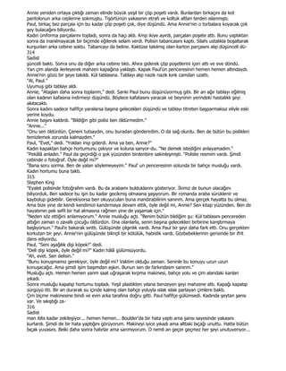Annie yeniden ortaya çıktığı zaman elinde büyük yeşil bir çöp poşeti vardı. Bunlardan birkaçını da kot
pantolonun arka ceplerine sokmuştu. Tişörtünün yakasının etrafı ve koltuk altlan terden ıslanmıştı.
Paul, birkaç bez parçası için bu kadar çöp poşeti çok, diye düşündü. Ama Annie'nin o torbalara koyacak çok
şey bulacağını biliyordu.
Kadın üniforma parçalannı topladı, sonra da haçı aldı. Kmp ikiye ayırdı, parçalan poşete attı. Bunu yaptıktan
sonra da inanılmayacak bir biçimde eğilerek selam verdi. Polisin tabancasını kaptı. Silahı ustalıkla boşaltarak
kurşunlan arka cebine soktu. Tabancayı da beline. Kaktüse takılmış olan karton parçasını alıp düşünceli dü-
314
Sadist
şünceli baktı. Sonra onu da diğer arka cebine tıktı. Ahıra giderek çöp poşetlerini içeri attı ve eve döndü.
Yan çim alanda ilerleyerek mahzen kapağına yaklaştı. Kapak Paul'ün penceresinin hemen hemen altındaydı.
Annie'nin gözü bir şeye takıldı. Kül tablasına. Tablayı alıp nazik nazik kınk camdan uzattı.
"Al, Paul."
Uyumuş gibi tablayı aldı.
Annie, "Ataşlan daha sonra toplanm," dedi. Sanki Paul bunu düşünüyormuş gibi. Bir an ağır tablayı eğilmiş
olan kadının kafasına indirmeyi düşündü. Böylece kafatasını yaracak ve beyninin yerindeki hastalıklı şeyi
akıtacaktı.
Sonra kadını sadece hafifçe yaralarsa başına gelecekleri düşündü ve tablayı titreten başparmaksız eliyle eski
yerine koydu.
Annie başını kaldırdı. "Bildiğin gibi polisi ben öldürmedim."
"Annie..."
"Onu sen öldürdün. Çeneni tutsaydın, onu buradan gönderirdim. O da sağ olurdu. Ben de bütün bu pislikleri
temizlemek zorunda kalmazdım."
Paul, "Evet," dedi. "Yoldan inip giderdi. Ama ya ben, Annie?"
Kadın kapaktan bahçe hortumunu çekiyor ve koluna sanyor-du. "Ne demek istediğini anlayamadım."
"Pekâlâ anladın." Paul da geçirdiği o şok yüzünden birdenbire sakinleşmişti. "Poliste resmim vardı. Şimdi
cebinde o fotoğraf. Öyle değil mi?"
"Bana soru sorma. Ben de yalan söylemeyeyim." Paul' un penceresinin solunda bir bahçe musluğu vardı.
Kadın hortumu buna taktı.
315
Stephen King
"Eyalet polisinde fotoğrafım vardı. Bu da arabamı bulduklarını gösteriyor. Đkimiz de bunun olacağını
biliyorduk. Ben sadece bu işin bu kadar gecikmiş olmasına şaşıyorum. Bir romanda araba sürüklenir ve
kaybolup gidebilir. Gerekiyorsa ben okuyuculan buna inandırabilirim sanınm. Ama gerçek hayatta bu olmaz.
Ama bize yine de kendi kendimizi kandırmaya devam ettik, öyle değil mi, Annie? Sen kitap yüzünden. Ben de
hayatımın pek sefil bir hal almasına rağmen yine de yaşamak için."
"Neden söz ettiğini anlamıyorum." Annie musluğu açtı. "Benim bütün bildiğim şu: Kül tablasını pencereden
attığın zaman o zavallı çocuğu öldürdün. Ona olanlarla, senin başına gelecekleri birbirine kanştırmaya
başlıyorsun." Paul'e bakarak sınttı. Gülüşünde çılgınlık vardı. Ama Paul bir şeyi daha fark etti. Onu gerçekten
korkutan bir şeyi. Annie'nin gülüşünde bilinçli bir kötülük, habislik vardı. Gözbebeklerinin gerisinde bir ifrit
dans ediyordu.
Paul, "Seni aşağılık dişi köpek!" dedi.
"Deli dişi köpek, öyle değil mi?" Kadın hâlâ gülümsüyordu.
"Ah, evet. Sen delisin."
"Bunu konuşmamız gerekiyor, öyle değil mi? Vaktim olduğu zaman. Seninle bu konuyu uzun uzun
konuşacağız. Ama şimdi işim başımdan aşkın. Bunun sen de farkındasm sanınm."
Musluğu açtı. Hemen hemen yanm saat uğraşarak kırpma makinesi, bahçe yolu ve çim alandaki kanlan
yıkadı.
Sonra musluğu kapatıp hortumu topladı. Yeşil plastikten yılana benzeyen şeyi mahzene attı. Kapağı kapatıp
sürgüyü itti. Bir an durarak su içinde kalmış olan bahçe yoluyla ıslak ıslak parlayan çimlere baktı.
Çim biçme makinesine bindi ve evin arka tarafına doğru gitti. Paul hafifçe gülümsedi. Kadında şeytan şansı
var. Ve sıkıştığı za-
316
Sadist
man iblis kadar zekileşiyor... hemen hemen... Boulder'da bir hata yaptı ama şansı sayesinde yakasını
kurtardı. Şimdi de bir hata yaptığını görüyorum. Makineyi iyice yıkadı ama alttaki bıçağı unuttu. Hatta bütün
bıçak yuvasını. Belki daha sonra hatırlar ama sanmıyorum. O nemli an geçer geçmez her şeyi unutuveriyor...
 