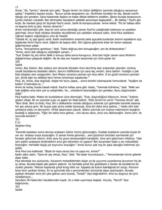 17
Annie, "Ah, Tanrım," diyerek içini çekti. "Bugün Annie' nin bütün deliliğinin üzerinde olduğunu sanıyorsun
galiba." Enjektörü tepsiye koydu. "Bunun içinde skopolamin var. Morfinden türetilen bir ilaç. Bende morfin
olduğu için şanslısın. Sana hastanede ilaçlara ne kadar dikkat ettiklerini anlattım. Đğneyi burada bırakıyorum.
Çünkü mahzen rutubetli. Ben dönmeden bacakların şiddetle sancımaya başlayabilir... Bir dakika," Paul'e göz
kırptı. Bu hareket garip bir biçimde Paul'ü sarstı. Sanki iki kompocuydular. Annie ekledi. "Pis bir tablayı attın
ve başıma türlü iş çıktı. Hemen dönerim."
Annie merdivenden çıktı. Kısa bir süre sonra döndüğü zaman Paul'ün yatağındaki battaniye ve yastıkları
getirmişti. Onun fazla rahatsız olmadan oturabilmesi için yastıkları arkasına soktu. Ama Paul yastıklara
rağmen taşlann soğukluğunu yine de hissetti.
Tepside iki, üç şişe gazoz vardı. Kadın anahtarlann arasında takılı açacakla bunlardan ikisinin kapaklarını açtı.
Şişelerden birini Paul'e verdi. Diğerini de başına dikti. Elini ağzına götürerek kibar bir hamın edasıyla
geğirmemeye çalıştı.
Sonra, "Konuşmamız gerekiyor," dedi. "Daha doğrusu ben konuşacağım, sen de dinleyeceksin."
"Annie, senin deli olduğunu söylediğim zaman..."
"Sus! Ondan hiç söz etme! Belki o konuyu daha sonra konuşuruz. Ama ben hiçbir zaman sana fikirlerini
değiştirtmeye çalışacak değilim. Ne de olsa sen hayatını kazanmak için türlü şeyler dü-
320
Sadist
sünen, Bay Zekisin. Ben sadece seni donarak ölmeden önce devrilmiş olan arabandan çıkardım. Kırılmış
zavallı bacaklarına destekler taktım. Sancını hafifletmek için sana ilaç verdim. Sana baktım. Yazdığın o pek
kötü kitaptan seni vazgeçirdim. Seni Misery romanını yazman için ikna ettim. O en güzel romanını yazmam
için. Şimdi eğer bu delilikse beni hemen tımarhaye kapatsınlar."
Paul, ah, Annie, diye düşündü. Keşke biri bunu yapsa... sonra kendini tutamayarak homurdandı. "Ayağımı da
kestin! O kahrolası-ca..."
Annie bir kırbaç hızıyla tokadı indirdi. Paul'ün kafası yana gitti. Kadın, "Yanımda küfretme," dedi. "Belki sen
öyle değilsin ama beni çok iyi yetiştirdiler. Ve... erbezlerini kesmediğim için şanslısın. Bunu düşünmedim
değil."
Paul kadına baktı. Midesi bir buzdolabının içine dönmüştü. "Evet, düşündüğünü biliyorum, Annie." Kadının
gözleri irileşti. Bir an yüzünde suçlu ve şaşkın bir ifade belirdi. "Kötü Annie"nin yerini "Yaramaz Annie" aldı.
"Beni dinle. Beni iyi dinle, Paul. Biri o delikanlının nerede olduğunu anlamak için gelmeden karanlık basarsa
her şey yoluna girer. Bir buçuk saat sonra ortalık kararacak. Ama biri daha önce gelirse..." Kadın elini haki
çantasına soktu ve devriyenin .44'lük tabancasını çıkardı. Silahın üzerinde çim kırpma makinesinin bıçağının
bıraktığı iz ışıldıyordu. "Eğer biri daha önce gelirse... kim olursa olsun, önce onu öldüreceğim. Sonra seni. Ve
sonunda kendimi."
321
F:21
Stephen King
18
"Karanlık bastıktan sonra devriye arabasını Gülme Yerine götüreceğim. Oradaki kulübenin yanında küçük bir
yer var. Arabayı oraya koyacağım. O zaman kimse göremez... seni gözümün önünden ayırmamak için
beraber götürmek isterim. Artık sana hiç güve-nemeyeceğimi kanıtladın. Ama seni götürmem imkânsız. Tabii
seni polisin arabasına bindirebilirim ama geri dönerken ne yapanz? Ben kocamdan kalan o pis motosiklete
bineceğim. Herhalde düşüp pis boynumu kıracağım." Annie bunun pek hoş bir şaka olacağını belirtmek için
güldü.
Ama Paul ona katılmadı. "Böyle bir kaza olursa ben ne yapa-nm, Annie?"
Kadın sakin sakin, "Sana bir şey olmaz, Paul," dedi. "Ne kadar kuruntulusun..." Pencerelerden birine giderek
dışan baktı.
Paul sıkıntıyla onu süzüyordu. Kocasının motosikletinden düşer ya da uçuruma yuvarlanırsa durumum hiç de
iyi olmaz. Burada köpek gibi geberir giderim. Ve herhalde şimdi bizi gözetleyen o fareler de kendilerine bir
ziyafet çekerler. Mahzen kapısında şimdi Kreig kilidi var. Kapakta da kolum kalınlığında bir sürgü. Pencere-
lerse birer yanktan farksız. En iyi günümde bile o pencerelerden sürünerek dışan çıkamazdım. Burada
açlıktan ölmeden önce biri çıka-gelirse camı kırarak, "Đmdat!" diye bağırabilirim. Ama bu düşünce de içimi
rahatlatmıyor...
Sancılann ilk habercileri bacaklanndan kaydı. Ve o istek uyanmaya başladı. Vücudu, "Novril!" diye
bağınyordu.
322
Sadist
 