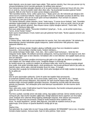 Kadın düşündü, sonra da üzgün üzgün başını salladı. "Öyle yapmanı isterdim, Paul. Ama yazı yazman için hiç
olmazsa lambalardan birinin yanması gerekecek. Bu tehlikeyi göze alamam."
Paul mahzende karanlıkta kalacağını düşündü ve bir an panik yüzünden suratına kan hücum etti yine. Ama
bir an sürdü bu. Sonra buz kesildi, tüyleri diken diken oldu. Taş duvarlardaki kovuklara gizlenen fareleri
düşündü. Belki de onlar Paul'ün ne kadar çaresiz olduğunu seziyorlardı.
"Beni karanlıkta bırakma, Annie. Lütfen yapma bunu." "Başka çarem yok. Biri mahzende ışık olduğunu fark
ederse durumu incelemeye kalkarlar. Kapıya gereceğim zincire de, bırakacağım pusulaya da aldırmaz. Sana
cep feneri verebilirim. Ama sen de onunla işaret vermeye kalkabilirsin. Mum verirsem evi yakarsın.
Görüyorsun ya, seni çok iyi tanıyorum."
"Evi yakmak isteseydim çoktan yakardım, Annie." Kadın kısaca, "O zaman durum farklıydı," dedi. "Karanlıkta
kalmaktan hoşlanmadığın için üzgünüm. Kalmak zorunda olduğun için de. Ama suç sende. Arsız bir piç gibi
davrandm. Artık gitmem gerekiyor. Đlaca ihtiyacın olursa o iğneyi bacağına batmver." Paul'e baktı. "Ya da
popona sok!" Merdivene doğru gitti.
Paul avazı çıktığı kadar bağırdı. "Pencereleri örtebilirsin! Çarşaf ger... Ya da... ya da camlan siyaha boya...
Tannm, Annie! Fareler! Fareler!"
Kadın üçüncü basamaktaydı. O tozlu madeni para gibi gözleriyle Paul'e baktı. "Bunlan yapacak zamanım yok.
Zaten fareler se-
329
Stephen King
ni rahatsız etmez. Hatta belki de seni kendilerinden biri sanırlar, Paul. Seni evlat edinirler." Bir kahkaha attı.
Basamaklardan çıkarken kahkahaları gitgide tizleşiyordu. Işıklan söndürürken hâlâ gülüyordu. Kapıyı
kapayarak kilitlerken de...
21
Şiddetli bir yaz fırtınası çıkmıştı. Rüzgârın uğultusu hafiflediği zaman Paul cırcır böceklerinin seslerini
duyuyordu... Sonra korktuğu o tıkırtılan duydu. Farelerin tıkırtılannı...
Ama aslında korktuğun fareler değil... Evet, öyle... Beni o polisin hayali korkutuyor... Sanki tıkır tıkır
dolaşanlar fareler değildi. Ölü delikanlı sürünerek yaklaşıyordu. Donmuş beyninde bir tek düşünce vardı. Beni
sen öldürdün. Ağzını açtın ve beni öldürdün. Kül tablasını attın ve beni öldürdün. Seni aşağılık köpek yavrusu
beni sen öldürdün!
Paul'e polisin ölü parmaklan yanağına sürünüyormuş gibi geldi ve bir çığlık attı. Bacaklannı oynattığı için
sancı başladı yine. Elini telaşla yüzüne vurdu. Yanağında dolaşan iri örümceği attı.
Bu hareket sancının da, uyuşturucu isteğinin de artmasına neden oldu. Ama hiç olmazsa duyduğu dehşeti
biraz azalttı. Artık gözleri karanlığa alışıyor, etrafı görebiliyordu. Hoş burada görülecek fazla bir şey yoktu ya.
Kalorifer kazanı, kömür yığını, üzerinde tenekeler duran bir masa... O mangal...
Paul kaba etleri uyuştuğu için kımıldanarak inledi. Şimdi yalnız bacağıyla sol dizi değil, kasıkları da ağnyordu.
Bu da galiba çok
330
Sadist
kötü bir gece geçireceğini açıklıyordu. Çünkü iki aydan beri kaşıklan fazla sancımıyordu.
El yordamıyla enjektörü bulup aldı. Sonra yerine bıraktı. Galiba Annie, "Çok hafif bir doz..." demişti.
En iyisi bunu daha sonraya saklayayım, diye düşündü. Bir hışırtı duyarak köşeye doğru baktı. Polisin
kendisine doğru sürünerek geldiğini göreceğini sanıyordu. Parçalanmış yüzünde kalan tek kahverengi
gözüyle ona bakacaktı. "Sen olmasaydın şimdi evde televizyon seyredecektim. Bir elimi karımın dizine
koyacaktım."
Hayır, polis yoktu orada. O belli belirsiz hayal bir fareye benziyordu. Paul kendini zorlayarak gevşemeye
çalıştı. Ne uzun bir gece olacaktı bu!...
22
Paul biraz uyukladı. Uyandığı zaman sola doğru yatmış, başı aşağıya sarkmıştı. Çıkmaz sokakta sızmış bir
sarhoşunki gibi. Doğ-rulurken bacakları çığlığı bastı. Ördeği kullanarak idrannı yaparken canı fena halde
yandı. Endişeyle idrar yollannda iltihap başlamış olabileceğini düşündü. Artık öylesine savunmasızdı ki.
Kahretsin! Her şeye karşı savunmasızdı. Ördeği bir tarafa bırakarak tekrar enjektörü aldı...
Annie, "Az dozda skopolamin," demişti. Belki doğruydu. Ama belki de enjektöre korkunç bir şey
doldurmuştu. Ernie Gonyar ve Queenie Baulifant'a verdiği gibi bir şey.
331
Stephen King
Paul gülümsedi. Bu o kadar kötü mü olur? Cevap etrafta yankılandı. NE MÜNASEBET! Çok iyi olur. O kazıklar
tümüyle ortadan kaybolur. Sonzuza kadar. Sular bir daha çekilmez. Hiçbir zaman.
 