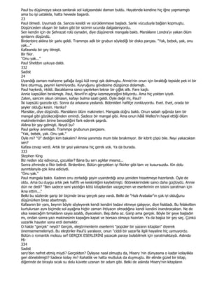 Paul bu düşünceye sıkıca sanlarak sol kalçasındaki daman buldu. Hayatında kendine hiç iğne yapmamıştı
ama bu işi ustalıkla, hatta hevesle başardı.
23
Paul ölmedi. Uyumadı da. Sancısı kesildi ve sürüklenmeye başladı. Sanki vücuduyla bağlan kopmuştu.
Düşünceden oluşan bir balon gibi bir sicimin ucunda dalgalanıyordu.
Sen kendin için de Şehrazat rolü oynadın, diye düşünerek mangala baktı. Marslılann Londra'yı yakan ölüm
ışmlannı düşündü.
Birdenbire aklına bir şarkı geldi. Trammps adlı bir grubun söylediği bir disko parçası. "Yak, bebek, yak, onu
yak..."
Kafasında bir şey titreşti.
Bir fikir.
"Onu yak..."
Paul Sheldon uykuya daldı.
332
Sadist
24
Uyandığı zaman mahzene şafağa özgü kül rengi ışık dolmuştu. Annie'nin onun için bıraktığı tepside pek iri bir
fare oturmuş, peyniri kemiriyordu. Kuyruğunu gövdesine düzgünce dolamıştı.
Paul haykırdı, irkildi. Bacaklanna sancı yayılırken tekrar bir çığlık attı. Fare kaçtı.
Annie kapsülleri bırakmıştı. Paul, Novril'in ağnyı kesmeyeceğini biliyordu. Ama hiç yoktan iyiydi.
Zaten, sancım olsun olmasın, kafayı bulma saati geldi. Öyle değil mi, Paul?
Đki kapsülü gazozla içti. Sonra da arkasına yaslandı. Böbrekleri hafifçe zonkluyordu. Evet. Evet, orada bir
şeyler olduğu kesin. Harika?
Marslılar, diye düşündü. Marslılann ölüm makineleri. Mangala doğru baktı. Onun sabah ışığında tam bir
mangal gibi gözükeceğinden emindi. Sadece bir mangal gibi. Ama onun hâlâ Welles'in hayal ettiği ölüm
makinelerinden birine benzediğini fark ederek şaşırdı.
Aklına bir şey gelmişti. Neydi bu?
Paul şarkıyı anımsadı. Trammps grubunun parçasını.
"Yak, bebek, yak. Onu yak."
Öyle mi? "O" dediğin kim bakalım? Annie yanımda mum bile bırakmıyor. Bir kibrit çöpü bile. Neyi yakacaksın
sen?
Kafası cevap verdi. Artık bir şeyi yakmana hiç gerek yok. Ya da burada.
333
Stephen King
Biz neden söz ediyoruz, çocuklar? Bana bu sırrı açıklar mısınız...
Sonra zihninde o fikir belirdi. Birdenbire. Bütün gerçekten iyi fikirler gibi tam ve kusursuzdu. Kin dolu
ayrıntılarıyla çok ikna ediciydi.
"Onu yak."
Paul mangala baktı. Kadının onu zorladığı şeyin uyandırdığı acıyı yeniden hissetmeye hazırlandı. Öyle de
oldu. Ama bu duygu artık pek hafifti ve keskinliğini kaybetmişti. Böbreklerindeki sancı daha güçlüydü. Annie
dün ne dedi? "Ben sadece seni yazdığın kötü kitaplardan vazgeçmen ve eserlerinin en iyisini yaratman için
ikna ettim..."
Belki bu sözlerde garip bir biçimde biraz gerçek payı vardı. Belki de "Hızlı Arabalar"ın çok iyi olduğunu
düşünürken biraz abartmıştı.
Kafasının bir yanı, beynin böyle söyleyerek kendi kendini tedavi etmeye çalışıyor, diye fısıldadı. Bu felaketten
kurtulursan aynı biçimde sol ayağına hiçbir zaman ihtiyacın olmadığına kendi kendini inandıracaksın. Ne de
olsa keseceğim tırnakların sayısı azaldı, diyeceksin. Beş daha az. Garip ama gerçek. Böyle bir şeye başladın
mı, ondan sonra yazı makinesinin kapağını kapat ve borsacı olmaya hazırlan. Ya da başka bir şey seç. Çünkü
yazarlık hayatın sona erdi demektir.
O halde "gerçek" neydi? Gerçek, eleştirmenlerin eserlerini "popüler bir yazarın kitapları" diyerek
önemsememeleriydi. Bu eleştiriler Paul'ü yaralıyor, onun "ciddi bir yazar'la ilgili hayaline hiç uymuyordu.
Bütün o romantik molozu sırf GERÇEK ESERLERĐNĐ yazacak parayı bulabilmek için yaratmaktaydı. Aslında
Mi-
334
Sadist
sery'den nefret etmiş miydi? Gerçekten? Öyleyse nasıl olmuştu da, Misery 'nin dünyasına o kadar kolaylıkla
geri dönebilmişti? Sadece kolay mı? Rahatlık ve hatta mutluluk da duymuştu. Bir elinde güzel bir kitap,
diğerinde de birayla sıcak su dolu küvete uzanan bir adam gibi. Belki de aslında Misery'nin kitapların
 