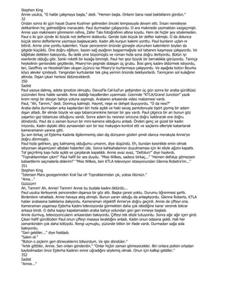 Stephen King
Annie usulca, "O halde çalışmaya başla," dedi. "Hemen başla. Onların bana nasıl baktıklarını gördün."
32
Ondan sonra iki gün hayat Duane Kushner gelmeden önceki temposuyla devam etti. Đnsan neredeyse
delikanlının hiç gelmediğine inanacaktı. Paul durmadan çalışıyordu. O ara makinede yazmaktan vazgeçmişti.
Annie yazı makinesini şöminenin rafına, Zafer Takı fotoğrafının altına koydu. Hem de hiçbir şey söylemeden.
Paul o iki gün içinde iki büyük not defterini doldurdu. Geride öyle büyük bir defter kalmıştı. O da dolunca
küçük steno defterlerine yazmaya başlayacaktı. Kadın altı kurşun kalemi yonttu. Paul bunların uçlan-nı
bitirdi. Annie yine yonttu kalemleri. Yazar pencerenin önünde güneşte otururken kalemlerin boylan da
gitgide küçüldü. Öne doğru eğiliyor, bazen sağ ayağının başparmağıyla sol tabanını kaşımaya çalışıyordu. Ve
kâğıttaki delikten bakıyordu. Bu delik yine büyümüştü ve roman hızla sona doğru ilerliyordu. Bütün iyi
eserlerde olduğu gibi. Sanki roketli bir kızağa binmişti. Paul her şeyi büyük bir berraklıkla görüyordu. Tannça
heykelinin gerisindeki geçitlerde, Misery'nin peşinde dolaşan üç grubu. Đkisi genç kadını öldürmek istiyordu,
lan, Geoffrey ve Hezekiah'dan oluşan üçüncü ise Misery'yi kurtarmaya çalışıyordu. Ve aşağıda bütün Bourka
köyü alevler içindeydi. Yangından kurtulanlar tek çıkış yerinin önünde bekliyorlardı. Tannçanın sol kulağının
altında. Dışan çıkan herkesi öldüreceklerdi.
350
Sadist
Paul yazıya dalmış, adeta ipnotize olmuştu. Davud'la Cal-lud'un gelişinden üç gün sonra bir araba gürültüsü
yüzünden fena halde sarsıldı. Ama daldığı hayallerden uyanmadı. Üzerinde "KTLA/Grand Junction" yazılı
krem rengi bir steyşın bahçe yoluna sapmıştı. Arabanın arkasında video malzemesi vardı.
Paul, "Ah, Tannm," dedi. Donmuş kalmıştı. Hayret, neşe ve dehşet duyuyordu. "O da nesi?"
Araba daha durmadan arka kapılardan biri hızla açıldı ve haki savaş pantolonuyla tişört giymiş bir adam
dışan atladı. Bir elinde büyük ve sapı tabancanınkine benzer bir şey vardı. Paul çılgınca bir an bunun göz
yaşartıcı gaz tabancası olduğunu sandı. Sonra adam bu nesneyi omzuna doğru kaldırarak eve doğru
döndürdü. Paul da o zaman bunun bir mini-kamera olduğunu anladı. Önden genç ve güzel bir kadın
iniyordu. Kadın dıştaki dikiz aynasından son bir kez makyajını kontrol etti ve saçlarını elleriyle kabartarak
kameramanın yanına gitti.
Şu son birkaç yıl Ejderha Kadınla ilgilenmemiş olan dış dünyanın gözleri şimdi olanca merakıyla Annie'ye
doğru dönmüştü.
Paul hızla gelirken, geç kalmamış olduğumu umanm, diye düşündü. Eh, bundan kesinlikle emin olmak
istiyorsan akşamüzeri altıdaki haberleri izle. Sonra kahkahalannın duyulmaması için iki eliyle ağzını kapattı.
Tel geçirilmiş kapı hızla açıldı ve çarpılarak kapatıldı. Annie avaz avaz, "Defolun!" diye haykırdı.
"Topraklanmdan çıkın!" Paul hafif bir ses duydu. "Miss Wilkes, sadece birkaç..." "Hemen defolup gitmezsen
kabaetlerini saçmalarla delerim!" "Miss Wilkes, ben KTLA televizyon istasyonundan Glenna Robetrs'im..."
351
Stephen King
"Đstersen Mars gezegeninden Kral Đsa ol! Topraklarımdan çık, yoksa ölürsün."
"Ama..."
Güüüüm!
Ah, Tanrım! Ah, Annie! Tanrım! Annie bu budala kadını öldürdü...
Paul usulca ilerleyerek pencereden dışanya bir göz attı. Başka çaresi yoktu. Durumu öğrenmesi şarttı.
Birdenbire rahatladı. Annie havaya ateş etmişti. Bunun yaran olduğu da anlaşılıyordu. Glenna Roberts, KTLA
haber arabasına balıklama dalıyordu. Kameraman objektifi Annie'ye doğru geçirdi. Annie de çifteyi ona.
Kameraman yaşamayı Ejderha Kadını televizyonda görmekten daha çok istediğine karar vererek tekrar
arkaya bindi. O daha kapıyı kapatamadan araba bahçe yolundan geri geri inmeye başladı.
Annie durmuş, televizyonculann arkasından bakıyordu. Çifteyi tek eliyle tutuyordu. Sonra ağır ağır içeri girdi.
Çıkan hafif gürültüden Paul onun çifteyi masaya bıraktığını anladı. Kadın onun odasına geldi. Hali her
zamankinden çok daha kötüydü. Rengi uçmuştu, yüzünde bitkin bir ifade vardı. Durmadan sağa sola
bakıyordu.
"Geri geldiler..." diye fısıldadı.
"Sakin ol."
"Bütün o piçlerin geri döneceklerini biliyordum. Ve işte döndüler."
"Artık gitttiler, Annie. Sen onlan gönderdin." "Onlar hiçbir zaman gitmeyecekler. Biri onlara polisin ortadan
kaybolmadan önce Ejderha Kadının evine uğradığını söylemiş olmalı. Onun için kalkıp geldiler."
352
Sadist
"Annie..."
 