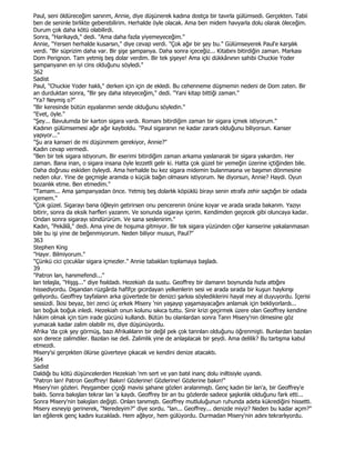 Paul, seni öldüreceğim sanınm, Annie, diye düşünerek kadına dostça bir tavırla gülümsedi. Gerçekten. Tabii
ben de seninle birlikte geberebilirim. Herhalde öyle olacak. Ama ben midem havyarla dolu olarak öleceğim.
Durum çok daha kötü olabilirdi.
Sonra, "Harikaydı," dedi. "Ama daha fazla yiyemeyeceğim."
Annie, "Yersen herhalde kusarsın," diye cevap verdi. "Çok ağır bir şey bu." Gülümseyerek Paul'e karşılık
verdi. "Bir süprizim daha var. Bir şişe şampanya. Daha sonra içeceğiz... Kitabını bitirdiğin zaman. Markası
Dom Perignon. Tam yetmiş beş dolar verdim. Bir tek şişeye! Ama içki dükkânının sahibi Chuckie Yoder
şampanyanın en iyi cins olduğunu söyledi."
362
Sadist
Paul, "Chuckie Yoder haklı," derken için için de ekledi. Bu cehenneme düşmemin nedeni de Dom zaten. Bir
an durduktan sonra, "Bir şey daha isteyeceğim," dedi. "Yani kitap bittiği zaman."
"Ya? Neymiş o?"
"Bir keresinde bütün eşyalanmın sende olduğunu söyledin."
"Evet, öyle."
"Şey... Bavulumda bir karton sigara vardı. Romanı bitirdiğim zaman bir sigara içmek istiyorum."
Kadının gülümsemesi ağır ağır kayboldu. "Paul sigaranın ne kadar zararlı olduğunu biliyorsun. Kanser
yapıyor..."
"Şu ara kanseri de mi düşünmem gerekiyor, Annie?"
Kadın cevap vermedi.
"Ben bir tek sigara istiyorum. Bir eserimi bitirdiğim zaman arkama yaslanarak bir sigara yakardım. Her
zaman. Bana inan, o sigara insana öyle lezzetli gelir ki. Hatta çok güzel bir yemeğin üzerine içtiğinden bile.
Daha doğrusu eskiden öyleydi. Ama herhalde bu kez sigara midemin bulanmasına ve başımın dönmesine
neden olur. Yine de geçmişle aramda o küçük bağın olmasını istiyorum. Ne diyorsun, Annie? Haydi. Oyun
bozanlık etme. Ben etmedim."
"Tamam... Ama şampanyadan önce. Yetmiş beş dolarlık köpüklü birayı senin etrafa zehir saçtığın bir odada
içemem."
"Çok güzel. Sigarayı bana öğleyin getirirsen onu pencerenin önüne koyar ve arada sırada bakanm. Yazıyı
bitirir, sonra da eksik harfleri yazanm. Ve sonunda sigarayı içerim. Kendimden geçecek gibi oluncaya kadar.
Ondan sonra sigarayı söndürürüm. Ve sana seslenirim."
Kadın, "Pekâlâ," dedi. Ama yine de hoşuma gitmiyor. Bir tek sigara yüzünden ciğer kanserine yakalanmasan
bile bu işi yine de beğenmiyorum. Neden biliyor musun, Paul?"
363
Stephen King
"Hayır. Bilmiyorum."
"Çünkü cici çocuklar sigara içmezler." Annie tabaklan toplamaya başladı.
39
"Patron lan, hanımefendi..."
lan telaşla, "Hişşş..." diye fısıldadı. Hezekiah da sustu. Geoffrey bir damarın boynunda hızla attığını
hissediyordu. Dışarıdan rüzgârda hafifçe gıcırdayan yelkenlerin sesi ve arada sırada bir kuşun haykırışı
geliyordu. Geoffrey tayfaların arka güvertede bir denizci şarkısı söylediklerini hayal mey al duyuyordu. Đçerisi
sessizdi. Đkisi beyaz, biri zenci üç erkek Misery 'nin yaşayıp yaşamayacağını anlamak için bekliyorlardı...
lan boğuk boğuk inledi. Hezekiah onun kolunu sıkıca tuttu. Sinir krizi geçirmek üzere olan Geoffrey kendine
hâkim olmak için tüm irade gücünü kullandı. Bütün bu olanlardan sonra Tanrı Misery'nin ölmesine göz
yumacak kadar zalim olabilir mi, diye düşünüyordu.
Afrika 'da çok şey görmüş, bazı Afrikalıların bir değil pek çok tanrıları olduğunu öğrenmişti. Bunlardan bazıları
son derece zalimdiler. Bazıları ise deli. Zalimlik yine de anlaşılacak bir şeydi. Ama delilik? Bu tartışma kabul
etmezdi.
Misery'si gerçekten ölürse güverteye çıkacak ve kendini denize atacaktı.
364
Sadist
Daldığı bu kötü düşüncelerden Hezekiah 'nm sert ve yan batıl inanç dolu iniltisiyle uyandı.
"Patron lan! Patron Geoffrey! Bakın! Gözlerine! Gözlerine! Gözlerine bakın!"
Misery'nin gözleri. Peygamber çiçeği mavisi şahane gözleri aralanmıştı. Genç kadın bir lan'a, bir Geoffrey'e
baktı. Sonra bakışları tekrar lan 'a kaydı. Geoffrey bir an bu gözlerde sadece şaşkınlık olduğunu fark etti...
Sonra Misery'nin bakışları değişti. Onları tanımıştı. Geoffrey mutluluğunun ruhunda adeta kükrediğini hissetti.
Misery esneyip gerinerek, "Neredeyim?" diye sordu. "lan... Geoffrey... denizde miyiz? Neden bu kadar açım?"
lan eğilerek genç kadını kucakladı. Hem ağlıyor, hem gülüyordu. Durmadan Misery'nin adını tekrarlıyordu.
 