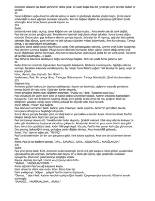 Annie'nin kafasının sol tarafı şöminenin rafına geldi. Ve kadın tuğla dolu bir çuval gibi yere devrildi. Bütün ev
sarsıldı.
43
Yanan kâğıtlann çoğu Annie'nin altında kalmış ve kadın iri gövdesiyle alevleri söndürmüştü. Şimdi odanın
ortasındaki bu kara yığından dumanlar çıkıyordu. Tek tek dağılan kâğıtlar da şampanya gölcükleri içinde
sönmüştü. Ama birkaç tanesi yanarak kapının so-
374
Sadist
lundaki duvara doğru uçmuş, duvar kâğıdını yer yer tutuşturmuştu... Ama alevler pek de canlı değildi.
Paul sürüne sürüne yatağına gitti. Dirseklerinin üzerinde doğrularak pikeyi yakaladı. Sonra duvara doğru
süründü. Önüne çıkan şişe kınklannı ellerinin yanıyla itiyordu. Sırtından bir lif kopmuş, sağ elini kötü şekilde
yakmıştı. Başı ağnyor, yanık etin pis ve tatlı kokusu yüzünden midesi bulanıyordu. Ama kurtulmuştu. Tannça
ölmüş, o da özgürlüğüne kavuşmuştu.
Sağ dizini altına alarak pikeyi beceriksizce uzattı. Örtü şampanyadan ıslanmış, üzerine siyah küller bulaşmıştı.
Paul alevlere vurmaya başladı. Pikeyi duvann dibindeki dumanlan tüten yığının üstüne attığı zaman artık
duvar kâğıdındaki alevler sönmüştü. Ama tam ortada duman çıkan büyük çıplak bir yer vardı şimdi. Takvimin
alt sayfası bükülmüştü... o kadar.
Paul dönerek tekerlekli sandalyeye doğru sürünmeye başladı. Tam yan yolda Annie gözlerini açtı.
44
Kadın dizlerinin üzerinde doğrulurken Paul hayretle bakakal-dı. Gözlerine inanamıyordu. Ağırlığını ellerine
vermişti. Bacaklan arkasında sürükleniyordu. Bu haliyle Temel Reis'in yeğeni Tatlı Bezelye'nin garip, ergin bir
kopyası gibiydi.
Hayır, olamaz, diye düşündü. Sen öldün!
Yanılıyorsun, Paul. Bir tannça ölmez. Tannçayı öldüremez-sin. Tannça ölümsüzdür. Şimdi durulanmalıyım.
375
Stephen King
Annie'nin gözleri korkunç bir biçimde sabitleşmişti. Başının sol tarafında, saçlannın arasında pembemsi
kırmızı, büyük bir yara vardı. Yüzünden kanlar akıyordu.
Annie gırtlağına tıkılmış olan kâğıtların arasından, "Pusslu-uu," dedi. "Saaaanııı puus luuu."
Paul vücuduyla bir yanm daire çizdi ve kapıya doğru sürünmeye başladı. Kadının arkasında kıpırdadığını
duyuyordu. Tam cam kırıklarının saçılmış olduğu yere geldiği sırada Annie de onu ayağının kesik sol
bileğinden yakaladı. Kesiği canını müthiş acıtacak bir biçimde sıktı. Paul haykırdı.
Annie zaferle, "Pislik!" diye bağırdı.
Paul omzunun üzerinden baktı. Kadının yüzü moranyor, sanki şişiyordu. Annie'nin gerçekten Bourka
tannçasına dönüşmeye başladığını düşündü.
Sonra olanca gücüyle bacağını çekti ve bileği kadının parmaklan arasından kaydı. Annie'nin elinde Paul'ün
bileğine taktığı daire biçimi deri parçası kaldı.
Paul sürünmeye devam etti. Yanaklanndan terler akıyordu. Şiddetli makineli tüfek ateşi altında ilerleyen bir
asker gibi dirseklerine dayanarak vücudunu çekiyordu. Arkasından Annie'nin yere vuran dizinin sesi geldi.
Bunu ikinci dizin gürültüsü izledi. Kadın hâlâ peşindeydi. Vücudu, Paul'ün her zaman korktuğu gibi somdu.
Onu yakmış, belkemiğini kırmış, gırtlağına yanık kâğıtlan tıkmıştı. Ama Annie hâlâ geliyordu.
Annie, "Piç!" diye bir çığlık attı. "PĐS PĐÇ!"
Paul'ün dirseklerinden biri bir cam parçasına geldi. Kınk koluna saplandı. Ama yine de sürünmeye devam
etti.
Annie, Paul'ün sol baldınnı kavradı. "AAV... SAAANIIII. GAAV... OOOOYAAĞ... YAAAĞLAADIM."
376
Sadist
Paul yine geriye baktı. Evet, Annie'nin suratı kararmıştı. Çürük erik gibi kapkara. Kanlı gözleri yuvalanndan
uğrayacakmış gibi açılmıştı. Damarlan atan boynu bir iç lastik gibi şişmiş, ağzı çarpılmıştı. Dudaklan
oynuyordu. Paul onun gülümsemeye çalıştığını anladı.
Kapıya ulaşmak üzereydi. Uzandı ve çerçeveyi sıkıca tuttu.
"SAAANI... YAĞĞĞLAADIIMMM..."
Annie sağ elini Paul'ün sağ kalçasına koydu.
Güm. Annie bir dizini yere vurdu. Güm. Đkinci dizini de.
Daha yaklaşmıştı. Gölgesi... gölgesi Paul'ün üzerine düşüyordu.
"Olamaz..." diye inledi. Kadının kendisini çekiştirdiğini hissetti. Çerçeveye iyice tutundu. Gözlerini sımsıkı
yummuştu.
"SAAANIII... YAAAĞAAALDinM... AAAAV."
 