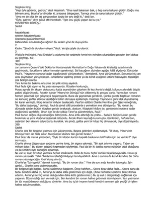 Stephen King
"Hep öyle görünür, patron," dedi Hezekiah. "Ona nasıl bakarsan bak, o hep sana bakıyor gibidir. Doğru mu
bilmem ama, Bourka'lar diyorlar ki, arkasına bilegeçsen, Tanrıça yine de sana bakıyor gibidir."
"Ama ne de olsa bir taş parçasından başka bir şey değil ki," dedi lan.
"Öyle, patron," diye kabul etti Hezekiah. "Đşte onu güçlü yapan da bu ya."
MISERY'NĐN DÖNÜŞÜ
Sadist
1
haaatırlaaaa
seeeen haaatımrlaaaa
Ooooooo güüüünleeeriiüii
Kafasındaki o bulanıklığa rağmen bu sesleri yine de duyuyordu.
2
Kadın. "Şimdi de durulanmalıyım,"'dedi. Ve işte şöyle durulandı:
3
Wicks'le McKnight, Paul Sheldon'u uydurma bir sedyeyle Annie'nin evinden çıkardıkları geceden beri dokuz
ay geçmişti. Ya-
389
Stephen King
zar zamanını Queens'teki Doktorlar Hastanesiyle Manhattan'ın Doğu Yakasında kiraladığı apartmanda
geçiriyordu. Bacaklarını tekrar kırmaları gerekmişti. Sol bacağının dizinden aşağısı hâlâ alçıdaydı. Doktorlar
Paul'e. "Hayatının sonuna kadar topallayarak yürüyeceksin," demişlerdi. Ama yürüyeceksin. Sonunda hiç can
acısı duymadan yürüyeceksin. Ismarlama yapılmış protez ya da kendi ayağının üstüne hassaydın, topallığın
çok belirgin olurdu.
Yani Annie bir bakıma ona yine de iyilik etmiş sayılırdı.
Paul fazla içki içiyor ve hiç yazı yazmıyordu. Rüyaları korkunçtu.
Mayıs ayında bir akşam dokuzuncu katta asansörden çıkarken ilk kez Annie'yi değil, kolunun altındaki büyük
paketi düşünüyordu. Paketin içinde "Misery'nin Dönüşü"nün ciltlenmiş iki provası vardı. Yayıncılan romanı
hemen çıkarmak için çalışmaya başlamışlardı. Buna da şaşmamak gerekirdi. Çünkü gazete başlıkları romanın
ne korkunç şartlar altında yazıldığını bütün dünyaya açıklamıştı. Hastings Yayınevi o güne dek duyulmamış
bir karar vermişti. Kitap önce bir milyon basılacaktı. Paul'ün editörü Charlie Merrill o gün öğle yemeğinde,
"Bu daha başlangıç," demişti. Paul da şimdi ciltli provalarla o yemekten eve dönüyordu. "Bu roman bu
dünyada satılan bütün kitaplan geride bırakacak, dostum. Kitaptaki hikâye de, gerisindeki macera kadar
olağanüstü sayılabilir. Onun için de diz çöküp Tann'ya şükretmeliyiz, Paul."
Paul bunun doğru olup olmadığını bilmiyordu. Ama artık aldırdığı da yoktu... Sadece bütün bunlan geride
bırakmak ve yeni kitabına başlamak istiyordu. Ancak ilham kaynağı kurumuştu. Günlerden, haftalardan,
aylardan beri devam ediyordu bu kuraklık. Ve şimdi, galiba yeni bir kitap hiç olmayacak, diye düşünüyordu.
390
Sadist
Charlie ona bir belgesel yazması için yalvanyordu. Başına gelenleri açıklamalıydı. "O kitap, 'Misery'nin
Dönüşü'nden de fazla satar, lacocca'nın kitabını bile geride bırakır."
Paul biraz da merak yüzünden, "Öyle bir kitabın karton kapaklı baskısının telif hakkı için ne verirler?" diye
sormuştu.
Charlie alnına düşen uzun saçlarını geriye itmiş, bir sigara yakmıştı. "Bir açık artırma yaparız. Taban on
milyon dolar." Bu sözleri gözünü kırpmadan söylemişti. Paul da bir iki dakika sonra editörün ciddi olduğunu
ya da kendini öyle sandığını anlamıştı.
Ne var ki, öyle bir kitap yazması henüz imkânsızdı. Belki de bunu hiçbir zaman başaramayacaktı. Onun işi
roman yazmaktı. Tabii Charlie'nin istediği hikâyeyi hazırlayabilirdi. Ama o zaman da kendi kendine bir daha
roman yazmayacağını itiraf etmiş olurdu.
Charlie'ye "Đşin garibi," demek istemişti. "Bu bir roman olur." Yine de son anda kendini tutmuştu. Đşin
garibi... Charlie buna aldırmayacaktı.
Bir belgesel gibi başlar. Sonra süslemeye başlanm. Önce hafiften... Sonra biraz daha fazla... Sonra daha da
fazla. Kendimi daha iyi, Annie'yi de daha kötü göstermek için değil, (Ama herhalde kendime biraz iltimas
ederim. Annie'yi ise hiç kimse olduğundan daha kötü gösteremez.) Bu işi asıl o düzgünlüğü sağlamak için
yaparım. Düzensizliğe son vermek için. Ben kendimi bir roman haline getirmek istemiyorum. Yazı yazmanın
bir tür mastürbasyon olduğunu söylerler. Ama bu iş bir insanın kendi kendini yamyam gibi yediği bir işlem
haline sokulmamalıdır.
 