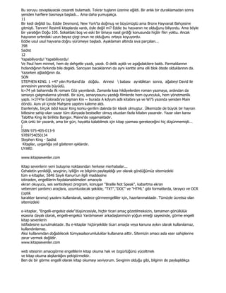Bu soruyu cevaplayacak cesareti bulamadı. Tekrar tuşların üzerine eğildi. Bir anlık bir duraklamadan sonra
yeniden harflere basmaya başladı... Ama daha yumuşakça.
11
Bir kedi değildi bu. Eddie Desmond, New York'ta doğmuş ve büyümüştü ama Bronx Hayvanat Bahçesine
gitmişti. Tanrım! Resimli kitaplarda vardı, öyle değil mi? Eddie bu hayvanın ne olduğunu biliyordu. Ama böyle
bir yaratığın Doğu 105. Sokaktaki boş ve eski bir binaya nasıl girdiği konusunda hiçbir fikri yoktu. Ancak
hayvanın sırtındaki uzun beyaz çizgi onun ne olduğunu ortaya koyuyordu.
Eddie usul usul hayvana doğru yürümeye başladı. Ayaklaman altında sıva parçaları...
398
Sadist
12
Yapabiliyordu! Yapabiliyordu!
Ve Paul hem minnet, hem de dehşetle yazdı, yazdı. O delik açıldı ve aşağıdakilere baktı. Parmaklarının
hızlandığının farkında bile degıldı. Sancıyan bacaklarının da aynı kentte ama elli blok ötede olduklarının da.
Yazarken ağladığının da.
SON
STEPHEN KING. 1 «47 yılın Portland'da doğdu. Annesi  babası ayrıldıktan sonra, ağabeyi David ile
annesinin yanında büyüdü.
lc»74 yılı baharında ilk romanı Göz yayınlandı. Zamanla kısa hikâyelerden roman yazmaya, ardından da
senaryo çalışmalarına yöneldi. Bir süre, senaryosunu yazdığı filmlerde hem oyunculuk, hem yönetmenlik
yaptı. l<J74'te Colorado'ya taşman Kin ~ burada A kdyum adlı kitabını ya ve W75 yazında yeniden Main
döndü. Aynı yıl içinde Mahşere yapıtını kaleme aldı.
Eserleriyle, birçok ödül kazar King korku-gerilim dalında bir klasik olmuştur. Ülkemizde de büyük bir hayran
kitlesine sahip olan yazar tüm dünyada bestseller olmuş otuzdan fazla kitabın yazarıdır. Yazar olan karısı
Tabitha King ile birlikte Bangor. Maine'de yaşamaktadır.
Çok ünlü bir yazardı, ama bir gün, hayatta kalabilmek için kitap yazması gerekeceğini hiç düşünmemişti...
j
ISBN 975-405-013-9
9789754050134
Stephen King - Sadist
  Kitaplar, uygarlığa yol gösteren ışıklardır.
UYARI:

www.kitapsevenler.com

Kitap sevenlerin yeni buluşma noktasından herkese merhabalar...
Cehaletin yenildiği, sevginin, iyiliğin ve bilginin paylaşıldığı yer olarak gördüğümüz sitemizdeki
tüm e-kitaplar, 5846 Sayılı Kanun'un ilgili maddesine
istinaden, engellilerin faydalanabilmeleri amacıyla
ekran okuyucu, ses sentezleyici program, konuşan "Braille Not Speak", kabartma ekran
vebenzeri yardımcı araçlara, uyumluolacak şekilde, "TXT","DOC" ve "HTML" gibi formatlarda, tarayıcı ve OCR
(optik
karakter tanıma) yazılımı kullanılarak, sadece görmeengelliler için, hazırlanmaktadır. Tümüyle ücretsiz olan
sitemizdeki

e-kitaplar, "Engelli-engelsiz elele"düşüncesiyle, hiçbir ticari amaç gözetilmeksizin, tamamen gönüllülük
esasına dayalı olarak, engelli-engelsiz Yardımsever arkadaşlarımızın yoğun emeği sayesinde, görme engelli
kitap sevenlerin
istifadesine sunulmaktadır. Bu e-kitaplar hiçbirşekilde ticari amaçla veya kanuna aykırı olarak kullanılamaz,
kullandırılamaz.
Aksi kullanımdan doğabilecek tümyasalsorumluluklar kullanana aittir. Sitemizin amacı asla eser sahiplerine
zarar vermek değildir.
www.kitapsevenler.com

web sitesinin amacıgörme engellilerin kitap okuma hak ve özgürlüğünü yüceltmek
ve kitap okuma alışkanlığını pekiştirmektir.
Ben de bir görme engelli olarak kitap okumayı seviyorum. Sevginin olduğu gibi, bilginin de paylaşıldıkça
 