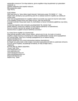 pekişeceğine inanıyorum.Tüm kitap dostlarına, görme engellilerin kitap okuyabilmeleri için gösterdikleri
çabalardan ve
yaptıkları katkılardan ötürü teşekkür ediyorum.
Bilgi paylaşmakla çoğalır.
Yaşar MUTLU

ĐLGĐLĐ KANUN:
5846 Sayılı Kanun'un "altıncı Bölüm-Çeşitli Hükümler" bölümünde yeralan "EK MADDE 11" : "ders
kitapları dahil, alenileşmiş veya yayımlanmış yazılı ilim ve edebiyat eserlerinin engelliler için üretilmiş bir
nüshası yoksa
hiçbir ticarî amaçgüdülmeksizin bir engellinin kullanımı için kendisi veya üçüncü bir kişi tek nüsha olarak
ya da engellilere yönelik hizmet veren eğitim kurumu, vakıf veya dernek gibi
kuruluşlar tarafından ihtiyaç kadar kaset, CD, braill alfabesi ve benzeri formatlarda çoğaltılması veya ödünç
verilmesi
bu Kanunda öngörülen izinler alınmadan gerçekleştirilebilir."Bu nüshalar hiçbir
şekilde satılamaz, ticarete konu edilemez ve amacı dışında kullanılamaz ve kullandırılamaz.
Ayrıca bu nüshalar üzerinde hak sahipleri ile ilgili bilgilerin
bulundurulması ve çoğaltım amacının belirtilmesi zorunludur."

bu e-kitap Görme engelliler için düzenlenmiştir.
Kitap taramak gerçekten incelik ve beceri isteyen, zahmet verici bir iştir. Ne mutlu ki, bir görme
engellinin, düzgün taranmış ve hazırlanmış bir e-kitabı okuyabilmesinden duyduğu sevinci paylaşabilmek
tüm zahmete değer. Sizler de bu mutluluğu paylaşabilmek için bir kitabınızı tarayıp,
kitapsevenler@gmail.com
Adresine göndermeyi ve bu isimsiz kahramanlara katılmayı düşünebilirsiniz.
Bu Kitaplar size gelene kadar verilen emeğe ve kanunlara saygı göstererek lütfen bu açıklamaları silmeyiniz.
Siz de bir görme engelliye, okuyabileceği formatlarda, bir kitap armağan ediniz...
Teşekkürler.
Ne Mutlu Bilgi için, Bilgece yaşayanlara.
Tarayan Yaşar Mutlu
www.kitapsevenler.com
www.yasarmutlu.com
yasarmutlu@yasarmutlu.com
yasarmutlu@kitapsevenler.com
kitapsevenler@gmail.com
Stephen King - Sadist
 