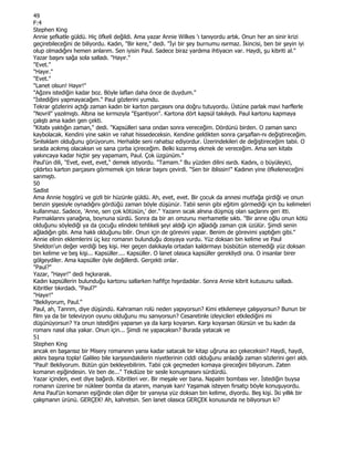 49
F:4
Stephen King
Annie şefkatle güldü. Hiç öfkeli değildi. Ama yazar Annie Wilkes 'ı tanıyordu artık. Onun her an sinir krizi
geçirebileceğini de biliyordu. Kadın, "Bir kere," dedi. "Đyi bir şey burnumu ısırmaz. Đkincisi, ben bir şeyin iyi
olup olmadığını hemen anlarım. Sen iyisin Paul. Sadece biraz yardıma ihtiyacın var. Haydi, şu kibriti al."
Yazar başını sağa sola salladı. "Hayır."
"Evet."
"Hayır."
"Evet."
"Lanet olsun! Hayır!"
"Ağzını istediğin kadar boz. Böyle laflan daha önce de duydum."
"Đstediğini yapmayacağım." Paul gözlerini yumdu.
Tekrar gözlerini açtığı zaman kadın bir karton parçasını ona doğru tutuyordu. Üstüne parlak mavi harflerle
"Novril" yazılmıştı. Altına ise kırmızıyla "Eşantiyon". Kartona dört kapsül takılıydı. Paul kartonu kapmaya
çalıştı ama kadın gen çekti.
"Kitabı yaktığın zaman," dedi. "Kapsülleri sana ondan sonra vereceğim. Dördünü birden. O zaman sancı
kaybolacak. Kendini yine sakin ve rahat hissedeceksin. Kendine geldikten sonra çarşaflan-nı değiştireceğim.
Sırılsıklam olduğunu görüyorum. Herhalde seni rahatsız ediyordur. Üzerindekileri de değiştireceğim tabii. O
sırada acıkmış olacaksın ve sana çorba içireceğim. Belki kızarmış ekmek de vereceğim. Ama sen kitabı
yakıncaya kadar hiçbir şey yapamam, Paul. Çok üzgünüm."
Paul'ün dili, "Evet, evet, evet," demek istiyordu. "Tamam." Bu yüzden dilini ısırdı. Kadını, o büyüleyici,
çıldırtıcı karton parçasını görmemek için tekrar başını çevirdi. "Sen bir iblissin!" Kadının yine öfkeleneceğini
sanmıştı.
50
Sadist
Ama Annie hoşgörü ve gizli bir hüzünle güldü. Ah, evet, evet. Bir çocuk da annesi mutfağa girdiği ve onun
benzin şişesiyle oynadığını gördüğü zaman böyle düşünür. Tabii senin gibi eğitim görmediği için bu kelimeleri
kullanmaz. Sadece, 'Anne, sen çok kötüsün,' der." Yazarın sıcak alnına düşmüş olan saçlarını geri itti.
Parmaklarını yanağına, boynuna sürdü. Sonra da bir an omzunu merhametle sıktı. "Bir anne oğlu onun kötü
olduğunu söylediği ya da çocuğu elindeki tehlikeli şeyi aldığı için ağladığı zaman çok üzülür. Şimdi senin
ağladığın gibi. Ama haklı olduğunu bilir. Onun için de görevini yapar. Benim de görevimi yaptığım gibi."
Annie elinin eklemlerini üç kez romanın bulunduğu dosyaya vurdu. Yüz doksan bin kelime ve Paul
Sheldon'un değer verdiği beş kişi. Her geçen dakikayla ortadan kaldırmayı büsbütün istemediği yüz doksan
bin kelime ve beş kişi... Kapsüller.... Kapsüller. O lanet olasıca kapsüller gerekliydi ona. O insanlar birer
gölgeydiler. Ama kapsüller öyle değillerdi. Gerçekti onlar.
"Paul?"
Yazar, "Hayır!" dedi hıçkırarak.
Kadın kapsüllerin bulunduğu kartonu sallarken hafifçe hışırdadılar. Sonra Annie kibrit kutusunu salladı.
Kibritler tıkırdadı. "Paul?"
"Hayır!"
"Bekliyorum, Paul."
Paul, ah, Tanrım, diye düşündü. Kahraman rolü neden yapıyorsun? Kimi etkilemeye çalışıyorsun? Bunun bir
film ya da bir televizyon oyunu olduğunu mu sanıyorsun? Cesaretinle izleyicileri etkilediğini mi
düşünüyorsun? Ya onun istediğini yaparsın ya da karşı koyarsın. Karşı koyarsan ölürsün ve bu kadın da
romanı nasıl olsa yakar. Onun için... Şimdi ne yapacaksın? Burada yatacak ve
51
Stephen King
ancak en başarısız bir Misery romanının yansı kadar satacak bir kitap uğruna acı çekeceksin? Haydi, haydi,
aklını başına topla! Galileo bile karşısındakilerin niyetlerinin ciddi olduğunu anladığı zaman sözlerini geri aldı.
"Paul! Bekliyorum. Bütün gün bekleyebilirim. Tabii çok geçmeden komaya gireceğini biliyorum. Zaten
komanın eşiğindesin. Ve ben de..." Tekdüze bir sesle konuşmasını sürdürdü.
Yazar içinden, evet diye bağırdı. Kibritleri ver. Bir meşale ver bana. Napalm bombası ver. Đstediğin buysa
romanın üzerine bir nükleer bomba da atarım, manyak kan! Yaşamak isteyen fırsatçı böyle konuşuyordu.
Ama Paul'ün komanın eşiğinde olan diğer bir yanıysa yüz doksan bin kelime, diyordu. Beş kişi. Đki yıllık bir
çalışmanın ürünü. GERÇEK! Ah, kahretsin. Sen lanet olasıca GERÇEK konusunda ne biliyorsun ki?
 
