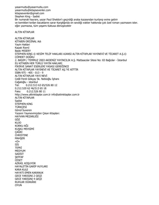 yasarmutlu@yasarmutlu.com
yasarmutlu@kitapsevenler.com
kitapsevenler@gmail.com
Stephen King - Sadist
Bir numaralı hayranı, yazar Paul Sheldon'ı geçirdiği araba kazasından kurtarıp evine getirir
ve kemikleri kırılan bacaklarını sarar Karşılığında en sevdiği ırakter hakkında çok özel roman yazmasını ister.
eğer yazmazsa, tüm yaşamı Kabusa dönüşecektir

ALTIN KĐTAPLAR

ALTIN KĐTAPLAR
KĐTABIN ORĐJĐNAL Adı
Yayin Haklari
Kapak RismI
Baski MISERY
STEPHEN KING © KESĐM TELĐF HAKLARI AJANSI ALTIN KĐTAPLAR YAYINEVĐ VE TĐCARET A.Ş.©
CÖMERT DOĞRU
2. BASIM / TEMMUZ 2003 AKDENĐZ YAYINCILIK A.Ş. Matbaacılar Sitesi No: 83 Bağcılar - Đstanbul
EU KĐTABIN HER TÜRLÜ YAYIN HAKLARI
FĐKĐRVE SANAT ESERLERĐ YASASI GEREĞĐNCE
ALTIN KĐTAPLAR YAYINEVĐ VE TĐCARET AŞ.'YE AĐTTĐR
ISBN 975 - 405 - 013 - 9
ALTIN KĐTAPLAR YAYI NEVĐ
Celâl Ferdi Gökçay Sk. Nebioğlu Işhanı
Cağaloğlu - istanbul
Tel:      0.212.513 63 65/526 80 12
0.212.520 62 46/513 65 18
Faks:      0.212.526 80 11
http://www.altinkitaplar.com.tr info@aitinkitaplar.com.tr
ALTIN KĐTAPLAR
Sadist
STEPHEN KING
TÜRKÇESĐ
Gönül Suveren
Yazarın Yayınevimizden Çıkan Kitapları:
HAYVAN MEZARLIĞI
GÖZ
KUJO
KORKU AĞI
KUŞKU MEVSĐMĐ
ÇAĞRI
CHRISTINE
MAHŞER
«O»
SĐS
TEPKĐ
MEDYUM
SADĐST
ŞEFFAF
CESET
AZRAĐL KOŞUYOR
HAYALETĐN GARĐP HUYLARI
KARA KULE
HAYATI EMEN KARANUK
GECE YARISINI 2 GEÇE
GECE YARISINI 4 GEÇE
RUHLAR DÜKKÂNI
OYUN
 