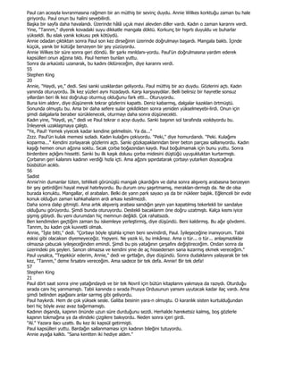 Paul can acısıyla kıvranmasına rağmen bir an müthiş bir sevinç duydu. Annie Wilkes korktuğu zaman bu hale
giriyordu. Paul onun bu halini sevebilirdi.
Başka bir sayfa daha havalandı. Üzerinde hâlâ uçuk mavi alevden diller vardı. Kadın o zaman karannı verdi.
Yine, "Tannm," diyerek kovadaki suyu dikkatle mangala döktü. Korkunç bir hışırtı duyuldu ve buharlar
yükseldi. Bu ıslak yanık kokusu pek kötüydü.
Annie odadan çıktıktan sonra Paul son kez dirseğinin üzerinde doğrulmayı başardı. Mangala baktı. Đçinde
küçük, yanık bir kütüğe benzeyen bir şey yüzüyordu.
Annie Wilkes bir süre sonra geri döndü. Bir şarkı mınldanı-yordu. Paul'ün doğrulmasına yardım ederek
kapsülleri onun ağzına tıktı. Paul hemen bunlan yuttu.
Sonra da arkaüstü uzanarak, bu kadını öldüreceğim, diye karannı verdi.
55
Stephen King
20
Annie, "Haydi, ye," dedi. Sesi sanki uzaklardan geliyordu. Paul müthiş bir acı duydu. Gözlerini açtı. Kadın
yanında oturuyordu. Đlk kez yüzleri aynı hizadaydı. Karşı karşıyaydılar. Belli belirsiz bir hayretle sonsuz
yıllardan beri ilk kez doğrulup oturmuş olduğunu fark etti... Oturuyordu.
Buna kim aldınr, diye düşünerek tekrar gözlerini kapattı. Deniz kabarmış, dalgalar kazıklan örtmüştü.
Sonunda olmuştu bu. Ama bir daha sefere sular çekildikten sonra yeniden yükselmeyebi-lirdi. Onun için
şimdi dalgalarla beraber sürüklenecek, oturmayı daha sonra düşünecekti.
Kadın yine, "Haydi, ye," dedi ve Paul tekrar o acıyı duydu. Sanki başının sol tarafında vızıldıyordu bu.
Đnleyerek uzaklaşmaya çalıştı.
"Ye, Paul! Yemek yiyecek kadar kendine gelmelisin. Ya da..."
Zzzz. Paul'ün kulak memesi sızladı. Kadın kulağını çekiyordu. "Peki," diye homurdandı. "Peki. Kulağımı
koparma..." Kendini zorlayarak gözlerini açtı. Sanki gözkapaklanndan birer beton parçası sallanıyordu. Kadın
kaşığı hemen onun ağzına soktu. Sıcak çorba boğazından kaydı. Paul boğulmamak için bunu yuttu. Sonra
birdenbire açlığını hissetti. Sanki bu ilk kaşık dolusu çorba midesini düştüğü uyuşukluktan kurtarmıştı.
Çorbanın geri kalanını kadının verdiği hızla içti. Ama ağzını şıpırdatarak çorbayı yutarken doyacağına
büsbütün acıktı.
56
Sadist
Annie'nin dumanlar tüten, tehlikeli görünüşlü mangalı çıkardığını ve daha sonra alışveriş arabasına benzeyen
bir şey getirdiğini hayal meyal hatırlıyordu. Bu durum onu şaşırtmamış, meraklan-dırmıştı da. Ne de olsa
burada konuktu. Mangallar, el arabalan. Belki de yann park sayacı ya da bir nükleer başlık. Eğlenceli bir evde
konuk olduğun zaman kahkahalann ardı arkası kesilmezdi.
Daha sonra dalıp gitmişti. Ama artık alışveriş arabası sandığın şeyin yan kapatılmış tekerlekli bir sandalye
olduğunu görüyordu. Şimdi bunda oturuyordu. Destekli bacaklanm öne doğru uzatmıştı. Kalça kısmı iyice
şişmiş gibiydi. Bu yeni durumdan hiç memnun değildi. Çok rahatsızdı.
Ben kendimden geçtiğim zaman bu iskemleye yerleştirmiş, diye düşündü. Beni kaldırmış. Bu ağır gövdemi.
Tannm, bu kadın çok kuvvetli olmalı.
Annie, "Đşte bitti," dedi. "Çorbayı böyle iştahla içmen beni sevindirdi, Paul. Đyileşeceğine inanıyorum. Tabii
eskisi gibi olacaksın diyemeyeceğiz. Yepyeni. Ne yazık ki, bu imkânsız. Ama o tür... o tür... anlaşmazlıklar
olmazsa çabucak iyileşeceğinden emindi. Şimdi bu pis yatağının çarşafını değiştireceğim. Ondan sonra da
üzerindeki pis şeyleri. Sancın olmazsa ve kendini yine de aç hissedersen sana kızarmış ekmek vereceğim."
Paul uysalca, "Teşekkür ederim, Annie," dedi ve gırtlağın, diye düşündü. Sonra dudaklannı yalayarak bir tek
kez, "Tannm," deme fırsatını vereceğim. Ama sadece bir tek defa. Annie! Bir tek defa!
57
Stephen King
21
Paul dört saat sonra yine yatağındaydı ve bir tek Novril için bütün kitaplannı yakmaya da razıydı. Oturduğu
sırada canı hiç yanmamıştı. Tabii kanında o sırada Prusya Ordusunun yansını uyutacak kadar ilaç vardı. Ama
şimdi belinden aşağısını anlar sarmış gibi geliyordu.
Paul haykırdı. Hem de çok yüksek sesle. Galiba besinin yara-n olmuştu. O karanlık sisten kurtulduğundan
beri hiç böyle avaz avaz bağırmamıştı.
Kadının dışanda, kapının önünde uzun süre durduğunu sezdi. Herhalde hareketsiz kalmış, boş gözlerle
kapının tokmağına ya da elindeki çizgilere bakıyordu. Neden sonra içeri girdi.
"Al." Yazara ilacı uzattı. Bu kez iki kapsül getirmişti.
Paul kapsülleri yuttu. Bardağın sallanmaması için kadının bileğini tutuyordu.
Annie ayağa kalktı. "Sana kentten iki hediye aldım."
 