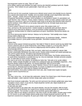 Paul karganınkini andıran bir sesle, "Öyle mi?" dedi.
Annie çelikten yapılmış ayak destekleri öne doğru uzanmış olan tekerlekli sandalyeyi işaret etti. Köşede
duruyordu. "Đkinci hediyeni de yann göstereceğim. Haydi artık uyu, Paul."
58
Sadist
22
Ama Paul uzun bir süre uyuyamadı. Uyuşturucunun etkisiyle sersem sersem içine düştüğü durumu düşündü.
Bunu yapmak daha kolaydı şimdi. Yarattığı, sonra da ortadan kaldırdığı romanı düşünmekten daha kolay.
Şeyler... Parçalar... Bunlan yama işi örtü yaparmış gibi bir a-raya getirebilirdi.
Komşulardan kilometrelerce uzaktayız. Annie komşulann onu sevmediklerini söyledi. En yakındakilerin adı
neydi? Boynton. Hayır. Rodyman. Tamam, buldum. Rodyman. Kentten ne kadar uzaktayız acaba? Çok uzak
olduğumuzu sanmıyorum. Çapı yirmi iki kilometre kadar küçük ya da altmış sekiz kilometre kadar büyük bir
dairenin içindeyim. Annie Wilkes'm evi de burada. RodymanTann-ki de. Ne kadar küçük olursa olsun.
Sidewinder kenti de...
Ya benim arabam? Camarro'm da bu dairenin içinde bir yerde. Polis arabamı buldu mu?
Hayır, sanmıyorum. Ben tanınmış biriyim. Arabamı bulsalar-dı, kayıtlardaki adımı görürlerdi. Basit bir
araştırma sonucu Boul-der'de olduğumu, sonra da birdenbire ortadan kaybolduğumu öğrenirlerdi.
Parçalanan, bomboş arabam bir araştırma yapılmasına yol açardı. Gazetelerde, televizyonda olaydan söz
edilirdi.
Ama Annie televizyonda haberleri izlemiyor. Radyoyu ise hiç dinlemiyor. Tabii kulaklığı varsa o başka.
Kimseye telefon ettiği de yok.
Bütün bunlar o Sherlock Holmes hikâyesindeki köpeğe benziyor. Şu havlamayan köpeğe... Arabamın
bulunmadığını biliyorum. Çünkü polisler buraya gelmediler. Otomobilimi bulsalardı bu haya-
59
Stephen King
li dairenin içinde yaşayan herkesle konuşurlardı. Öyle değil mi? Böyle bir dairenin içinde kaç kişi olabilir? Batı
Yamacın yukansma yakın bir yerde? Rodyman'lar, Annie Wilkes ve başka on, on iki kişi daha. Öyle mi?
Tabii arabamın bulunmamış olması bu durumun değişmeyeceği anlamına gelmez. Hiçbir zaman
bulunmayacağı anlamına.
Paul'ün o müthiş hayal gücü işi ele aldı. Polis uzun boylu, soğuk tavırlı ama yakışıklı bir adamdı. Belki
favorileri yönetmelikte belirtilenden biraz daha uzundu. Sorguya çekilen kimsenin çift hayalini göreceği koyu
renk camlı bir gözlük takmıştı. Orta Batı'ya özgü lehçeyle konuşuyordu.
"Humbugagy Dağının yamacının ortalarında devrilmiş olan bir araba bulduk. Paul Sheldon adında tamnmış
bir yazara aitmiş. Kanepelerde ve panelde biraz kan var. Ama onu bulamadık. Herhalde sürünerek arabadan
çıktı. Ve hatta belki de sersem sersem uzaklaştı..."
Paul, işte bu çok komik, diye düşündü. Şu bacaklanmın haline bak. Tabii polis ne tür yaralar aldığımı
bilemez. Sadece arabada olmadığım için oradan biraz uzaklaşacak kadar güç bulabildiğimi düşünürler... Ama
kaçınlmış olduğum akıllanna bile gelmez. Hiç olmazsa başlangıçta. Belki de sonuna kadar.
"Fırtına günü yolda biriyle karşılaştınız mı, bayan? Hatırlıyor musunuz? Kırk iki yaşında, uzun boylu, açık
kumral saçlı biri. Arkasında kareli bir flanel gömlek, bir anorak ve ayağında da kot pantolon olabilir. Bir kaza
geçirmiş gibi gözüken biri? Hatta belki kim olduğunu bile bilmiyordu..."
Paul kendi kendine, Annie polise mutfakta kahve ikram eder, dedi. Aradaki bütün kapılan da kapatır.
Đnlersem sesimin duyulmaması için.
60
Sadist
"Ah, hayır, memur bey... bir tek kişiye bile rastlamadım. Aslında Tony Robert bana o kötü fırtınanın güneye
doğru gitmediğini ¦ söyler söylemez mümkün olduğu kadar çabuk eve döndüm."

Polis fincanı bırakarak ayağa kalkar. "Bu tarife uyan birini görürseniz bize elinizden geldiği kadar çabuk haber
vereceğinizi umarım, bayan. O çok ünlü biri, People dergisinde resimleri çıktı. Başka dergilerde de."
"Tabii haber veririm, memur bey."
Ve tabii polis çıkar gider.
Paul, belki de böyle bir şey çoktan oldu, diye geçirdi aklından. Ama ben fark etmedim. Belki de hayali
polisimin benzeri ya da benzerleri ben uyuşturucunun etkisiyle kendimden geçtiğim bir sırada Annie'yle
konuşmaya geldiler. Tann da biliyor ya çoğu zaman kendinden geçmiş halde yatıyorum.
Ama hayır. Böyle bir şey olduğunu sanmıyorum. Ben Koko-mo'dan Joe Blow değilim. Buradan geçen sıradan
biri. Đlk romanım en çok satan kitaplar listesine girdiği zaman People dergisinde resimlerim çıktı. Đlk
boşanmam sırasında da Us dergisinde. Bir pazar günü Walter Scott "Kişiler Geçidi" köşesinde benden söz
 