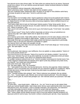 Paul çabucak durumu idare etmeye çalıştı. "Ah! Zaten antika yazı makinesi diye bir şey olamaz. Düşünecek
olursan bunu anlarsın. Đyi bir yazı makinesi sonsuza dek dayanır. Eskiden bürolarda kullanılan bu bebekler
tanktan farksızdır."
Paul uzanabilseydi makineyi okşayacaktı. Hatta öpecekti bile.
Kadının gülümseyişi yayıldı. Yazarlann kalp atışlan da biraz yavaşladı o zaman.
"Ben bunu 'Kullanılmış Haber' dükkânından aldım. Ne gülünç bir ad değil mi? Ama dükkânın sahibi Nancy
Dartmonger da gülünç bir kadın zaten." Annie'nin suratı biraz asıldı.
69
Stephen King
Ama Paul kadının ona kızmadığını anladı. Yaşama içgüdüsünün anlayış konusunda şaşılacak kadar kestirme
yollar bulduğunu yavaş yavaş öğrenmeye başlıyordu. Bu belki tek başına sadece bir içgüdüydü ama etkiliydi
de. Gitgide Annie'nin ruh halini, durumunu daha iyi kavramaya başlıyordu. Kadının tıkırtılannı bozuk bir sa-
atmiş gibi dinliyordu.
"Yalnız gülünç değil, kötü bir kadın da! Dartmonger! Aslında soyadının 'Fahişe' olması gerekir. Đki kez
boşanmış. Ve şimdi de bir barmenle oturuyor. Bu yüzden makinenin bir antika olduğunu söylediğin zaman..."
Paul, "Makine iyi gözüküyor," dedi.
Kadın uzun bir süre sesini çıkarmadı. Sonra da bir suçunu itiraf ediyormuş gibi, "N harfi eksik," diye açıkladı.
"Öyle mi?"
"Evet. Görüyor musun?" Annie, Paul'ün harflerin oluşturduğu yan daireyi ve boş yeri görebilmesi için
makineyi biraz eğdi. Sanki sağlam dişlerle dolu bir ağızda tek azı eksikti.
"Görüyorum."
Annie makineyi yerine bıraktı. Yatak hafifçe sallandı. Paul makinenin yirmi kilo kadar olduğunu tahmin etti.
Alaşımlann, plastiklerin bulunmadığı bir çağda kalmıştı... Kitaplar için avans olarak altı rakamlı ücretler
ödenmediği, filmle ilgili ucuz kopyaların basıl-madığı, şimdiki ünlü televizyon programlarının görülmediği,
yıldızların votka ya da kredi kartı reklamlarına çıkmadıklan bir çağdan.
Yazı makinesi Paul'e sırıttı. Başına dert açacağım, der gibi.
"Kadın benden kırk beş dolar istedi. Ama sonra beş dolar indirdi. N harfi eksik olduğu için." Annie kurnazca
güldü. "Ben aptal değilim," der gibi.
70
Sadist
Paul da gülümsedi. Sular kabarıyor, sancı hafifliyordu. Onun için gülebilir ve rahatça yatabilirdi. "Đndirdi mi?
Yani onunla pazarlık etmedin mi?"
Annie biraz kurumlu bir tavır takınarak, "Kadına N'nin önemli bir harf olduğunu söyledim," diye itiraf etti.
"Aferin sana." Kahretsin! Paul yeni bir şey daha keşfetmişti. Đşi kavradın mı dalkavukluk etmek çok kolaydı.
Kadının gülümseyişi sinsileşti. Yazan tatlı bir sırn paylaşmaya davet ediyordu.
"En sevdiğim hemşirenin adında iki tane N var." Annie'nin yanaldan inanılmayacak bir biçimde kızardı. Paul,
H.Rider Haggard'ın hikâyelerindeki tannçalardan birinin ağzının içinde ateş yakılsaydı sonuç böyle olurdu,
diye düşündü. Tann heykeli gece böyle gözükürdü.
Kadın cilveli cilveli sınttı. "Alaycı sen de!"
Paul, "Ben alaycı değilim," dedi. "Ne münasebet."
"Ah..." Kadın gözlerini ileriye dikti. Ama boş boş bakmıyordu. Sevinmiş, biraz şaşırmıştı. Kafasını toplamaya
çalışıyordu. Paul hu konuşmadan biraz zevk alacaktı ama yazı makinesinin ağırlığı bunu engelliyordu. Makine
de kadın gibi somdu ve hasar görmüştü. Orada durmuş eksik dişiyle ona gülüyordu ve başını belaya
sokacağını fısıldıyordu.
Annie, "Tekerlekli sandalye daha pahalıydı," dedi. "Ostomi malzemesi iyice pahalandı. Ben şey olahdan
beri... Yani..." Susarak kaşlannı çattı. Öksürdü. Sonra da Paul'e bakarak gülümsedi. "Ama artık doğrulup
oturmanın zamanı geldi. Bu masrafı fazla gördüğüm yok. Tabii makinede yatarak yazı yazamazsın. Öyle değil
mi?"
"Öyle..."
71
Stephen King
"Bir tahta aldım... uygun boyda kestim... Kâğıt da var... Dur, dur!" Annie bir genç kız gibi odadan fırladı.
Paul'la yazı makinesi karşılıklı kaldılar. Kadın arkasını döner dönmez yazarın gülümsemesi silindi. Ama makine
hâlâ gülümsü-yordu. Paul sonradan, o anda ne olacağını anlamıştım, diye düşünecekti. Yazı makinesinin
nasıl sesler çıkaracağını da tahmin etmiştim. Sırıtırken bir yandan ördek gibi vaklayacaktı.
Kadın elinde bir paket kâğıt, doksan santim eninde ve yüz yirmi santim boyunda bir tahtayla döndü.
"Bak!" Tahtayı yatağın yanında iskelete benzeyen ciddi bir konuk gibi bekleyen tekerlekli sandalyenin kol
dayanacak yerlerinin üzerine koydu. Paul kendini o tahtanın arkasında görür gibi oldu. Oraya hapsolacaktı.
 