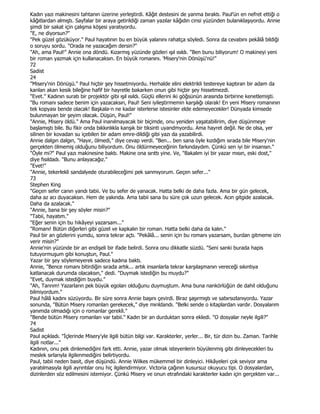 Kadın yazı makinesini tahtanın üzerine yerleştirdi. Kâğıt destesini de yanma bıraktı. Paul'ün en nefret ettiği o
kâğıtlardan almıştı. Sayfalar bir araya getirildiği zaman yazılar kâğıdın cinsi yüzünden bulanıklaşıyordu. Annie
şimdi bir sakat için çalışma köşesi yaratıyordu.
"E, ne diyorsun?"
"Pek güzel gözüküyor." Paul hayatının bu en büyük yalanını rahatça söyledi. Sonra da cevabını pekâlâ bildiği
o soruyu sordu. "Orada ne yazacağım dersin?"
"Ah, ama Paul!" Annie ona döndü. Kızarmış yüzünde gözleri ışıl ısıldı. "Ben bunu biliyorum! O makineyi yeni
bir roman yazmak için kullanacaksın. En büyük romanını. 'Misery'nin Dönüşü'nü!"
72
Sadist
24
"Misery'nin Dönüşü." Paul hiçbir şey hissetmiyordu. Herhalde elini elektrikli testereye kaptıran bir adam da
kanlan akan kesik bileğine hafif bir hayretle bakarken onun gibi hiçbir şey hissetmezdi.
"Evet." Kadının suratı bir projektör gibi ışıl ısıldı. Güçlü ellerini iki göğsünün arasında birbirine kenetlemişti.
"Bu romanı sadece benim için yazacaksın, Paul! Seni iyileştirmemin karşılığı olarak! En yeni Misery romanının
tek kopyası bende olacak! Başkala-n ne kadar isterlerse istesinler elde edemeyecekler! Dünyada kimsede
bulunmayan bir şeyim olacak. Düşün, Paul!"
"Annie, Misery öldü." Ama Paul inanılmayacak bir biçimde, onu yeniden yaşatabilirim, diye düşünmeye
başlamıştı bile. Bu fikir onda bıkkınlıkla kanşık bir tiksinti uyandmyordu. Ama hayret değil. Ne de olsa, yer
silinen bir kovadan su içebilen bir adam emre-dildiği gibi yazı da yazabilirdi.
Annie dalgın dalgın, "Hayır, ölmedi," diye cevap verdi. "Ben... ben sana öyle kızdığım sırada bile Misery'nin
gerçekten ölmemiş olduğunu biliyordum. Onu öldürmeyeceğinin farkındaydım. Çünkü sen iyi bir insansın."
"Öyle mi?" Paul yazı makinesine baktı. Makine ona sırıttı yine. Ve, "Bakalım iyi bir yazar mısın, eski dost,"
diye fısıldadı. "Bunu anlayacağız."
"Evet!"
"Annie, tekerlekli sandalyede oturabileceğimi pek sanmıyorum. Geçen sefer..."
73
Stephen King
"Geçen sefer canın yandı tabii. Ve bu sefer de yanacak. Hatta belki de daha fazla. Ama bir gün gelecek,
daha az acı duyacaksın. Hem de yakında. Ama tabii sana bu süre çok uzun gelecek. Acın gitgide azalacak.
Daha da azalacak."
"Annie, bana bir şey söyler misin?"
"Tabii, hayatım."
"Eğer senin için bu hikâyeyi yazarsam..."
"Romanı! Bütün diğerleri gibi güzel ve kapkalın bir roman. Hatta belki daha da kalın."
Paul bir an gözlerini yumdu, sonra tekrar açtı. "Pekâlâ... senin için bu romanı yazarsam, burdan gitmeme izin
verir misin?"
Annie'nin yüzünde bir an endişeli bir ifade belirdi. Sonra onu dikkatle süzdü. "Seni sanki burada hapis
tutuyormuşum gibi konuştun, Paul."
Yazar bir şey söylemeyerek sadece kadına baktı.
Annie, "Bence romanı bitirdiğin sırada artık... artık insanlarla tekrar karşılaşmanın vereceği sıkıntıya
katlanacak durumda olacaksın," dedi. "Duymak istediğin bu muydu?"
"Evet, duymak istediğim buydu."
"Ah, Tanrım! Yazarların pek büyük egoları olduğunu duymuştum. Ama buna nankörlüğün de dahil olduğunu
bilmiyordum."
Paul hâlâ kadını süzüyordu. Bir süre sonra Annie başını çevirdi. Biraz şaşırmıştı ve sabırsızlanıyordu. Yazar
sonunda, "Bütün Misery romanları gerekecek," diye mırıldandı. "Belki sende o kitaplardan vardır. Dosyalarım
yanımda olmadığı için o romanlar gerekli."
"Bende bütün Misery romanları var tabii." Kadın bir an durduktan sonra ekledi. "O dosyalar neyle ilgili?"
74
Sadist
Paul açıkladı. "Đçlerinde Misery'yle ilgili bütün bilgi var. Karakterler, yerler... Bir, tür dizin bu. Zaman. Tarihle
ilgili notlar..."
Kadının, onu pek dinlemediğini fark etti. Annie, yazar olmak isteyenlerin büyülenmiş gibi dinleyecekleri bu
meslek sırlarıyla ilgilenmediğini belirtiyordu.
Paul, tabii neden basit, diye düşündü. Annie Wilkes mükemmel bir dinleyici. Hikâyeleri çok seviyor ama
yaratılmasıyla ilgili ayrıntılar onu hiç ilgilendirmiyor. Victoria çağının kusursuz okuyucu tipi. O dosyalardan,
dizinlerden söz edilmesini istemiyor. Çünkü Misery ve onun etrafındaki karakterler kadın için gerçekten var...
 