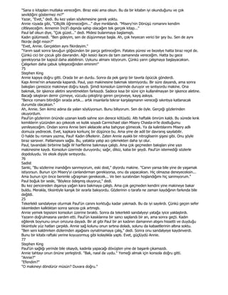 "Sana o kitapları mutlaka vereceğim. Biraz eski ama olsun. Bu da bir kitabın iyi okunduğunu ve çok
sevildiğini göstermez mi?"
Yazar, "Evet," dedi. Bu kez yalan söylemesine gerek yoktu.
Annie rüyada gibi, "Ciltçilik öğreneceğim..." diye mırıldandı. "Misery'nin Dönüşü romanını kendim
ciltleyeceğim. Annemin Đncil'i dışında sahip olacağım tek gerçek kitap..."
Paul laf olsun diye, "Çok güzel..." dedi. Midesi bulanmaya başlamıştı.
Kadın gülümsedi. "Ben gideyim, sen de düşünmeye başla. Ah, çok heyecan verici bir şey bu. Sen de aynı
fikirde değil misin?"
"Evet, Annie. Gerçekten aynı fikirdeyim."
"Yarım saat sonra tavuğun göğsünden bir parça getireceğim. Patates püresi ve bezelye hatta biraz reçel de.
Çünkü cici bir çocuk gibi davrandın. Ağn kesici ilacını da tam zamanında vereceğim. Hatta bu gece
gerekiyorsa bir kapsül daha alabilirsin. Uykunu almanı istiyorum. Çünkü yann çalışmaya başlayacaksın.
Çalışırken daha çabuk iyileşeceğinden eminim!"
75
Stephen King
Annie kapıya doğru gitti. Orada bir an durdu. Sonra da pek garip bir tavırla öpücük gönderdi.
Kapı Annie'nin arkasında kapandı. Paul, yazı makinesine bakmak istemiyordu. Bir süre dayandı, ama sonra
bakışları çaresizce makineye doğru kaydı. Şimdi konsolun üzerinde duruyor ve sırıtıyordu makine. Ona
bakmak, bir işkence aletini seyretmekten farksızdı. Sadece kısa bir süre için kullanılmayan bir işkence aletine.
Bacağı sıkıştıran demir çizmeye, vücudu çekiştirip geren çerçeveye, kayış askıya.
"Bence romanı bitirdiğin sırada artık... artık insanlarla tekrar karşılaşmanın vereceği sıkıntıya katlanacak
durumda olacaksın."
Ah, Annie. Sen ikimiz adına da yalan söylüyorsun. Bunu biliyorum. Sen de öyle. Gerçeği gözlerinden
okuyordum.
Paul'ün gözlerinin önünde uzanan kısıtlı sahne son derece kötüydü. Altı haftalık ömrüm kaldı. Bu sürede kırık
kemiklerin yüzünden acı çekecek ve kızlık soyadı Carmichael olan Misery Chasta-in'le dostluğumu
yenileyeceğim. Ondan sonra Annie beni alelacele arka bahçeye gömecek. Ya da kalıntılarımı Misery adlı
domuza yedirecek. Evet, kapkara korkunç bir düşünce bu. Ama yine de adil bir davranış sayılabilir.
O halde bu romanı yazma, Paul! Kadın öfkelenir. Zaten Annie ayaklı bir nitrogliserin şişesi gibi. Onu şöyle
biraz sarsıver. Patlamasını sağla. Bu, yatakta yatıp acı çekmekten daha iyi olur.
Paul, tavandaki birbirine bağlı W harflerine bakmaya çalıştı. Ama çok geçmeden bakışları yine yazı
makinesine kaydı. Konsolun üzerinde duruyordu; sağır, dilsiz, kaba bir şeydi. Paul'ün istemediği sözlerle
dopdoluydu. Ve eksik dişiyle sırıtıyordu.
76
Sadist
Sanki, "Bu sözlerine inandığını sanmıyorum, eski dost," diyordu makine. "Canın yansa bile yine de yaşamak
istiyorsun. Bunun için Misery'yi canlandırman gerekiyorsa, onu da yapacaksın. Hiç olmazsa deneyeceksin...
Ama bunun için önce benimle uğraşman gerekecek... Ve ben suratından hoşlandığımı hiç sanmıyorum."
Paul boğuk bir sesle, "Böylece ödeşmiş oluyoruz," dedi.
Bu kez pencereden dışarıya yağan kara bakmaya çalıştı. Ama çok geçmeden kendini yine makineye bakar
buldu. Merakla, tiksintiyle kanşık bir ısrarla bakıyordu. Gözlerinin o tarafa ne zaman kaydığının farkında bile
değildi.
25
Tekerlekli sandalyeye oturmak Paul'ün canını korktuğu kadar yakmadı. Bu da iyi sayılırdı. Çünkü geçen sefer
iskemleden kalktıktan sonra sancısı çok artmıştı.
Annie yemek tepsisini konsolun üzerine bıraktı. Sonra da tekerlekli sandalyeyi yatağa iyice yaklaştırdı.
Yazann doğrulmasına yardım etti. Paul'ün kasıklarına bir sancı saplandı bir an, ama sonra geçti. Kadın
eğilerek boynunu onun omzuna dayadı. Bir at gibi Paul bir an kadının damarının atışını hissetti ve duyduğu
tiksintiyle yüz hatlan çarpıldı. Annie sağ kolunu onun sırtına doladı, solunu da kabaetlerinin altına soktu.
"Ben seni kaldmrken dizlerinden aşağısını oynatmamaya çalış," dedi. Sonra onu sandalyeye kaydınverdi.
Bunu bir kitabı raftaki yerine koyuyormuş gibi kolaylıkla yaptı. Evet, güçlüydü Annie.
77
Stephen King
Paul'ün sağlığı yerinde bile olsaydı, kadınla yapacağı dövüşten yine de başarılı çıkamazdı.
Annie tahtayı onun önüne yerleştirdi. "Bak, nasıl da uydu." Yemeği almak için konsola doğru gitti.
"Annie?"
"Efendim?"
"O makineyi döndürür müsün? Duvara doğru."
 