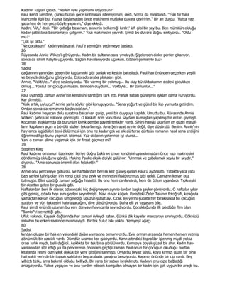 Kadının kaşları çatıldı. "Neden öyle yapmamı istiyorsun?"
Paul kendi kendine, çünkü bütün gece sırıtmasını istemiyorum, dedi. Sonra da mırıldandı. "Eski bir batıl
inancımla ilgili bu. Yazıya başlamadan önce makinemi mutlaka duvara çeviririm." Bir an durdu. "Hatta yazı
yazarken de her gece böyle yaparım," diye ekledi.
Kadın, "Ah," dedi. '"Bir çatlağa basarsan, annenin belkemiği kınlır,' lafı gibi bir şey bu. Ben mümkün olduğu
kadar çatlaklara basmamaya çalışırım." Yazı makinesini çevirdi. Şimdi bu duvara doğru sırıtıyordu. "Oldu
mu?"
"Çok iyi oldu."
"Ne çocuksun!" Kadın yaklaşarak Paul'e yemeğini yedirmeye başladı.
26
Rüyasında Annie Wilkes'i görüyordu. Kadın bir sultanın sara-ymdaydı. Şişelerden cinler periler çıkarıyor,
sonra da sihirli halıyla uçuyordu. Saçları havalanıyordu uçarken. Gözleri gemisiyle buz-
78
Sadist
dağlannm yanından geçen bir kaptanınki gibi parlak ve keskin bakışlıydı. Paul halı önünden geçerken yeşilli
ve beyazlı olduğunu görüyordu. Colorado araba plakaları gibi.
Annie, "Vaktiyle..." diye sesleniyordu. "Bir varmış bir yokmuş... Bu olay büyükbabamın dedesi çocukken
olmuş... Yoksul bir çocuğun masalı. Birinden duydum... Vaktiyle... Bir zamanlar..."
27
Paul uyandığı zaman Annie'nin kendisini sarstığını fark etti. Parlak sabah güneşinin ışıklan cama vuruyordu.
Kar dinmişti.
"Kalk artık, uykucu!" Annie şarkı söyler gibi konuşuyordu. "Sana yoğurt ve güzel bir lop yumurta getirdim.
Ondan sonra da romanına başlayacaksın."
Paul kadının heyecan dolu suratına bakarken garip, yeni bir duyguya kapıldı. Umuttu bu. Rüyasında Annie
Wilkes'i Şehrazat rolünde görmüştü. O kaskatı som vücuduna saydam kumaştan yapılmış bir entari giymişti.
Kocaman ayaklannda da burunlan kıvnk pembe payetli terlikler vardı. Sihirli halıyla uçarken en güzel masal-
lann kapılannı açan o büyülü sözleri tekrarlamıştı. Ama Şehrazat Annie değil, diye düşündü. Benim. Annie'nin
hayvanca içgüdüleri beni öldürmesi için onu ne kadar çok ve sık dürterse dürtsün romanın nasıl sona erdiğini
öğrenmedikçe bunu yapmak istemez. Yaz-dıklanm yeterince iyi olursa...
Yani o zaman elime yaşamak için bir fırsat geçmez mi?
79
Stephen King
Paul kadının omzunun üzerinden ileriye doğru baktı ve onun kendisini uyandırmadan önce yazı makinesini
döndürmüş olduğunu gördü. Makine Paul'e eksik dişiyle gülüyor, "Ummak ve çabalamak soylu bir şeydir,"
diyordu. "Ama sonunda önemli olan felakettir."
28
Annie onu pencereye götürdü. Ve haftalardan beri ilk kez güneş ışınlan Paul'ü aydınlattı. Yatakta yata yata
bazı yerleri tahriş olan irin rengi cildi ona zevk ve minnetini fısıldıyormuş gibi geldi. Camlann kenan buz
tutmuştu. Elini uzattığı zaman soğuğu hissetti. Bu onu hem canlandırdı, hem de özlem uyandırdı. Tıpkı eski
bir dosttan gelen bir pusula gibi.
Haftalardan beri ilk olarak odasındaki hiç değişmeyen aynntı-lardan başka şeyler görüyordu. O haftalar yıllar
gibi gelmiş, odada hep aynı şeyleri seyretmişti. Mavi duvar kâğıdı, Paris'teki Zafer Takının fotoğrafı, kızağıyla
yamaçtan kayan çocuğun simgelediği upuzun şubat ayı. Ocak ayı yerini şubata her bırakışında bu çocuğun
suratını ve yün takkesini hatırlayacağım, diye düşünüyordu. Daha elli yıl yaşasam bile.
Paul şimdi önünde uzanan bu yeni dünyayı heyecanla seyrediyordu. Çocukluğunda ilk gördüğü film olan
"Bambi"yi seyrettiği gibi.
Ufuk yakındı. Kayalık dağlannda her zaman öyleydi zaten. Çünkü dik kayalar manzarayı sınırlıyordu. Gökyüzü
sabahın bu erken saatinde masmaviydi. Bir tek bulut bile yoktu. Yemyeşil ağaç-
80
Sadist
landan oluşan bir halı en yakındaki dağın yamacına tırmanıyordu. Evle orman arasında hemen hemen yetmiş
dönümlük bir uzaklık vardı. Dümdüz uzanan kar ışıldıyordu. Kann altındaki topraklar işlenmiş miydi yoksa
orası kırlık mıydı, belli değildi. Açıklıkta bir tek bina görülüyordu. Kırmızıya boyalı güzel bir ahır. Kadın hay-
vanlanndan söz ettiği ya da pencerenin önünden geçtiği zaman Paul onun bir çocuğun okuduğu hortlak
kitabında resmi olan yıkık dökük bir yere gittiğini sanmıştı. Oysa bu beyaz süslü, koyu kırmızı güzel bir bina
hali vakti yerinde bir toprak sahibinin beş arabalık garajına benziyordu. Kapının önünde bir cip vardı. Beş
yılhjctı belki, ama bakımlı olduğu belliydi. Bir yana bir saban bırakılmıştı. Kadının onu cipe bağladığı
anlaşılıyordu. Yalnız yaşayan ve ona yardım edecek komşulan olmayan bir kadın için çok uygun bir araçtı bu.
 