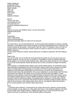 ÇORAK TOPRAKLAR
ÇILGINLIĞIN ÖTESĐ
BÜYÜCÜ VE CAM KÜRE
KEMĐK TORBASI
YEŞĐL YOL
MAÇA KIZI
RÜYA AVCISI
KARA EV
KARANUK ÖYKÜLER

BUICK 8
Tarayan Yaşar Mutlu
www.kitapsevenler.com
www.yasarmutlu.com
e-postamız kitapsevenler@gmail.com
Bölüm 1
Annie
Dipsiz bir uçurumun içine baktığınız zaman, o da sizin içinize bakar.
FRIEDRICH NIETZSCHE
Sadist
1
haaatuırlaaaa
seeeen haaatmırlaaaa
Ooooooo güüüüünleeeeeriiü
Kafasındaki bulanıklığa rağmen bu sesleri yine de duyuyordu.
2
Ama sesler bazen o can acısı gibi kesiliveriyordu. O zaman geride sadece bulanıklık, sis kalıyordu. Karanlığı
hatırlıyordu. O bulanıklıktan önceki kopkoyu karanlığı. Bu bir ilerleme gösterdiği anlamına mı geliyordu? "Işık
yaratılsın! Bulanık ışık bile güzeldir. Ve ışık güzeldi. Falan filan. Öyle mi?" Karanlıkta o sesler var mıydı? Bu
sorulann hiçbirinin cevabını bilmiyordu. Bunlan sormanın bir anlamı var mıydı? Bu sorunun da cevabını
bildiğini sanmıyordu.
Can acısı seslerin altında bir yerdeydi. Güneşin doğusunda ve kulaklannm güneyinde. Đşte bütün bildiği bu
kadardı.
7
Stephen King
Onun için bu sesler uzun bir süreden beri dış dünyayla ilgili tek gerçekti. Bu süre ona çok ama çok uzun
gelmişti. Öyleydi de. Var olan can acısı ve o fırtınalı sis, o bulanıklıktı. O bulut! Kim olduğunu bilmiyordu.
Nerede olduğunu da. Ama bunu bilmek istediği de yoktu. Sadece ölmüş olmak istiyordu. Ne var ki, kafasına,
bir yaz fırtınası sırasında görülen bulutlar gibi çökmüş olan acı dolu sis yüzünden bu isteğinin de farkında
değildi.
Zaman geçerken acı çekmediği süreler olduğunu sezdi. Düzenli aralarla oluyordu. Bu sersemlikten önceki
yoğun karanlıktan kurtulduğundan beri ilk kez kafasında bir düşünce belirdi. Revere Kıyısında, kumsaldan
uzanan bir kazıkla ilgiliydi. Annesiyle babası onu çocukken sık sık Revere Kıyısına götürürlerdi. Ve o
battaniyenin kazığı göz hapsine alabileceği bir yere serilmesi için ısrar ederdi. Bu ona gömülmüş bir
ejderhanın dışarı uzanan dişi gibi gözükürdü. Oturup suyun yaklaşmasını, sonunda kazığın üzerini örtmesini
seyretmekten çok hoşlanırdı. Ama saatler sonra o çürümüş kazık tekrar belirmeye başlardı. O arada
sandviçlerini yemiş, babasının büyük termosundaki limonatayı son damlasına kadar içmiş olurlardı. Annesi
artık eşyalarını toplayıp gitmenin zamanının geldiğini söylemeden tahtanın ucu kumsala vuran dalgaların
arasında bir belirip bir kaybolmaya başlardı. Sonra gitgide daha iyi gözükürdü. O sırada çöpleri üzerinde
"Kumsalınızı Temiz Tutun" yazılı büyük varile atarlardı. Paulie'nin kumsalda oynadığı oyuncaklar toplanırdı...
(Artık bir fırtına bulutunun içinde yaşayan adam, benim adım bu, diye düşündü. Paulie. Ben Paulie'yim.
Annem bu gece güneşten yanan yerlerime bebek yağı sürecek.)
8
Sadist
...ve battaniye tekrar katlanırdı. O sırada kazık da iyice ortaya çıkmış olurdu. Siyahımsı, yosunlu dümdüz
yanlarına köpükler vururdu. Babası ona, "Buna gelgit neden oluyor," diye anlatmaya çalışmıştı. Ama Paulie
her şeye kazığın neden olduğunu biliyordu. Dalgalar gidip geliyor ama o kazık hep yerinde duruyordu.
Sadece insan bazen onu göremiyordu. Kazık olmasaydı, gelgit de olmayacaktı.
 