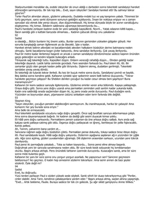 Stadyumundaki meraklılar da, evdeki izleyiciler de onun aldığı o darbeden sonra tekerlekli sandalyeyi hareket
ettireceğini sanmıyordu. Bir tek kişi bile... Evet, sayın izleyiciler! Sandalye hareket etti! Bu sahneyi tekrar
göre'im!"
Terler Paul'ün alnından akıyor, gözlerini yakıyordu. Dudakla-nndaki tuz ve yaş karışımını yaladı. Titremesi bir
türlü geçmiyor, sancı sanki dünyanın sonunun geldiğini açıklıyordu. Đnsan bir noktaya erişiyor ve o zaman
sancıdan söz etmek bile yersiz oluyor, diye düşünmekteydi. Hiç kimse dünyada böyle bir acının varolduğunu
düşleyemez. Hiç kimse. Đblislerin saldırısına uğramaya benzemiyordu bu...
Paul'ü harekete zorlayan kadının evde bir yere sakladığı kapsüllerdi. Novril... Yatak odasının kilitli kapısı...
Đlacın sandığı gibi o kattaki banyoda olmaması... Kadının çabucak dönüp onu yakalama-
92
Sadist
sı olasılığı... Bütün bunlann hiç önemi yoktu. Bunlar sancının gerisinden yükselen gölgeler gibiydi. Her
sorunla karşılaştığı zaman ilgilenecek ya da ölecekti. Đşte o kadar.
Hareket etmek belinin altındaki ve bacaklanndaki alevden halkaların büsbütün derine batmasına neden
olmuştu. Sanki bacaklarına kızgın çiviler batıyordu. Ama sandalye ilerliyordu. Çok yavaş ilerliyordu.
Paul bir metre kadar ilerlemeyi başardı ve ancak o zaman sandalyeyi döndüremezse sadece kapının önünden
geçip gideceğini ve kendini köşede bulacağını anladı.
Titreyerek sağ tekerleği tuttu. Kapsülleri düşün. Onlann vereceği rahatlığı düşün... Elinden geldiği kadar
tekerleğe dayandı. Lastik tahta zeminde gıcırdadı. Fare sesinden farksızdı bu. Paul tekeri itti, itti. Bir
zamanlar güçlü olan gevşek kasları pelte gibi titriyordu. Dişlerini sıkmış, dudakları gerilmişti. Tekerlekli
sandalye yavaş yavaş döndü.
Đki tekerleği de tutarak tekrar ilerledi. Bu kez bir buçuk metre sonra durdu. Sandalyeyi çevirdi ve bayıldı.
Beş dakika sonra kendine geldi. Kafasının içindeki spor spikerinin sesini belli belirsiz duyuyordu. "Tekrar
harekete geçmeye çalışıyor! Bu Sheldon denilen çocuğun bu kadar cesur olması beni şaşırtıyor! Buna
inanamıyorum!"
Kafasının ön kısmı sadece sancıyla ilgileniyordu. Gözlerine emirler veren arka bölümdü. Kapıya yaklaşmıştı.
Oraya doğru gitti. Sonra yere doğru uzandı ama parmaklan zeminden yedi santim kadar yukanda kaldı.
Kadın ona saldırdığı sırada saçlanndan düşen iki, üç pens orada yerde duruyordu. Paul dudağını ısırdı.
Yüzünden ve boynundan akan, pijamasının üstünü sınlsıklam eden terin farkında bile değildi.
93
Stepnen King
"Sayın izleyiciler, çocuğun pensleri alabileceğini sanmıyorum. Bu inanılmayacak, harika bir çabaydı! Ama
korkanm her şey burada sona eriyor."
Ama belki de ermeyecekti.
Paul tekerlekli sandalyede vücudunu sağa doğru gevşetti. Önce sağ taraftaki sancıya aldırmamaya çalıştı.
Ama sonra dayanamayarak bağırdı. Ve kadının da dediği gibi sesini duyacak kimse yoktu.
Eli hâlâ yere doğru sarkıyordu. Parmaklannı pensin yukansın-da öne arkaya doğru salladı. Aynı anda sağ
kalçası sanki patlaya-cakmış gibi oldu. Dışanya doğru patlayacak ve iğrenç, bembeyaz bir pelte fışkıracaktı.
Kemik peltesi.
Ah, Tannm, yalvannm bana yardım et...
Sancısına rağmen sağa doğru büsbütün çöktü. Parmaklan pense dokundu, tokayı sadece biraz öteye doğru
itti. Paul sandalyede kaydı. Hâlâ sağa doğru yatıyordu. Dizlerinin aşağısına saplanan ağ-n yüzünden bir çığlık
attı. Ağzı iyice açılmış, gözleri yuvalanndan uğramıştı. Dili dişlerinin arasından sarkıyor, ucundan yere tükrük
damlıyordu.
Paul pensi iki parmağıyla yakaladı... Toka az kalsın kayıyordu... Sonra pensi eline almayı başardı.
Doğrulmak yeni bir sancıyla sarsılmasına neden oldu. Bir süre kesik kesik soluyarak hiç kımıldamadan
oturdu. Başını arkaya atmıştı. Pens önündeki tahtanın üzerinde duruyordu. Kusacağını sandı, ama bir süre
sonra mide bulantısı geçti.
Kafasının bir yanı bir süre sonra onu yorgun yorgun azarladı. Ne yapıyorsun sen? Sancının geçmesini
bekliyorsun? Acı geçmez. O kadın hep annesinin sözlerini tekrarlıyor. Ama senin annen de bazı şeyler
söylerdi. Öyle değil mi?
94
Sadist
Evet, bu doğruydu.
Yüzü terden parlayan Paul o sözleri yüksek sesle söyledi. Sanki sihirli bir duayı tekrarlıyormuş gibi "Periler,
cinler olabilir. Ama Tann, kendince çabalayanlara yardım eder." Başını arkaya atmış, saçlan alnına yapışmıştı.
"Evet... Artık bekleme, Paulie. Buraya sadece bir tek cin gelecek. Şu ağır siklet şampiyonu Annie Wilkes."
 