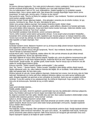 Sadist
lut üzerine çökmeye başlıyordu. Tüm irade gücünü kullanarak o bulutu uzaklaştırdı. Dolabı açacak bir şey
bulmak umuduyla etrafına bakındı. Sonra köşedeki uzun mavi saplı süpürgeyi gördü.
Onu mu kullanacaksın? Sahi mi? Eh, evet, kullanabilirsin. Dolabın kapağını aç ve içindekileri sopayla
lavaboya düşür. Ama o zaman şişeler kınlır. Şişe olmasa bile musluğa düşürdüğün ilaçlan tekrar yerine
koyamazsın. Ve kadın gelir, durumu görür. O zaman ne olur dersin?
Paul gıcırtılı bir sesle, "Ona bu işi Misery'nin yaptığını söylerim," diye mınldandı. "Kendisini canlandıracak bir
tonik ararken yaptığını açıklanm."
Birdenbire hüngür hüngür ağlamaya başladı... Ama gözyaşla-n arasında yine de etrafını inceliyor, bir şey
anyordu. Herhangi bir şey. Đlham. Bir şans. Kahrolasıca bir şans...
Gözleri yine çamaşır dolabına kaymıştı. Hızlı soluklan birdenbire kesildi. Gözleri irileşti.
Dolaba ilk bir göz attığı zaman raflardaki katlı çarşaflan, yastık kılıflannı, elbezlerini ve havlulan görmüştü.
Ama şimdi dolabın dibine bakıyordu. Oraya kare biçimi karton kutular konmuştu. Üstlerinde etiketler vardı.
Ve bu etiketlerden birinde de "Cam Ecza" yazılıydı.
Paul tekerlekli sandalyeyi hızla döndürdü, canının acımasına aldırmadı.
Tannm, lütfen kutuların içinde kadının şampuanlan olmasın. Ya da sevgili kutsal anneciğinin fotoğraflan...
Kutulardan birini zorlukla yakalayarak çekti, kapaklannı açtı. Kutuda şampuan ve makyaj malzemesi yoktu.
Tersine Đçine sürüyle ilaç atılmıştı. Bu karmakanşık küçük kutulardan çoğunun üzerinde "Eşantiyon" yazılıydı.
Dibe kapsüller ve haplar düşmüştü. Paul
101
Stephen King
bunlardan bazılannı tanıdı. Babasının hayatının son üç yılı boyunca aldığı yüksek tansiyon ilaçlanydı bunlar.
Ama diğerlerinin adlarını bile duymamıştı.
Terler yüzünden akarken kutuyu deli gibi kanştırarak, "Novril," diye mınldandı. Bacaklan zonkluyordu.
"Novril? Nerede bu kahrolasıca Novril?"
Kutuda Novril yoktu. Kutuyu kapatarak, dolabın dibine itti. Eski yerinde olmasına da pek dikkat etmedi.
Herhalde şüphelenmez. Burası çöp yığınından farksız...
Sola doğru eğilerek bir kutuyu daha çekmeyi başardı. Kapağını açtı, sonra da gözlerine inanamıyormuş gibi
baktı. Đçi uyuşturucu ve ağn kesici ilaçlarla doluydu. Aralannda Novril de vardı. Sayısız eşantiyon kutusu.
Güzel kutular. Sevgili kutular. Ah, güzeller güzeli, kutsal kutular. Paul bir kutuyu açtı ve Annie'nin ona altı
saatte bir verdiği kapsül dizilerini gördü.
Kutunun üzerinde, "Doktor reçetesi olmadan verilmemelidir," j diye yazılıydı.
Paul, "Ah, Tamım..." diyerek hıçkırdı. "Doktor burada!" Kapsüllerin takılı olduğu selofanı dişiyle kopardı.
Đlaçlan çiğneyerek yuttu. Acı, yakıcı tatlannın farkında bile değildi. Bir an durakladı. Yırtık selofanın altındaki
diğer beş kapsüle baktı. Bir tane daha yuttu.
Etrafına çabucak bir göz attı. Çenesi göğsüne düşmüştü. Gözlerinde hem sinsice, hem de korku dolu bir ifade
belirmişti. Rahatlaması için henüz pek erken olduğunu bilmesine rağmen ona sanki sancısı hafiflemiş gibi
geldi. Anlaşılan kapsülleri ele geçirmek on-lan yutmaktan da önemliydi. Sanki ona ayın ve gelgitin kontrolü
verilmişti. Ya da elini uzatmış ve ayı yakalayıvermişti. Bu müthiş bir düşünceydi. Huşu uyandıran bir fikir...
Ama yine de korkutucuydu. Gerisinde de suç ve küfür saklıydı.
102
Sadist
Kadın şimdi döndüğü takdirde...
Pekâlâ, pekâlâ, anladım!
Paul kutunun içine baktı. Annie'nin şüphesini uyandırmadan kaç kutu ilaç alabileceğini anlamaya çalışıyordu.
Kadın, Paul Sheldon adlı küçük bir farenin ilaçlan kemirdiğini fark etmemeliydi.
Bu düşünce yüzünden kıkır kıkır güldü. Rahatlık dolu sesi tizdi. Đlacın sadece bacaklannı etkilemediğini anladı.
Gündelik dilde söylemek gerekirse "kafayı bulmak" üzereydi.
Çabuk ol, ahmak. Dalgaya düşmenin zamanı değil.
Beş kutu ilaç aldı. Yani toplam otuz kapsül. Daha fazla almamak için kendini zorladı. Geri kalan kutularla
şişeleri kanştırdı. Büyük kutunun içinin eskisi kadar kanşık gözükeceğini ummuyordu. Kapağını kapatarak
kutuyu dolabın dibine kaydırdı.
Bir araba geliyordu.
Paul doğruldu. Gözleri irileşmişti. Elleri sandalyenin kol dayanılacak yerlerine düştü. Paniğe kapılarak tahtalan
sıkıca yakaladı. Gelen Annie'yse mahvoldum. Her şeyin sonu olacak... Bu haddinden fazla büyük, hantal şeyi
çevirip zamanında yatak odasına erişemem. Belki Annie boynumu bir tavuğunki gibi kesmeden önce onun
başına süpürgenin sapıyla ya da başka bir şeyle vurabilirim.
 