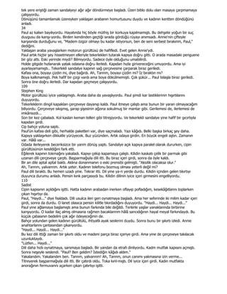 tek yere eriştiği zaman sandalyeyi ağır ağır döndürmeye başladı. Üzeri biblo dolu olan masaya çarpmamaya
çalışıyordu.
Dönüşünü tamamlamak üzereyken yaklaşan arabanın homurtusunu duydu ve kadının kentten döndüğünü
anladı.
34
Paul az kalsın bayılıyordu. Hayatında hiç böyle müthiş bir korkuya kapılmamıştı. Bu dehşete yoğun bir suç
duygusu da kanşı-yordu. Birden kendinden geçtiği sırada gördüğü rüyayı anımsadı. Annie'nin çifteyle
karşısında durduğunu ve, "Madem özgür olmayı bu kadar istiyorsun, ben de seni serbest bırakınm, Paul,"
dediğini.
Yaklaşan araba yavaşlarken motorun gürültüsü de hafifledi. Evet gelen Annie'ydi.
Paul artık hiçbir şey hissetmeyen elleriyle tekerlekleri tutarak kapıya doğru gitti. O arada masadaki penguene
bir göz attı. Eski yerinde miydi? Bilmiyordu. Sadece öyle olduğunu umabilirdi.
Holde gitgide hızlanarak yatak odasına doğru ilerledi. Kapıdan hızla girivereceğini umuyordu. Ama iyi
ayarlayamamıştı.. Tekerlekli sandalye kapının sağ çerçevesine çarparak biraz geriledi.
Kafası ona, boyayı çizdin mi, diye bağırdı. Ah, Tannm, boyayı çizdin mi? Đz bıraktın mı?
Boya kalkmamıştı. Pek hafif bir çizgi vardı ama boya dökülmemişti. Çok şükür... Paul telaşla biraz geriledi.
Sonra öne doğru ilerledi. Dar kapıdan geçmeye çalışıyordu.
109
Stephen King
Motor gürültüsü iyice yaklaşmıştı. Araba daha da yavaşlıyordu. Paul şimdi kar lastiklerinin hışırtılarını
duyuyordu.
Tekerleklerin dingil kapaklan çerçeveye dayanıp kaldı. Paul itmeye çalıştı ama bunun bir yaran olmayacağım
biliyordu. Çerçeveye sıkışmış, şarap şişesinin ağzına sokulmuş bir mantar gibi. Gerilemesi de, ilerlemesi de
imkânsızdı...
Son bir kez çabaladı. Kol kaslan keman telleri gibi titreşiyordu. Ve tekerlekli sandalye yine hafif bir gıcırtıyla
kapıdan girdi.
Cip bahçe yoluna saptı.
Paul'ün kafası deli gibi, herhalde paketleri var, diye saçmaladı. Yazı kâğıdı. Belki başka birkaç şey daha.
Kapıya yaklaşırken dikkatle yürüyecek. Buz yüzünden. Artık odaya girdin. En büyük engeli aştın. Zamanın
var. Hâlâ var...
Odada ilerleyerek beceriksizce bir yanm dönüş yaptı. Sandalye açık kapıya paralel olarak dururken, cipin
gürültüsünün kesildiğini fark etti.
Eğilerek kapının tokmağını yakaladı. Kapıyı çekip kapamaya çalıştı. Kilidin kaskatı çelik bir parmak gibi
uzanan dili çerçeveye çarptı. Başparmağıyla dili itti. Bu biraz içeri girdi, sonra da öyle kaldı.
Bir an dile aptal aptal baktı. Aklına donanmanın o eski prensibi gelmişti. "Aksilik olacaksa olur."
Ah, Tannm, yalvannm. Artık yeter. Kadının telefonu bozmuş olması yeterli değil mi?
Paul dili bıraktı. Bu hemen uzadı yine. Tekrar itti. Dil yine ya-n yerde durdu. Kilidin içinden gelen tıkırtıyı
duyunca durumu anladı. Pensin kınk parçasıydı bu. Kilidin dilinin iyice içeri girmesini engelliyordu.
110
Sadist
Cipin kapısının açıldığını işitti. Hatta kadının arabadan inerken oflayıp pofladığım, kesekâğıtlannı toplarken
çıkan hışırtıyı da.
Paul, "Haydi..." diye fısıldadı. Dili usulca ileri geri oynatmaya başladı. Ama her seferinde iki milim kadar içeri
girdi, sonra da durdu. O lanet olasıca pensin kilitle tıkırdadığını duyuyordu. "Haydi... Haydi... Haydi..."
Paul yine ağlamaya başlamıştı ama bunun farkında bile değildi. Terlerle yaşlar yanaklannda birbirine
kanşıyordu. O kadar ilaç almış olmasına rağmen bacaklannm hâlâ sancıdığının hayal meyal farkındaydı. Bu
küçük çabasının bedelini çok ağır ödeyeceğinin de.
Bahçe yolundan gelen kadının gürültülü, ihtiyatlı ayak seslerini duydu. Sonra bunu bir şıkırtı izledi. Annie
anahtarlannı çantasından çıkanyordu.
"Haydi... Haydi... Haydi..."
Bu kez dili ittiği zaman bir şıkırtı oldu ve madeni parça biraz içeriye girdi. Ama yine de çerçeveye takılacak
uzunluktaydı.
"Lütfen... Haydi..."
Dili daha hızlı oynatmaya, sarsmaya başladı. Bir yandan da etrafı dinliyordu. Kadm mutfak kapısını açmıştı.
Sonra neşeyle seslendi. "Paul? Ben geldim? Đstediğin kâğıdı aldım."
Yakalandım. Yakalandım ben. Tannm, yalvannm! Ah, Tannm, onun canımı yakmasına izin verme...
Titreyerek başparmağıyla dili itti. Bir çatırdı oldu. Toka kınl-mıştı. Dil iyice içeri girdi. Kadın mutfakta
anorağının fermuvannı açarken çıkan çatırtıyı işitti.
 