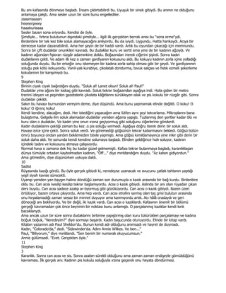 Bu anı kafasında dönmeye başladı. Đnsanı çıldırtabilirdi bu. Uyuşuk bir sinek gibiydi. Bu anının ne olduğunu
anlamaya çalıştı. Ama sesler uzun bir süre bunu engellediler.
zaaamaaaan
heeeerşeeey
haaatıurlaaaa
Sesler bazen sona eriyordu. Kendisi de öyle.
Şimdiyle... fırtına bulutunun dışındaki şimdiyle... ilgili ilk gerçekten berrak anısı bu "sona erme"ydi.
Birdenbire bir tek kez bile soluk alamayacağını anlıyordu. Bu da iyiydi. Uygundu. Hatta harikaydı. Acıya bir
dereceye kadar dayanabilirdi. Ama her şeyin de bir haddi vardı. Artık bu oyundan çıkacağı için memnundu.
Sonra bir çift dudaklar onunkileri kavradı. Bu dudaklar kuru ve sertti ama yine de bir kadının ağzıydı. Ve
kadının ağzından fışkıran rüzgâr adamınkine doldu. Boğazından inerek ciğerini şişirdi. Sonra kadın
dudaklarını çekti. Ve adam ilk kez o zaman gardiyanın kokusunu aldı. Bu kokuyu kadının zorla içine yolladığı
soluğunda duydu. Bu bir erkeğin onu istemeyen bir kadına zorla sahip olması gibi bir şeydi. Ve gardiyanının
soluğu pek kötü kokuyordu. Vanil-yalı kurabiye, çikolatalı dondurma, tavuk salçası ve fıstık ezmeli şekerleme
kokularının bir karışımıydı bu.
9
Stephen King
Birinin ciyak ciyak bağırdığını duydu. "Soluk al! Lanet olsun! Soluk al! Paul!"
Dudaklar yine ağzını bir kıskaç gibi kavradı. Soluk tekrar boğazından aşağıya indi. Hızla giden bir metro
trenini izleyen ve peşinden gazetelerle çikolata kâğıtlannı sürükleyen ıslak ve pis kokulu bir rüzgâr gibi. Sonra
dudaklar çekildi.
Sakın bu havayı burnundan vereyim deme, diye düşündü. Ama bunu yapmamak elinde değildi. O koku! O
koku! O iğrenç koku!
Kendi kendine, alacağım, dedi. Her istediğini yapacağım ama lütfen aynı şeyi tekrarlama. Mikroplannı bana
bulaştırma. Gelgele-lim soluk alamadan dudaklar yeniden ağzına yapıştı. Tuzlanmış deri şeritler kadar ölü ve
kuru olan o dudaklar. Ve kadın yine onun ırzına geçiyormuş gibi soluğunu ciğerlerine gönderdi.
Kadın dudaklannı çektiği zaman bu kez .o pis soluğu vermedi. Aşağıya doğru iterek derin bir soluk aldı.
Havayı iyice içine çekti. Sonra soluk verdi. Ve göremediği göğsünün tekrar kabarmasını bekledi. Göğsü bütün
ömrü boyunca ondan yardım beklemeden böyle yapmıştı. Ama göğsü kımıldamayınca yine inler gibi derin bir
soluk daha aldı. Ve sonunda kendi kendine solumaya başladı. Elinden geldiğince hızlı soluyor, kadının
içindeki tadını ve kokusunu atmaya çalışıyordu.
Normal hava o zamana dek hiç bu kadar güzel gelmemişti. Kafası tekrar bulanmaya başladı, karanlıklaşan
dünya tümüyle ortadan kaybolmadan kadının, "Öff..." diye mınldandığını duydu. "Az kalsın gidiyordun."
Ama gitmedim, diye düşünürken uykuya daldı.
10
Sadist
Rüyasında kazığı gördü. Bu öyle gerçek gibiydi ki, neredeyse uzanacak ve avucunu çatlak tahtanın yaptığı
yeşil siyah kavise sürecekti.
Uyanıp yeniden yan baygın haline döndüğü zaman son durumuyla o kazık arasında bir bağ kurdu. Birdenbire
oldu bu. Can acısı kesilip kesilip tekrar başlamıyordu. Acısı o kazık gibiydi. Aslında bir anı olan rüyadan çıkan
ders buydu. Can acısı sadece azalıp ar-tıyormuş gibi gözüküyordu. Can acısı o kazık gibiydi. Bazen üzeri
örtülüyor, bazen ortaya çıkıyordu. Ama hep vardı. Can acısı etrafını sarmış olan taş grisi bulutun arasında
onu hırpalamadığı zaman sessiz bir minnet duyuyor ama kanmıyordu artık. Acı hâlâ oradaydı ve geri
döneceği anı bekliyordu. Ve bir değil, iki kazık vardı. Can acısı o kazıklardı. Kafasının önemli bir bölümü
gerçeği kavramadan çok önce beyninin bir noktası bunu anlamıştı. O parçalanmış kazıklar kendi kınk
bacaklanydı.
Ama ancak uzun bir süre sonra dudaklannı birbirine yapıştırmış olan kuru tükürükleri parçalamayı ve kadına
boğuk boğuk, "Neredeyim?" diye sormayı başardı. Kadın başucunda oturuyordu. Elinde bir kitap vardı.
Kitabın yazannın adı Paul Sheldon'du. Bunun kendi adı olduğunu anımsadı ve hayret de duymadı.
Kadın, "Colorado'da," dedi. "Sidewinder'da. Adım Annie Wilkes. Ve ben..."
Paul, "Biliyorum," diye mınldandı. "Sen benim bir numaralı okuyucumsun."
Annie gülümsedi. "Evet. Gerçekten öyle."
11
Stephen King
3
Karanlık. Sonra can acısı ve sis. Sonra azabın sürekli olduğunu ama zaman zaman endişeyle gömüldüğünü
kavraması. Đlk gerçek anı: Kadının pis kokulu soluğuyla ırzına geçerek onu hayata döndürmesi.
 