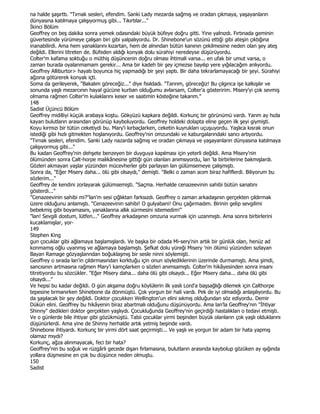 na halde şaşırttı. "Tırnak sesleri, efendim. Sanki Lady mezarda sağmış ve oradan çıkmaya, yaşayanların
dünyasına katılmaya çalışıyormuş gibi... Tıkırtılar..."
Đkinci Bölüm
Geoffrey on beş dakika sonra yemek odasındaki büyük büfeye doğru gitti. Yine yalnızdı. Fırtınada geminin
güvertesinde yürümeye çalışan biri gibi yalpalıyordu. Dr. Shinebone'un sözünü ettiği gibi ateşin çıktığına
inanabilirdi. Ama hem yanaklarını kızartan, hem de alnından bütün kanının çekilmesine neden olan şey ateş
değildi. Ellerini titreten de. Büfeden aldığı konyak dolu sürahiyi neredeyse düşürüyordu.
Colter'm kafama soktuğu o müthiş düşüncenin doğru olması ihtimali varsa... en ufak bir umut varsa, o
zaman burada oyalanmamam gerekir... Ama bir kadeh bir şey içmezse bayılıp yere yığılacağım anlıyordu.
Geoffrey Alliburtor> hayatı boyunca hiç yapmadığı bir şeyi yaptı. Bir daha tekrarlamayacağı bir şeyi. Sürahiyi
ağzına götürerek konyak içti.
Soma da gerileyerek, "Bakalım göreceğiz..." diye fısıldadı. "Tanrım, göreceğiz! Bu çılgınca işe kalkışılır ve
sonunda yaşlı mezarcının hayal gücüne kurban olduğumu avlarsam, Colter'a gösteririm. Misery'yi çok sevmiş
olmama rağmen Colter'm kulaklarını keser ve saatimin kösteğine takarım."
148
Sadist Üçüncü Bölüm
Geoffrey midilliyi küçük arabaya koştu. Gökyüzü kapkara değildi. Korkunç bir görünümü vardı. Yarım ay hızla
kayan bulutların arasından görünüp kayboluyordu. Geoffrey holdeki dolapta eline geçen ilk şeyi giymişti.
Koyu kırmızı bir tütün ceketiydi bu. Mary'i kırbaçlarken, ceketin kuyrukları uçuşuyordu. Yaşlıca kısrak onun
istediği gibi hızlı gitmekten hoşlanıyordu. Geoffrey'nin omzundaki ve kaburgalarındaki sancı artıyordu.
"Tırnak sesleri, efendim. Sanki Lady nazarda sağmış ve oradan çıkmaya ve yaşayanların dünyasına katılmaya
çalışıyormuş gibi..."
Bu kadarı Geoffrey'nin dehşete benzeyen bir duyguya kapılması için yeterli değildi. Ama Misery'nin
ölümünden sonra Calt-horpe malikânesine gittiği gün olanları anımsıyordu, lan 'la birbirlerine bakmışlardı.
Gözleri akmayan yaşlar yüzünden mücevherler gibi parlayan lan gülümsemeye çalışmıştı.
Sonra da, "Eğer Misery daha... ölü gibi olsaydı," demişti. "Belki o zaman acım biraz hafiflerdi. Biliyorum bu
sözlerim..."
Geoffrey de kendini zorlayarak gülümsemişti. "Saçma. Herhalde cenazeevinin sahibi bütün sanatını
gösterdi..."
"Cenazeevinin sahibi mi?"lan'm sesi çığlıktan farksızdı. Geoffrey o zaman arkadaşının gerçekten çıldırmak
üzere olduğunu anlamıştı. "Cenazeevinin sahibi! O gulyabani! Onu çağırmadım. Birinin gelip sevgilimi
bebekmiş gibi boyamasını, yanaklarına allık sürmesini istemedim!"
"lan! Sevgili dostum, lütfen..." Geoffrey arkadaşının omzuna vurmak için uzanmıştı. Ama sonra birbirlerini
kucaklamışlar, yor-
149
Stephen King
gun çocuklar gibi ağlamaya başlamışlardı. Ve başka bir odada Mi-sery'nin artık bir günlük olan, henüz ad
konmamış oğlu uyanmış ve ağlamaya başlamıştı. Şefkat dolu yüreği Misery 'nin ölümü yüzünden sızlayan
Bayan Ramage gözyaşlanndan boğuklaşmış bir sesle ninni söylemişti.
Geoffrey o sırada lan'in çıldırmasından korktuğu için onun söylediklerinin üzerinde durmamıştı. Ama şimdi,
sancısının artmasına rağmen Mary'i kamçılarken o sözleri anımsamıştı. Colter'm hikâyesinden sonra insanı
titretiyordu bu sözcükler. "Eğer Misery daha... daha ölü gibi olsaydı... Eğer Misery daha... daha ölü gibi
olsaydı..."
Ve hepsi bu kadar değildi. O gün akşama doğru köylülerin ilk yaslı Lord'a başsağlığı dilemek için Calthorpe
tepesine tırmanırken Shinebone da dönmüştü. Çok yorgun bir hali vardı. Pek de iyi olmadığı anlaşılıyordu. Bu
da şaşılacak bir şey değildi. Doktor çocukken Wellington'un elini sıkmış olduğundan söz ediyordu. Demir
Dükün elini. Geoffrey bu hikâyenin biraz abartmalı olduğunu düşünüyordu. Ama lan'la Geoffrey'nin "Đhtiyar
Shinny" dedikleri doktor gerçekten yaşlıydı. Çocukluğunda Geoffrey'nin geçirdiği hastalıkları o tedavi etmişti.
Ve o günlerde bile ihtiyar gibi gözükmüştü. Tabii çocuklar yirmi beşinden büyük olanların çok yaşlı olduklarını
düşünürlerdi. Ama yine de Shinny herhalde artık yetmiş beşinde vardı.
Shinebone ihtiyardı. Korkunç bir yirmi dört saat geçirmişti... Ve yaşlı ve yorgun bir adam bir hata yapmış
olamaz mıydı?
Korkunç, ağza alınmayacak, feci bir hata?
Geoffrey'nin bu soğuk ve rüzgârlı gecede dışarı fırlamasına, bulutların arasında kaybolup gözüken ay ışığında
yollara düşmesine en çok bu düşünce neden olmuştu.
150
Sadist
 