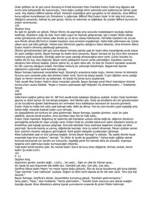 Onlar gittikten bir iki gün sonra Storping-on-Firkill köyünden Miss Charlotte Evelyn Hyde Huş Ağaçlan adlı
evinin arka bahçesinde ölü bulunmuştu. Yana doğru uzattığı elinin yakınında yeni toplanmış bir demet çiçek
vardı. Köy doktoru Billford adında biriydi. Herkesin söylediğine göre gerçekten iyi bir doktordu. Ama Billford
buna rağmen konsültasyon için Shinebone 'u çağırmıştı. Billford Miss Evelyn Hyde 'm bir kalp krizi sonucu
öldüğünü sanıyordu. Aslında kız pek gençti. Henüz on sekizinde ve sağlıklıydı. Bu yüzden Billford duruma bir
anlam veremiyordu.
159
Stephen King
Bu işde bir gariplik var gibiydi. Đhtiyar Shinny de şaşırmıştı ama sonunda meslekdaşının koyduğu teşhise
katılmıştı. Köylülerin çoğu da öyle. Kızın kalbi uygun bir biçimde gelişmemişti, işte o kadar! Böyle olaylar
ender görülüyordu ama herkes yıllar önceki şu ya da bu vakayı hatırlıyordu. Herhalde köylülerin de onunla
aynı fikirde olması Bill ford'un meslek hayatının sona ermesini engellemişti. Hatta belki çıldırmasını da. Çünkü
olayın sonu çok kötü gelmişti. Herkes kızın ölümünün şaşırtıcı olduğunu kabul ediyordu. Ama kimsenin aklına
Evelyn Hyde'm ölmemiş olabileceği gelmiyordu.
Ölünün gömülmesinden dört gün sonra Bayan Somaes adında yaşlı bir kadın kilise mezarlığında yerde beyaz
bir şeyin yattığını gördü. Bayan Ramage bu kadını biraz tanıyordu. Bayan Somaes bir kış önce ölen kocasının
mezarına çiçek koyacaktı. Gördüğü şeyin bir çiçek yaprağı olmayacağına karar verdi. Çünkü büyüktü bu.
Galiba ölü bir kuş, diye düşündü. Beyaz cisme yaklaşırken bunun yerde yatmadığını, topraktan uzanmış
olduğunu fark etmeye başladı. Çekine çekine iki, üç adım daha attı. Ve taze bir mezarın topraklan arasında
bir elin uzanmış olduğunu anladı. Parmaklar korkunç bir yalvarışla bükülmüştü. Başparmak dışmda
diğerlerinin uçlarından kanlı kemikler çıkmıştı.
Bayan Somaes haykırarak mezarlıktan kaçtı. Storping'in anayoluna kadar koştu. Hemen hemen iki kilometre.
Durumu aynı zamanda polis olan berbere haber verdi. Sonra da düşüp bayıldı. O gün öğleden sonra yatağa
düştü ve hemen hemen bir ay kalkamadı. Ve köyde hiç kimse bunu ayıplamadı.
Tabii zavallı Miss Evelyn Hyde'm ölüsü mezardan çıkarıldı. Bayan Ramage şimdi Mary'i kabristanın önünde
durdururken usulca fısıldadı. "Keşke o mezarın açılmasıyla ilgili hikâyeleri hiç dinlemeseydim..." Anlatılanlar
feciydi.
160
Sadist
Çıldırmanın eşiğine gelmiş olan Dr. Bill ford zavallı kızda katalepsi olduğunu açıkladı. Evelyn Hyde kendinden
geçmiş ve ölüye benzer bir hal almıştı anlaşılan. Hint fakirleri gibi. Onlar da kendilerini diri diri gömdürmeden
ya da vücutlarına iğneler batırılmasına izin vermeden önce katalepsiye benzeyen bir duruma girerlerdi.
Evelyn Hyde bu halde kırk sekiz saat kalmıştı belki. Belki de altmış- Yani bu süre kendini çiçek topladığı arka
bahçe değil, mezarda bulacak kadar uzun olmuştu.
Ve yaşayabilmek için korkunç bir çaba göstermişti. Bayan Ramage, kapıdan girerken, soylu bir çaba
olabilirdi, diyordu kendi kendine. Ama ayrıntıları olayı feci bir hale soktu.
Evelyn Hyde nişanlıydı. Boğulmuş bir kadınmki gibi topraktan uzanan elinde değil de, diğerinin dördüncü
parmağında pırlantalı bir nişan yüzüğü vardı. Evelyn Hyde bu yüzükle tabutunun saten astarlarım kesmiş ve
kimbilirkaç saat kapağı açmaya çalışmıştı. Sonunda tabuttaki hava azalmaya başlarken yüzüğü sol eline
geçirmişti. Bununla kesmiş ve yarmış, diğerleriyle kazmıştı. Ama bu yeterli olmamıştı. Mezarı açtıkları zaman
kızın yüzünün mosmor olduğunu görmüşlerdi. Kanlı gözleri dehşetle yuvalarından uğramıştı.
Kilise kulesindeki saat on ikiyi çalmaya başladı. Annesi Bayan Ramage"'a vaktiyle, "Bu saatte ölümle hayat
arasındaki kapı biraz aralanır," demişti. "Ve ölüler iki tarafa da geçebilirler." Kahya kadın çığlıklar atarak
korkuyla kaçmamak için kendini zor tutuyordu. Kapıldığı panik her adımda daha da artacaktı. Koşmaya
başlarsa yere yığıhncaya kadar durmayacağını biliyordu.
Yaşlı kadın kendi kendine çattı. Ah, korkak kadın! Sonra da bunu biraz değiştirdi. Ahmak, korkak, bencil
kadın! Şu anda Lord'u
161
F: 11
Stephen King
düşünmen gerekir, kendini değil... Lord'u... Ve Lady'i... Eğer en ufak bir ihtimal varsa...
Ah, böyle bir şeyi düşünmek bile delilik olur. Gömüleli çok oldu. Çok oldu. Çok oldu.
Geoffrey kâhya kadını Misery 'nin mezar taşma doğru götürdü. Đkisi de durup büyülenmiş gibi buna baktılar.
Taşın üzerinde "Lady Calthorpe" yazılıydı. Doğum ve ölüm tarihi dışında da bir tek satır vardı. "Onu Çok Kişi
Severdi."
Bayan Ramage, Geoffrey'e döndü. Sersemlikten kurtulmuş gibiydi. "Kürekleri getirmemişsiniz."
Genç adam, "Hayır," diye mırıldandı. "Henüz getirmedim..." Kendini boylu boyunca yere atarak kulağını
toprağa dayadı. Biraz dikkatsizce atılmış toprak yumrularımn arasında ilk çimen filizleri belirmişti.
 