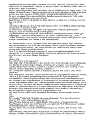 Bayan Ramage elindeki fenerin ışığında Geoffrey'nin yüzünde hâlâ kapıyı açtığı zaman gördüğü o ifadenin
olduğunu fark etti. Istırap ve korku karışımıydı bu. Sonra genç adamın yüzü değişmeye başladı. Korkunç bir
dehşete adeta çılgınca bir umut katıldı.
Geoffrey başını kaldırarak kâhya kadına baktı. Gözleri irileş-miş, dudakları titriyordu. "Yaşıyor sanırım..." diye
fısıldadı. "Ah, Bayan Ramage..." Birdenbire yüzükoyun dönerek toprağa doğru haykırdı. Başka şartlar altında
bu hali insana gülünç gelebilirdi. "MISERY! MISERY! BURADAYIZ! BĐLĐYORUZ! DAYAN! HAYATIM!"
Bir saniye sonra ayağa fırlamış, kazma ve küreklerin durduğu arabaya doğru koşuyordu. Terlikli ayaklan
yerdeki sislerin hızla dalgalanmasına neden oluyordu.
Bayan Ramage 'm dizlerinin bağı çözüldü. Öne doğru sallandı ve yere yığıldı. Yine bayılmak üzereydi. Sanki
başı kendi isteğiyle
162
yan döndü ve sağ kulağı yere dayandı. Yaşlı kadın çocukların rayların yakınında böyle yattıklarını görmüştü.
Yaklaşan trenin sesini dinlerdi küçükler.
Ve Bayan Ramage o sesi duydu. Hafif, ağır bir tıkırtı. Toprağı kazan bir hayvanın çıkardığı seslere
benziyordu. Hayır. Biri tırnaklarını tahtaya sürüyordu çaresizce.
Yaşlı kadın sarsılarak derin bir nefes aldı. Ve sanki kalbi ancak o zaman yeniden çarpmaya başladı. Çığlık
çığlığa bağırdı. "Geliyoruz! HANIMIM! GELĐYORUZ! AH, TANRIM! ZAMANINDA YETĐŞMĐŞ OLALIM!"
Titreyen parmaklarıyla toprak parçalarını yakalayarak fırlatmaya başladı. Geoffrey hemen geri döndü. Bayan
Ramage o sürede toprakta yirmi santimlik bir delik açmayı başarmıştı.
7
Paul yedinci bölümden de dokuz sayfa kadar yazmıştı. Geoff-rey'le Bayan Ramage, Misery'yi mezardan
çıkarmayı başanyorlar-dı. Hem de son anda. Ama sonra genç kadının kendisinin kim olduğunu bilemediğini,
onları da tanımadığını anlıyorlardı... Tam o sırada Annie içeri girdi. Paul kadının ayak seslerini duyunca
yazmayı bıraktı. Rüyadan uyandığı için üzgündü.
Annie ilk altı bölümü etekliğinin yanına bastırmıştı. Đlk tasarıyı yirmi dakikadan daha kısa bir sürede
okumuştu. Bu yirmi bir sayfayı alıp götürdüğünden beri aradan bir saat geçmişti. Paul dikkatle ona bakıyor,
Annie'nin renginin biraz uçmuş olduğunu düşünüyordu.
163
atephen King
Sonra, "Evet?" diye sordu. "Uygun mu?"
Kadın dalgın dalgın, "Evet," dedi. Sanki bu daha başından bilinen bir gerçekmiş gibi. Paul, herhalde öyleydi,
diye düşündü. Annie ekledi. "Uygun. Kalleşliğe kalkmamışsın. Ve iyi. Heyecan verici. Ama dehşet de
uyandırıyor! Diğer Misery romanlarına benzemiyor. O zavallı kız parmaklarının ucunu aşındırmış..." Başını
sallayarak tekrarladı. "Diğer Misery romanlarına benzemiyor..."
Paul kendi kendine, o sayfalan yazan adam da dehşet içinde, hayatım, dedi. Sonra da sordu. "Devam
edeyim mi?"
Kadın hafifçe gülerek cevap verdi. "Etmezsen seni öldürürüm." Paul bu gülüşe karşılık vermedi. Bir zamanlar,
"Aman ne iyi görünüyorsun," gibi klişeleşmiş sayacağı bu sözler, şimdi ona hiç de öyle gelmiyordu.
Ama kapıda duran kadının hali ilgisini çekmekteydi. Sanki Annie ona daha fazla yaklaşmaktan korkuyordu.
Paul'ün içindeki bir şey onu yakalayacakmış gibi. Buna Misery'nin diri diri gömülmesi neden olmamıştı. Paul
da bunu anlayacak kadar akıllıydı. Hayır. Kadını ilk denemesiyle bu yenisi arasındaki fark etkilemişti. Birincisi
bir okul çocuğunun "Yaz Tatilimi Nasıl Geçirdim" başlıklı kompozisyonu kadar canlıydı ancak. Ama yenisi çok
farklıydı. Ah, Paul özellikle olağanüstü iyi bir biçimde işlememişti konuyu. Hikâye sarsıcıydı ama karakterler
her zamanki gibi ne yapacaktan önceden kestirilen alışılagelmiş tiplerdi. Ancak Paul bu kez yazısına güç
katmayı başarabilmişti. Satırlann arasından bir sıcaklık yükseliyordu sanki.
Paul alayla, Annie bu sıcaklığı hissetti, diye düşündü. Bana yaklaşırsa onu kavurmamdan korkuyor...
164
Sadist
Sonra uysalca, "Pekâlâ," dedi. "Beni öldürmek zorunda kalmayacaksın, Annie. Yazıya devam etmek
istiyorum. Artık yeniden çalışmaya başlasam nasıl olur?"
Kadın, "Tamam," diye cevap vererek yaklaştı. Sayfalan tahtanın üzerine bırakıp çabucak geriledi.
Paul, "Ben yazdıkça okumak ister misin?" diye sordu. Annie gülümsedi. "Evet! Böylesi çocukken gördüğüm
ve bölüm bölüm gösterilen o filmlere benzeyecek."
Paul, "Her bölümü soluk kesecek bir sahneyle noktalayacağıma söz veremem," dedi. "Romanlar böyle
değildir."
Kadının heyecanla, "Ama benim için yine de öyle olacak," diye bağırdı. "On yedinci bölüm lan, Geoffrey ve
Misery'nin verandada koltuklarda oturarak gazete okumalanyla sona erse bile yine de on sekizinci bölümü
 