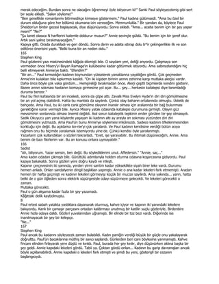 merak edeceğim. Bundan sonra ne olacağını öğrenmeyi öyle istiyorum ki!" Sanki Paul söyleyecekmiş gibi sert
bir sesle ekledi. "Sakın söyleme!"
"Ben genellikle romanlarımı bitirmedikçe kimseye göstermem." Paul kadına gülümsedi. "Ama bu özel bir
durum olduğuna göre her bölümü okumana izin vereceğim. Memnunlukla." Bir yandan da, böylece Paul
Sheldon'un binbir gecesi başlayacak, diye düşünüyordu. Sonra ekledi. "Ama... acaba benim için bir şey yapar
mısın?" "Ne?"
"Şu lanet olasıca N harflerini kalemle doldurur musun?" Annie sevinçle güldü. "Bu benim için bir şeref olur.
Artık seni yalnız bırakmayacağım."
Kapıya gitti. Orada durakladı ve geri döndü. Sonra derin ve adeta ıstırap dolu b*ir çekingenlikle ilk ve son
editörce önerisini yaptı. "Belki buna bir an neden oldu."
165
Stephen King
Paul gözlerini yazı makinesindeki kâğıda dikmişti bile. O saydam yeri, deliği anyordu. Çalışmaya son
vermeden önce Misery'yi Bayan Ramage'ın kulübesine kadar götürmek istiyordu. Ama sabırsızlandığını hiç
belli etmeyerek Annie'ye baktı. "Efendim?"
"Bir an..." Paul kırmızılığın kadının boynundan yükselerek yanaklanna yayıldığını gördü. Çok geçmeden
Annie'nin kulakları bile kıpkırmızı kesildi. "On iki kişiden birinin arının zehirine karşı mutlaka alerjisi vardır.
Daha önce böyle çok vaka gördüm... Hemşireliği bırakmadan önce. Alerji çeşitli biçimlerde kendini gösterir.
Bazen arının sokması hastanın komaya girmesine yol açar. Bu... şey... herkesin katalepsi diye tanımladığı
duruma benzer."
Paul bu fikri kafasında bir an inceledi, sonra da çöpe attı. Zavallı Miss Evelyn Hyde'in diri diri gömülmesine
bir an yol açmış olabilirdi. Hatta bu mantıklı da sayılırdı. Çünkü olay baharın ortalarında olmuştu. Üstelik de
bahçede. Ama Paul, bu iki canlı canlı gömülme olayının inanılır olması için aralarında bir bağ bulunması
gerektiğine karar vermişti bile. Ayrıca Misery yatak odasında katalepsi durumuna girmişti. Olayın güz
mevsiminin sonlannda olması önemli değildi. Asıl sorun kataleptik tepkinin ender görülen bir şey olmasıydı.
Sadık Okuyucu yan yana köylerde yaşayan iki kadının altı ay arayla an sokması yüzünden diri diri
gömülmesini yutmazdı. Ama Paul'ün bunu Annie'ye söylemesi imkânsızdı. Sadece kadının öfkelenmesinden
korktuğu için değil. Bu açıklama An-nie'yi çok yaralardı. Ve Paul kadının kendisine verdiği bütün acıya
rağmen onu bu biçimde yaralamak istemiyordu yine de. Çünkü kendisi öyle yaralanmıştı.
Yazarlann çok kullandıkları o sözleri tekrarladı. "Evet, işe yarayabilir. Bu ihtimali düşüneceğim, Annie. Ama
benim de bazı fikirlerim var. Bu an konusu onlara uymayabilir."
166
Sadist
"Ah, biliyorum. Yazar sensin, ben değil. Bu söylediklerimi unut. Affedersin." "Annie, saç..."
Ama kadın odadan çıkmıştı bile. Gürültülü adımlanyla holden oturma odasına koşarcasına gidiyordu. Paul
kapıya bakakaldı. Sonra gözleri yere doğru kaydı ve irileşti.
Kapının çerçevesinin iki yanında, yerden yirmi santim kadar yükseklikte siyah birer leke vardı. Durumu
hemen anladı. Onlan sandalyenin dingil başlıklan yapmıştı. Annie o ana kadar lekeleri fark etmemişti. Aradan
hemen bir hafta geçmişti ve kadının lekeleri görmeyişi küçük bir mucize sayılırdı. Ama yakında... yann, hatta
belki de o gün öğleden sonra elektrik süpürgesiyle odayı süpürmeye gelecekti. Ve lekeleri görecekti o
zaman.
Mutlaka görecekti.
Paul o gün akşama kadar fazla bir şey yazamadı.
Kâğıttaki delik kaybolmuştu.
8
Paul ertesi sabah yatakta yastıklara dayanarak oturmuş, kahve içiyor ve kapının iki yanındaki lekelere
bakıyordu. Kanlı bir çamaşır parçasını ortadan kaldırmayı unutmuş bir katilin suçlu gözleriyle. Birdenbire
Annie hızla odaya daldı. Gözleri yuvalanndan uğramıştı. Bir elinde bir toz bezi vardı. Diğerinde ise
inanılmayacak bir şey bir kelepçe.
"Ne..."
167
Stephen King
Paul ancak bu kadarını söyleyecek zaman bulabildi. Kadın paniğin verdiği büyük bir güçle onu yakalayarak
doğrulttu. Paul'ün bacaklarına müthiş bir sancı saplandı. Günlerden beri canı böylesine yanmamıştı. Kahve
fincanı elinden fırlayarak yere düştü ve kırıldı. Paul, burada her şey kırılır, diye düşünürken aklına başka bir
şey geldi. Annie kapıdaki lekeleri gördü. Tabii ya. Çoktan gördü onları... Kadının bu garip davranışları ancak
böyle açıklanabilirdi. Annie kapıdaki o lekeleri fark etmişti ve şimdi bu yeni, gösterişli bir cezanın
başlangıcıydı.
 