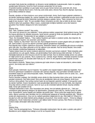 varmadan fazla dozda ilaç verdiğinden ve ölmesine ramak kaldığından kuşkulanacaktı. Kadın ne yaptığını,
sandığı kadar bilmiyordu. Annie'nin Paul'ü korkutan yanlanndan biri de buydu.
O karanlık buluttan sıynldıktan on gün kadar sonra üç şeyi hemen hemen aynı anda fark etti. Annie
Wilkes'da bol miktarda Novril vardı. (Türlü ilaç vardı onda zaten.) Đkincisi Paul, Novril'e alışmıştı. Üçüncüsü,
Annie Wilkes tehlikeli bir deliydi.
5
Karanlık, ıstırabını ve fırtına bulutunu uzun zaman sürdürmüştü. Annie, Paul'e başına gelenleri anlatırken o
da olanlan hatırlamaya başladı. Bu, uyanan hastalann her zaman sorduklan o geleneksel sorudan sonra oldu.
Annie ona Colorado'da küçük Sidewinder kentinde olduğunu açıkladı. Aynca, "Sekiz romanının her birini en
aşağı iki kez okudum," dedi. "En çok sevdiğim Misery romanlannı ise dört, beş ve belki de altı kere. Keşke
eserlerini daha hızlı yazabilsen. Biliyor musun, cüzdanındaki kimliğine baktıktan sonra bile hastamın
gerçekten Paul Sheldon olduğuna bir türlü inanamadım."
15
Stephen King
Paul, "Sahi, cüzdanım nerede?" diye sordu.
"Onu senin için güvenli bir yere kaldırdım." Annie gülümse-mekten vazgeçmişti. Şimdi gözlerini kısmış, Paul'ü
hiç hoşuna gitmeyen bir dikkatle süzüyordu. Sanki sevimli, güneşli bir kırda yaz çiçeklerinin altında gizli bir
uçurumu keşfetmişti. "Cüzdanından bir şey çaldığımı mı sanıyorsun?"
"Hayır. Ne münasebet! Sadece..." Paul, sadece hayatımın geri kalanı o cüzdanın içinde, diye düşündü. Bu
odanın dışındaki hayatım. Can acısından uzak hayatım.
Kadın, "Sadece ne, Bay Erkek?" diye ısrar etti. Paul endişeyle Annie'nin suratını gitgide daha çok astığını fark
etti. Sanki kırdaki o uçurum bir deprem yüzünden giderek genişlemeye başlamıştı.
Paul dışarıda esen rüzgârın uğultusunu duyuyordu. Birdenbire kadının onu yakaladığı gibi omzuna vurduğunu
görür gibi oldu. Onu dışan çıkaracak ve bir kar yığınının içine atacaktı. Paul da donup ölecekti. Ama ondan
önce bacaklan zonklamaya başlayacak ve bağıracaktı.
"Sadece babam bana her zaman cüzdanımı gözümün önünden ayırmamamı söylerdi." Böyle kolaylıkla yalan
uydurabilmesi onu çok şaşırttı. Babası, çok gerekmedikçe Paul'e aldırmamaya âdet edinmişti. Ve Paul'ün
hatırladığı kadanyla da ömrü boyunca ona bir kez öğüt vermişti. Paul on dördüne bastığı zaman ona yaldızlı
bir kâğıt içinde bir şey uzatarak, "Bunu cüzdanına koy," demişti. Roger Sheldon, "Arabada sevişirken bundan
yararlanmayı unutma. Bu dünyada zaten fazla piç var. Senin on altı yaşında buradan kaçmak zorunda
kalmanı istemiyorum."
Paul sözlerini sürdürdü. "Babam bana cüzdanıma göz kulak olmamı o kadar sık tekrarladı ki, aklıma takıldı
sanınm. Seni kırdıy-sam özür dilerim."
16
Sadist
Kadın gevşedi. Gülümsedi. Uçurum kapandı. Yaz çiçekleri yine neşeyle başlarını sallamaya başladılar. Paul
Annie'nin gülümseyen dudaklarının arasından elini sokmayı düşündü. Ama parmakları herhalde esnek bir
karanlıktan başka bir şeye dokunmayacaktı. Kadın, "Kırılmadım," dedi. "Cüzdanın emin bir yerde. Dur... senin
için bir şey hazırladım."
Paul'ün yanından uzaklaştı. Geri döndüğü zaman elinde bir kâse dumanlan tüten çorba vardı. Đçinde sebze
parçalan yüzüyordu. Paul fazla içmedi. Ama yine de sandığından daha çok içmeyi başardı. Annie buna
memnun olmuş gibiydi. Paul çorbayı içerken kadın da ona başından geçenleri açıkladı. O konuşurken yazar
da olanlan hatırladı. Đnsanın bacaklannın nasıl parçalandığını öğrenmesi iyi bir şey herhalde, diye düşündü.
Ama bilgi edinme yöntemi sarsıcıydı. Sanki bir oyun ya da romandaki tiplerden biriydi. Geçmişi anlatılan
değil, roman gibi yaratılan bir tip.
"Arabayla Sidewinder'a indim. Hem hayvanlara yem almak, hem de bakkala uğramak için... Tabii yeni
romanlannın gelip gelmemiş olduğunu da öğrenecektim. Çarşamba günü oldu bu. Hemen hemen iki hafta
önce. Romanlannın, karton kapaklı yeni baskılan salı günleri gelir." Annie çorba dolu kaşığı Paul'ün ağzına
soktu. Ağzının yanından akan damlalan tam bir profesyonele yakışacak bir biçimde peçeteyle sildi. "Aslında o
sırada seni düşünüyordum. Onun için bu rastlantı gerçekten olağanüstü bir şey. Öyle değil mi? (Misery'nin
Çocuğu'nun artık cep kitabı halinde çıkmış olduğunu umuyordum. Ama nerede o şans?... Fırtına bu bölgeye
yaklaşıyordu. Ancak meteoroloji uzmanlan o gün öğleye kadar fırtınanın güneye, New Mexico ve Sangre de
Cristos'a doğru döneceğini iddia edip durdular."
17
F:2
Stephen King
"Evet." Paul de anımsamıştı bunu. "Fırtınanın döneceğini söylüyorlardı. Ben de zaten o yüzden yola çıktım."
Bacaklannın yerini değiştirmeye kalkıştı ve ani bir acı duyarak inledi.
 