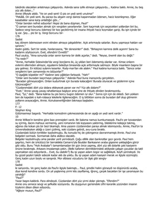takdirde olacaklan anlatmaya çalışıyordu. Aslında sana iyilik etmeye çalışıyordu... Kadına baktı. Annie, bu beş
yüz altı dolan..."
Annie öfkeyle atıldı. "Ve on yedi sent! O pis on yedi senti unutma!"
"Pekâlâ. On yedi sent. Bu parayı bu akşam vergi dairesi kapanmadan ödersen, haciz kesinleşmez. Eğer
kasabalılar sana karşı anlattığın gibi..."
"Onlar benden nefret ediyorlar! Hepsi de bana düşman, Paul!"
"O zaman seni buradan atmak için vergiden yararlanırlar. Seni kaçırmak için seçecekleri yollardan biri bu.
Sadece vergi borcunu ödemeyi bir kez geciktirmiş bir insana ihtiyati haciz koymalan garip. Bu işin içinde bir
iş var. Şey... pis bir iş. Vergi borcunu bir-
176
Sadist
kaç dönem ödemezsen evini elinden almaya çalışabilirler. Açık artırmayla satarlar. Bunu yapmaya haklan var
sanınm."
Kadın güldü. Sert bir sesle, havlarcasına, "Bir denesinler!" dedi. "Birkaçının karnına delik açanm! Sana bu
kadannı söylüyorum. Evet, efendim! Evvettt!"
Paul usulca, "Ama sonunda onlar senin karnına bir delik açarlar," dedi. "Neyse, önemli olan bu değil."
"Ya nedir?"
"Annie, herhalde Sidewinder'da vergi borçlannı iki, üç yıldan beri ödememiş olanlar var. Kimse onlann
evlerini ellerinden almıyor, eşyalannı belediye binasında açık arttırmayla satmıyor. Böyle insanlann başına bir
şey gelmez. En kötüsü sulannı keserler. Rody-man'lan ele alalım." Paul kadına kurnazca baktı. "Sence onlar
vergilerini tam zamanında mı ödüyorlar?"
"O aşağılık köpekler mi?" Kadının sesi çığlıktan farksızdı. "Hah!"
"Onlar seni buradan kaçırmaya çalışıyorlar." Aslında Paul buna inanıyordu gerçekten.
"Buradan gitmeyeceğim. Onlan kudurtmak için burada kalacağım! Burada oturacak ve gözlerinin içine
tüküreceğim!"
"Cüzdanımdaki dört yüz dolara ekleyecek paran var mı? Yüz altı dolamı?"
"Evet." Annie yavaş yavaş rahatlamaya başlıyor ama yine de ihtiyatı elinden bırakmıyordu.
Paul, "Đyi," dedi. "Bana kalırsa bu pis borcu bugün ödemen iyi olur." Sonra için için de ekledi. Sen yokken
ben de kapıdaki o kah-rolasıca lekelerle ilgileneceğim. O iş bittikten sonra da buradan def olup gitmenin
yollannı arayacağım, Annie. Konukseverliğinden bıkmaya başladım.
177
F: 12
Stephen King
Gülümsemeyi başardı. "Herhalde komodinin çekmecesinde de en aşağı on yedi sent vardır."
10
Annie Wilkes'in kendine göre bazı prensipleri vardı. Bir bakıma namus kumkumasıydı. Paul'e yer kovasından
su içirmiş, ilacını mahsus vermemiş, yeni romanının tek kopyasını yaktırmış, bileklerine kelepçe takmış,
ağzına cila kokan pis bir bezi tıkamıştı. Ama yazarın cüzdanından parayı almak istemiyordu. Annie, Paul'ün ta
üniversitedeyken aldığı o üzeri çizilmiş, eski cüzdanı getirdi, avu-cuna bıraktı.
Cüzdandaki bütün kimlikler kaybolmuştu. Bu konuda hiç de çekingence davranmamıştı Annie. Paul ona
belgeleri sormadı. Sormamak daha akıllıca olacaktı.
Belgeler kaybolmuştu ama paralar yerli yerindeydi. Çoğu ellilik olan banknotlar gıcır gıcırdı. Paul hem
şaşırtıcı, hem de ürkütücü bir berraklıkla Camarro'yla Boulder Bankasının araba gişesine yaklaştığını görür
gibi oldu. Bunu "Hızlı Arabalar"ı tamamlamadan bir gün önce yapmış, dört yüz elli dolarlık çeki kasiyerin
önüne bırakmıştı. Arkasını imzalamıştı çekin. (Belki kafamın derinliklerindeki atölyede çalışan çocuklar da tatil
yapmaktan söz ediyorlardı... Evet, bu olabilir?) Bu işi yapan adam özgür ve sağlıklıydı. Keyfi yerindeydi. Ve
bu güzel şeyleri takdir edecek kadar aklı da yoktu. Bu işi yapan adam kasiyeri merak ve ilgiyle süzmüştü.
Genç kadın uzun boylu ve sarışındı. Mor elbisesi vücudunu bir âşık gibi sevgiy-
178
Sadist
le sanyordu. Ve genç kadın da Paul'e ilgiyle bakmıştı... Paul, şimdiki halini görseydi ne düşünürdü acaba,
diye kendi kendine sordu. On yıl yaşlanmış yirmi kilo zayıflamış, iğrenç, çarpık bacakları bir işe yaramayan bu
yaratığı?
"Paul?"
Yazar başını kaldırdı. Para elindeydi. Cüzdandan dört yüz yirmi dolar çıkmıştı. "Efendim?"
Annie onu annece sevgi ve şefkatle süzüyordu. Bu duygunun gerisindeki zifiri karanlık yüzünden insanın
tüylerini diken diken ediyordu.
"Ağlıyor musun, Paul?"
 