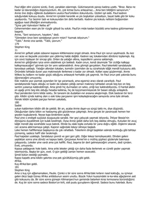 Paul diğer elini yüzüne sürdü. Evet, yanaklan ıslanmıştı. Gülümseyerek parayı kadına uzattı. "Biraz. Bana ne
kadar iyi davrandığını düşünüyordum. Ah, çok kimse bunu anlayamaz... Ama ben bildiğimi sanıyorum."
Annie öne doğru eğilerek dudaklannı usulca Paul'ünkilere dokundurdu. Gözleri ışıl ısıldı. Paul kadının
soluğundaki kokuyu duydu. Annie'nin içindeki karanlık ve pis boşluktan yükseliyor, bayat balık gibi bir koku
yayılıyordu. Toz bezinin tadı ve kokusundan bin defa berbattı. Kadının pis kokulu nefesini boğazından
aşağıya nasıl üflediğini anımsatıyordu.
"Đçine çek! Kahretsin! Nefes al!"
Cehennemden esen pis bir rüzgâr gibiydi bu soluk. Paul'ün mide kaslan büzüldü ama kadına gülümsemeyi
başardı.
Annie, "Seni seviyorum, hayatım," dedi.
"Gitmeden önce beni sandalyeye çevirir misin? Yazmak istiyorum."
"Tabii." Annie ona sarıldı. "Tabii, yavrum."
179
Stephen King
11
Annie'nin şefkati yatak odasının kapısını kilitlemesine engel olmadı. Ama Paul için sorun sayılmazdı. Bu kez
can acısı ve ilaçsızlık yüzünden yan çıldırmış halde değildi. Kadının saç tokalarından dördünü toplamıştı. Kış
için ceviz toplayan bir sincap gibi. Onları da yatağın altına, kapsüllerin yanına saklamıştı.
Annie'nin gittiğinden iyice emin olabilmek için bekledi. Kadın onun, kendi deyimiyle "bir ciciliğe kalkışıp
kalkışmayacağını" görmek için bir yere saklanabilirdi. Ama gitmişti gerçekten. Paul tekerlekli sandalyeyle
karyolaya yaklaştı. Yatağın altından tokaları, komidin üzerinden de su sürahisiyle kâğıt mendil kutusunu aldı.
Önündeki tahtada duran yazı makinesiyle ilerlemesi o kadar zor olmadı. Kollan epey güçlenmişti. Annie
Wilkes bu kollann ne kadar güçlü olduğunu anlasaydı herhalde çok şaşmrdı. Ve Paul onun pek yakında bunu
öğreneceğini umuyordu.
Eski makine yazı yazmak açısından bir işe yaramazdı, ama egzersiz aracı olarak yararlıydı. Paul
sandalyesinde hapis olduğu ve kadın da odadan çıktığı zaman makineyi tahtadan ancak beş kez on beş
santim yukanya kaldırabilmişti. Ama şimdi hiç durmadan on sekiz, yiriği kez kaldırabiliyordu. O hantal aletin
en aşağı yirmi beş kilo olduğu hesaba katılırsa, hiç de küçümsenmeyecek bir basan olduğu anlaşılırdı.
Paul penslerden birini kilide soktu. Đki tanesini de dudaklan-nın arasına sıkıştırmıştı. Etek bastıran bir terzi
gibi. Kilidin içinde kalmış olan o eski toka parçasının işini kolaylaştıracağını sanıyordu ama öyle olmadı.
Pensle kilidin içindeki parçayı hemen yakaladı,
180
Sadist
yukan kaldınrken kilidin dili de çekildi. Bir an, acaba Annie dışan-ya sürgü taktı mı, diye düşündü.
Olduğundan daha bitkin ve hastaymış gibi gözükmeye çalışmıştı. Ama gerçek bir paranoyak hemen her
şeyden kuşkulanırdı. Neyse kapı birdenbire açıldı.
Paul yine o endişeli suçluluk duygusuyla sarsıldı. Her şeyi çabucak yapmak istiyordu. Đhtiyar Bessie'nin
dönüşünü duyabilmek için kulak kesilmişti. Oysa Annie gideli daha kırk beş dakika olmuştu. Kutudan bir avuç
kâğıt mendil alıp sürahideki suya batırdı. Elinde bu ıslak topla zorlukla bir yana doğru eğildi. Dişlerini sıkarak
can acısına aldırmamaya çalıştı. Kapının sağındaki lekeyi silmeye başladı.
Leke hemen hafiflemeye başlayınca da çok rahatladı. Tekerlerin dingil başlıklan aslında korktuğu gibi tahtayı
çizmemiş, sadece hafif izler bırakmıştı.
Paul kapıdan uzaklaştı. Sandalyeyi çevirdi ve geri geri gitti. Diğer lekeyi temizleyecekti. Elinden geleni
yaptıktan sonra yine döndü ve kapıya baktı. Çerçeveye Annie'nin o müthiş şüpheci gözleriyle bakmaya
çalışıyordu. Lekeler yine vardı ama çok hafifti. Paul, başıma bir dert gelmeyeceğini umanm, dedi içinden.
Evet, umuyordu.
Kapıya yaklaşarak hole baktı. Ama artık lekeler çıktığı için daha fazla ilerlemek ve cüretli şeyler yapmak
istemiyordu. Başka bir gün, evet. O gün geldiği zaman hemen sezecekti.
Şimdi bütün istediği yazmaktı.
Kapıyı kapattı ama kilidin şakırtısı ona pek gürültülüymüş gibi geldi.
Afrika.
Kuş Afrika'dan geldi.
181
Stephen King
Ama o kuş için ağlamamalısın, Paulie. Çünkü o bir süre sonra Afrika'daki kırların nasıl koktuğu, su içmeye
gelen öküz başlı Güney Afrika antilobunun sesini unuttu. Büyük Yolun kuzeyindeki ie-ka-ieka ağaçlarının asit
gibi kokusunu da. Bir süre sonra güneşin Kilimanjaro'nun gerisinde batarken kiraz kırmızısına büründüğünü
de. Kuş bir süre sonra sadece Boston'un kirli, sisli puslu guruplarını öğrendi. Sadece bunu hatırladı. Bunu
 