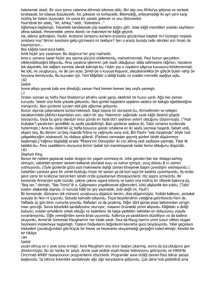 hatırlamak istedi. Bir süre sonra vatanına dönmek istemez oldu. Biri alıp onu Afrika'ya götürse ve serbest
bıraksaydı, bir köşeye büzülecekti. Acı çekecek ve korkacaktı. Bilemediği, anlayamadığı iki ayn yere karşı
müthiş bir özlem duyacaktı. Ve sonra bir yaratık gelecek ve onu öldürecekti.
Paul titrek bir sesle, "Ah, Afrika," dedi. "Kahretsin..."
Ağlamaya başlamıştı. Tekerlekli sandalyeyle çöp sepetine doğru gitti. Islak kâğıt mendilleri oradaki sayfalann
altına sakladı. Penceredeki yerine döndü ve makineye bir kâğıt geçirdi.
Ha, aklıma gelmişken, Paulie. Arabanın tamponu karların arasında gözükmeye başladı mı? Güneşte neşeyle
pmldıyor mu? Birinin kendisini gelip görmesini mi bekliyor? Sen o arada burada belki elindeki son fırsatı da
kaçırıyorsun...
Boş kâğıda kararsızca baktı.
Artık hiçbir şey yazamam. Bu düşünce her şeyi mahvetti.
Ama o zamana kadar hiçbir şey yazma gücünü etkilememiş, mahvetmemişti. Paul bunun gerçekten
etkileyebileceğini biliyordu. Ama yaratma işleminin çok nazik olduğunun iddia edilmesine rağmen, hayatının
tek dayanıklı, tek sağlam aynntısı olarak kalmıştı bu. Hiçbir şey o rüyalann çılgınca kuyusunu kirletememişti.
Ne içki, ne uyuşturucu, ne de can acısı. Şimdi de o kuyuya koşuyor, alacakaranlıkta bir gölcük bulan vahşi bir
hayvana benziyordu. Bu kuyudan içti. Yani kâğıttaki o deliği buldu ve oradan minnetle aşağıya uçtu.
182
Sadist
Annie altıya çeyrek kala eve döndüğü zaman Paul hemen hemen beş sayfa yazmıştı.
12
Ondan sonraki üç hafta Paul Sheldon'un etrafını sanki garip, elektrikli bir huzur sardı. Ağzı her zaman
kuruydu. Sesler ona fazla yüksek geliyordu. Bazı günler kaşıklann saplannı sadece bir bakışla eğebileceğine
inanıyordu. Bazı günlerse içinden deli gibi ağlamak geliyordu.
Bunun dışında çalışmalannı sürdürmekteydi. Başlı başına bir dünyaydı bu. Atmosferden ve iyileşen
bacaklarındaki çıldırtıcı kaşıntıdan ayn, sakin bir şey. Makinenin sağındaki yazılı kâğıt destesi gitgide
büyüyordu. Oysa bu garip olaydan önce günde en fazla dört sayfanın yeterli olduğunu düşünmüştü. ("Hızlı
Arabalar"ı yaratırken genellikle üç sayfa yazabilmişti. Bazı günlerse sadece iki. Tabii romanın sonlannda
hızlanmıştı.) Ama bu elektrikli üç hafta boyunca günde ortalama on iki sayfa yazmayı başardı. Sabah yedi,
akşam beş. Bu dönem on beş nisanda fırtına ve yağmurla sona erdi. Biri Paul'e "eski hayatında" böyle hızlı
çalışabileceğini söyleseydi, bu iddiaya gülerdi. (Farkına varmadan geçmiş günleri böyle düşünmeye
başlamıştı.) Yağmur başladığı sırada "Misery'nin Dönüşülün iki yüz altmış yedi sayfasını yazmıştı. Tabii ilk
taslaktı bu. Ama yazdıklannı okuyunca birinci taslak için inanılmayacak kadar temiz olduğunu düşündü.
183
Stephen King
Bunun bir nedeni şaşılacak kadar düzgün bir yaşam sürmesiy-di. Artık geceleri bar bar dolaşıp sarhoş
olmuyor, sabahlan sersem sersem kalkarak portakal suyu ve kahve içmiyor, avuç dolusu B vi.-tamini
yutmuyordu. (Öyle günlerde gözü yazı makinesine iliştiği zaman titreyerek başını çevirdiğini anımsıyordu.)
Sabahlan yanında gece bir yerde bulduğu iriyan bir sansın ya da kızıl saçlı bir kadınla uyanmıyordu. Bu kızlar
gece yansı bir kraliçeye benzerken sabah onda gulyabaniye dönüşüyorlardı. Hiç sigara içmiyordu. Bir
keresinde Annie'den ezile büzüle, çekine çekine sigara istemiş ve kadın ona müthiş bir öfkeyle bakınca da,
"Boş ver," demişti. "Bay Temiz"di o. Çalışmasını engelleyecek eğlenceleri, kötü alışkanlık-lan yoktu. (Tabii
kodein alışkanlığı dışında. O konuda hâlâ bir şey yapmadık, öyle değil mi, Paul?)
Bir keresinde, dünyanın tek münzevi uyuşturucu düşkünü benim, diye düşünmüştü. Yedide kalkıyor, portakal
suyuyla iki Nov-ril içiyordu. Sekizde kahvaltı ediyordu. Tepsi beyefendinin yatağına getiriliyordu hem de.
Haftada üç gün birer yumurta yiyordu. Rafadan ya da çırpılmış. Diğer dört günse posa bakımından zengin
mısır gevreği. Sonra tekerlekli sandalyesine oturuyor, masanın önündeki yerini alıyordu. Kâğıttaki o deliği
buluyor, oradan erkeklerin erkek olduğu ve kadınlann da kalça yastıklan taktıklan on dokuzuncu yüzyıla
yuvarlanıyordu. Öğle yemeğinden sonra biraz uyuyordu. Kalkınca ya yazdıklannı düzeltiyor ya da sadece
okuyordu. Annie'de Somerset Maugham'ın her kitabı vardı. Paul da Maug-ham'ın yirmi küsur ciltten oluşan
hazinesini incelemeye başlamıştı. Yazarın hikâyelerin değerlerini kavrama gücü büyülüyordu. Yıllar geçerken
hikâyeleri çocukluğundaki gibi büyük bir heves ve heyecanla okuyamadığı gerçeğini kabul etmişti. Kendisi de
bir hikâye
184
Sadist
yazan olmuş ve o zevk sona ermişti. Ama Maugham onu önce baştan çıkarmış, sonra da çocukluğuna geri
döndürmüştü. Bu da harika bir şeydi. Annie saat yedide siyah-beyaz televizyonu getiriyordu ve MASH'le
Cincinnati WKRP istasyonunun programlannı izliyorlardı. Programlar sona erdiği zaman Paul tekrar yazıya
başlıyordu. Đşi bitince tekerlekli sandalyeyle ağır ağır karyolasına gidiyordu. Çok daha hızlı gidebilirdi ama
 