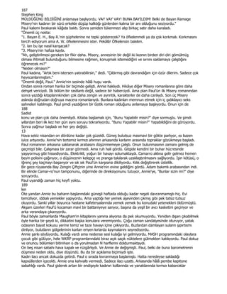 187
Stephen King
MÜLDÜĞÜNÜ BĐLDĐĞĐNĐ anlamaya başlıyordu. VAY VAY VAY! BUNA BAYILDIM! Belki de Bayan Ramage
Misery'nin kadının bir sürü erkekle düşüp kalktığı günlerden kalma bir anı olduğunu seziyordu."
Paul kalemi bırakarak kâğıda baktı. Sonra yeniden tükenmezi alıp birkaç satır daha karaladı.
"Önemli üç nokta:
"1. Bayan E. H., Bay R.'nin şüphelerine ne tepki gösterecek? Ya öfkelenmeli ya da çok korkmalı. Korkmasını
tercih ediyorum ama A. W. öfkelenmesini ister. Pekâlâ! Öfkelensin bakılım.
"2. lan bu işe nasıl karışacak?
"3. Misery'nin hafıza kaybı.
"Ah, geliştirilmesi gereken bir fikir daha. Misery, annesinin bir değil iki kızının birden diri diri gömülmüş
olması ihtimali bulunduğunu bilmesine rağmen, konuşmak istemediğini ve sırrını saklamaya çalıştığını
öğrenecek mi?"
"Neden olmasın?"
Paul kadına, "Artık beni istersen yatırabilirsin," dedi. "Çıldırmış gibi davrandığım için özür dilerim. Sadece çok
heyecanlanmıştım."
"Önemli değil, Paul." Annie'nin sesinde hâlâ huşu vardı.
Ondan sonra roman harika bir biçimde gelişti. Annie haklıydı. Hikâye diğer Misery romanlarına göre daha
dehşet vericiydi. Đlk bölüm bir rastlantı değil, sadece bir haberciydi. Ama plan Paul'ün ilk Misery romanından
sonra yazdığı kitaplannkinden çok daha zengin ve ayrıntılı, karakterler de daha canlıydı. Son üç Misery
aslında doğrudan doğruya macera romanlarıydı. Bunlara kadınları memnun etmek için iç gıdıklayıcı seks
sahneleri katılmıştı. Paul şimdi yazdığının bir Gotik roman olduğunu anlamaya başlıyordu. Onun için de
188
Sadist
konu ve plan çok daha önemliydi. Kitaba başlamak için, "Bunu Yapabilir misin?" diye sormuştu. Ve şimdi
yıllardan beri ilk kez her gün aynı soruyu tekrarlıyordu. "Bunu Yapabilir misin?" Yapabildiğini de görüyordu.
Sonra yağmur başladı ve her şey değişti.
13
Hava sekiz nisandan on dördüne kadar çok güzeldi. Güneş bulutsuz masmavi bir gökte parlıyor, ısı bazen
iyice artıyordu. Annie'nin tertemiz kırmızı ahırının arkasında karlann arasında topraklar gözükmeye başladı.
Paul romanının arkasına saklanarak arabasını düşünmemeye çalıştı. Onun bulunmasının zamanı gelmiş de
geçmişti bile. Çalışması bir zarar görmedi. Ama ruh hali gördü. Gitgide kendini bir buhar hücresinde
yaşıyormuş gibi hissediyordu. Elektrikli, yoğun bir havayı solumaktaydı. Camarro aklına gelir gelmez hemen
beyin polisini çağırıyor, o düşüncenin kelepçe ve pranga takılarak uzaklaştırılmasını sağlıyordu. Đşin kötüsü, o
iğrenç şey kaçmayı başarıyor ve sık sık Paul'ün karşısına dikiliyordu. Kılık değiştirerek üstelilk.
Bir gece rüyasında Bay Zengin Çiftçinin yine Annie'nin evine geldiğini gördü. Adam bakımlı arabasından indi.
Bir elinde Camar-ro'nun tamponunu, diğerinde de direksiyonunu tutuyor, Annie'ye, "Bunlar sizin mi?" diye
soruyordu.
Paul uyandığı zaman hiç keyfi yoktu.
189
len
Öte yandan Annie bu baharın başlarındaki güneşli haftada olduğu kadar neşeli davranmamıştı hiç. Evi
temizliyor, iddialı yemekler yapıyordu. Ama yaptığı her yemek aşevinden çıkmış gibi pek tatsız tutsuz
oluyordu. Sanki yıllar boyunca hastane kafeteryalarında yemek yemek bu konudaki yetenekleri öldürmüştü.
Akşam üzerleri Paul'ü kocaman mavi bir battaniyeye sanyor, başına da yeşil bir avcı kasketini geçiriyor ve
arka verandaya çıkarıyordu.
Paul böyle zamanlarda Maugham'ın kitaplarını yanına alıyorsa da pek okumuyordu. Yeniden dışarı çıkabilmek
öyle harika bir şeydi ki, dikkatini başka konulara veremiyordu. Çoğu zaman sandalyesinde oturuyor, yatak
odasının bayat kokusu yerine temiz ve taze havayı içine çekiyordu. Buzlardan damlayan sulann şıpırtısmı
dinliyor, bulutların gölgelerinin karları eriyen kırlarda kaymalarını seyrediyordu.
Annie şarkı söylüyordu. Kulağı vardı ama nedense sesi kulağa iyi gelmiyordu. MASH programındaki olaylara
çocuk gibi gülüyor, hele WKRP programlarındaki biraz açık saçık nüktelere gülmekten katılıyordu. Paul dokuz
ve onuncu bölümleri bitirirken o da yorulmadan N harflerini doldurmaktaydı.
On beş nisan sabahı hava kapalı ve rüzgârlıydı. Ve Annie de değişmişti. Paul, belki de buna barometrenin
düşmesi neden oldu, diye düşündü. Bu da bir açıklama biçimiydi işte.
Kadın ilacı ancak dokuzda getirdi. Paul o sırada kıvranmaya başlamıştı. Hatta neredeyse sakladığı
kapsüllerden içecekti. Annie ona kahvaltı vermedi. Sadece ilacı uzattı. Arkasında hâlâ pembe kapitone
sabahlığı vardı. Paul giderek artan bir endişeyle kadının kollarında ve yanaklarında kırmızı kabarcıklar
 