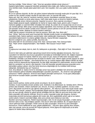 Paul boş mutfağa, "Onlan bilmem," dedi. "Ama ben gerçekten kötülük etmek istiyorum."
Kapılarla ilgilenmekten vazgeçerek tekerlekli sandalyeyle kilere doğru gitti. Raflara konmuş yiyeceklerden
önce kibritlere baktı. Burada paket paket kibrit vardı. Hem küçükler, hem uzun çöplü mutfak kibritleri.
207
Stephen King
Bir an evi yakmayı düşündü. Bu fikri çok gülünç bularak kafasından kovacağı sırada gözü bir şeye ilişti. Ve o
yüzden bu fikri yeniden inceledi. Burada bir kapı daha vardı. Ve üzerinde kilit yoktu.
Kapıyı açtı. Eski, dik, tahta bir' merdiven mahzene iniyordu. Karanlıklann arasından iğrenç bir koku
yükseliyordu. Rutubet ve çürük sebze kokusu. Hafif cırlak sesler duydu ve Annie'nin sözlerini hatırladı.
"Yağmur yağdığı zaman mahzene giriyorlar. Kapanlar kuruyorum. Bunu yapmak zorundayım."
Kapıyı telaşla çarparak kapattı. Şakağından bir damla ter kaşına doğru kaydı, gözünü yaktı. O kapının
mahzene açıldığını ve üzerinde kilitler olmadığını fark etmişti. Bu yüzden de evi tutuşturmak ona bir an için
çok mantıklı gelmişti. Belki yangın sırasında aşağıya sığınabilirdi. Ama merdiven çok dikti. Sidewinder itfaiyesi
yeti-şemeden Annie'nin alevler içindeki evinin mahzenin üzerine çökmesi ve diri diri yanması ihtimali vardı...
Ve aşağıdaki o fareler. Nedense en kötüsü farelerin sesleriydi...
"Kalbi nasıl da çarpıyor! Kurtulmak için nasıl da çırpınıyor. Bizim gibi, Paul. Bizim gibi."
Paul, "Afrika," dedi ama kendi sesini duymadı bile. Kilerdeki teneke kutular ve kesekâğıtlanna konmuş
yiyeceklere baktı. Kadının şüphesini uyandırmadan neleri alabileceğini düşünüyordu. Tabii kafasının bir yanı
yiyeceklerle ilgilenmesinin ne anlama geldiğini biliyordu. Kaçma fikrinden vazgeçmişti.
Beyninin endişeli bir yanı, sadece şimdilik, diye itiraz etti.
Buna daha kalın bir ses acımasızca cevap verdi. Hayır. Sonsuza kadar, Paul. Sonsuza kadar.
Paul, "Hiçbir zaman vazgeçmeyeceğim," diye fısıldadı. "Beni duyuyor musun? Asla!"
208
Sadist
O kuşkucunun sesi alayla, öyle mi, dedi. Eh, bekleyecek ve göreceğiz... Öyle değil mi? Evet. Göreceklerdi.
17
Annie'nin kileri daha çok saldmdan sağ çıkmaya kararlı birinin bomba sığınağına benziyordu. Paul onun
yiyeceklerin bir bölümünü durumunun gerçeklerini kavradığı için biriktirdiğini tahmin etti. Dağlann tepesinde
yalnız başına yaşayan bir kadındı. Belirli bir süre, bazen bir gün, bazen iki hafta bütün dünyayla ilişkisi
kesilebilirdi. Herhalde o pis Rodyman'lann da böyle bir kilerleri vardı. Ülkenin başka yerinde yaşayan bir aileyi
hayrete düşürecek bir depolan... Ama Rodyman'lann da, bu civarda yaşayan diğer ailelerin kilerleri de hiçbir
zaman Annie'nin deposuyla boy ölçüşemezdi. Bu kiler değil, kahrolasıca bir süpermarketti. Annie'nin kilerinde
belirli bir sembolizm var sanınm, diye düşündü. O dizi dizi yiyecekler gerçekle paranoya arasındaki sınmn
belirsizliğini açıklıyor gibiydi. Ama Paul kendi durumunu düşündüğü için bu incelikleri tahlil etmeye
kalkışmadı. Sembolizme boş ver! Yiyecek al.
Evet. Ama dikkatli ol. Sadece Annie'nin döndüğü zaman bazı şeylerin eksildiğini fark etmemesi yeterli değil.
Kadın birdenbire gelirse kolaylıkla saklayabileceğim yiyecekler seçmeliyim... Ah, Annie'nin nasıl geleceğini
sanıyorsun? Telefon çalışmıyor. Annie'nin bana telgraf çekeceğini sanmıyorum. Ya da çiçek yollayacağını.
Ama Annie'nin buradan eksilen yiyecekleri odamda bulması o
209
F: 14
Stephen King
kadar önemli sayılmaz. Çünkü yemek yemek zorundayım. Bu da bir alışkanlık.
Sardalya. O yassı kutularda sürüyle sardalya vardı. Anahtarla-n da altlanndaydı. Đyi. Sardalya alırım. Dilinmiş
jambon dolu tenekeler. Onlann anahtarlan yok. Ama bir, iki kutuyu mutfakta açabilirim. Ve önce onlan
yerim. Boş kutulan da Annie'nin çöp yığınının altına gömerim... Bir rafta kuru üzüm dolu küçük kutular vardı.
Üzerinde "Mini yiyecek" yazılıydı. Paul kucağındaki gitgide büyüyen yığına bunlardan da dört tane kattı. Bir
kutu da mısır gevreği. Kilerde hiç şekerli gevrek olmadığını fark etti. Belki de vardı ama Annie onlan yedi.
Daha yukandaki rafa krakerler dizilmişti. Annie'nin sundur-masındaki çıralar gibi düzgünce. Bunlann
oluşturduğu piramidi bozmamaya çalışarak dört kraker aldı. Birini açgözlülükle yerken yağ ve tuz tadının
zevkini çıkardı. Krakerin üzerindeki kâğıdı, daha sonra atmak üzere külotunun içine tıktı.
Bacakları sancımaya başlıyordu. Madem kaçamayacağım, dedi. Evi de tutuşturmayacağım, o halde odama
dönmem daha iyi olur. Düş kınklığına uğradım. Ama durum daha kötü olabilirdi. Bir, iki kapsül alacak ve
uykum gelinceye kadar yazacağım. Ondan sonra da yatıp uyuyacağım. Annie'nin bu gece döneceğini
sanmıyorum. Fırtına hafiflemek bir yana, gitgide şiddetleniyor... Düş kınk-.lığına uğramış olsun olmasın,
sakin yazı yazmak, sonra da uyumak fikri hoşuna gidiyordu. Annie çılgınca bir düşünceyle ya da daha
çılgınca bir istekle odaya dalmayacaktı.
 