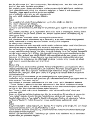 kedi. Bir yığın çamaşır. Tom Twyford bunu duysaydı, "Aynı çalışma yöntemi," derdi. Ama neden, Annie?
Kupürler? Bana bunun dışında her şeyi açıklıyor...
Paul kendini korumaya çalışırken son haftalarda hayal kurma merkezinin bir bölümü Annie halini almıştı.
Şimdi kafasındaki bu Annie bölümü itiraz edilmeyecek kadar kesin ve ifadesiz bir sesle konuşuyordu.
Söyledikleri çılgınca şeylerdi ama bunlar son derece mantıklıydı.
Andrea'yı öldürdüm, çünkü gece geç vakit radyo çalıyordu.
Onu kediye taktığı o budalaca ad yüzünden öldürdüm.
216
Sadist
Onu kanepede erkek arkadaşıyla oturup öpüşmesini seyretmekten bıktığım için öldürdüm.
Onu yalanını yakaladığım için öldürdüm.
Onu benim yalanımı yakaladığı için öldürdüm.
Ayrıntılar o kadar önemli sayılmaz. Öyle değil mi? Onu öldürdüm, çünkü aşağılık bir piçti. Bu da yeterli neden
sayılır.
Paul, "Ve belki ukala olduğu için de," diye fısıldadı. Başını arkaya atarak tiz bir sesle güldü. Anırmayı andıran
sesi kahrolası korku doluydu. Demek bu Anılar Yolu, Annie'nin o sevimli yolunun kenannda ne garip, ne
zehirli çiçekler açmış!
Hiç kimse o iki kaza arasında bir bağlantı kurmamış mı? Bunda ciddi misin?
Evet, çok ciddiyim. Kazalar hemen hemen beş yıl arayla olmuş. Đki ayn kentte. Haberler iki ayn gazetede
çıkmış. Đnsanlann sık sık düşünüp boyunlannı kırdıklan, nüfusu çok fazla bir eyalette.
Ve Annie çok zekice davranmış.
Hemen hemen iblis kadar zekice. Ama artık o eski kurnazlığını kaybetmeye başlıyor. Annie'yi Paul Sheldon'u
öldürdüğü için sonunda yakalayabilirler. Ama herhalde bu beni rahatlatmaz.
Paul sayfayı çevirdi ve yine Bakersfıeld gazetesinden kesilmiş bir haberle karşılaştı. O gazeteden kesilmiş
sonuncu kupürdü bu aslında. Başlıkta "Miss Wilkes Hemşirelik Okulundan Mezun Oldu" yazılıydı. Bakersfıeld'li
genç kız başanya ulaşmış. Tarih: 17 Mayıs 1966. Resimdeki hemşire üniforması giymiş ve kep takmış olan
genç Annie Wilkes şaşılacak kadar güzeldi. Objektife gülümseyerek bakmıştı. Bu onun mezuniyet resmiydi
tabii. Annie birincilikle mezun olmuştu. Paul, ama bunu başarmak için sınıf arkadaşını öldürmek zorunda
kalmış, diyerek yine korkuyla anınr gibi güldü. Rüzgâr ona cevap verircesine evin o yanından ıslık çalarak
geçti. Annie'nin annesinin duvardaki resmi bir an titredi.
217
Stephen King
Ondan sonraki kupür New Hampshire eyaletinde, Manches-ter'da çıkan Union-Leader gazetesinin 2 Mart
1969 sayısından kesilmişti. Bir ölüm ilanıydı bu. Đlk bakışta Annie Wilkes'la bir ilgisi yokmuş gibiydi. Ernest
Gonyar adında, yetmiş dokuz yaşında bir hasta Saint Joseph Hastanesinde ölmüştü. Đlanda, "Uzun bir
hastalıktan sonra," deniyordu. Adam geride kansını, on iki çocuğunu ve yüz kadar da torununu ve onlann
çocuklannı bırakmıştı.
Paul, küçüklü büyüklü evlat üretmek için ritm yöntemi gibisi yoktur, diye düşünerek güldü.
Adamı Annie öldürdü. Bizim Ernie böyle gümbürdedi işte. Yoksa kadın ölüm ilanını buraya yapıştım mıydı? Bu
bizim An-nie'nin "Ölüm Defteri" değil mi?
Başka bir sayfa ve yine Union-Leader'de çıkan bir ölüm ilanı. 19 Mart 1969'da. Ölen kadının adı Hester
"Queenie" Baulifant'tı. Seksen dört yaşındaydı. Kadın resimde La Brea' daki zift kuyularından çıkanlmışa
benziyordu. Ernie'yi götüren illet, Queenie'yi de öldürmüştü. Bu uzun süren hastalık bulaşıcıydı galiba! Kadın
da Ernie gibi Saint Joseph Hastanesinde hayata gözlerini yummuştu.
Paul, "Cenaze töreninde bir koro 'Annie Buraya Gelmez misin?' parçasını söylemeliydi," diyerek yine
anınrcasına güldü.
Ondan sonraki sayfalar da Union-Leader'de çıkan ölüm ilan-lanyla doluydu. Đki yaşlı adam da o pek sevilen
"uzun hastalık" yüzünden ölmüştü. Üçüncüsü Paulette Simeaux adında kırk altı yaşında bir kadındı.
Paulette'in ölüm nedeni ise "kısa hastalık"tı. Đkinci önemli neden yani. Fotoğraf pek bulanıktı ama Paul yine
de "Queenie" Baulifant'm Paulette Simeaux'nun yanında güzellik kraliçesi sayılabileceğini anladı.
218
Sadist
Evet, herhalde kadının hastalığı kısa sürdü, diye düşündü. Ani bir kalp krizi geçirdi örneğin. Onu Saint Joseph
Hastanesine kaldırdılar. Sonra... Ne oldu? Tamı tamına ne oldu?
Aslında aynntılan düşünmek istemiyordu hiç. Ama ölüm ilanlarından hastaların son nefeslerini Saint Joseph
Hastanesinde verdikleri anlaşılıyordu.
Hemşire kayıt defterine baksaydik... 1969 Martıyla ilgili kayıtlara. Acaba orada Annie WILKES adına rastlar
mıydık? Dostlar, bir ayı ormanda ne yapar?
 