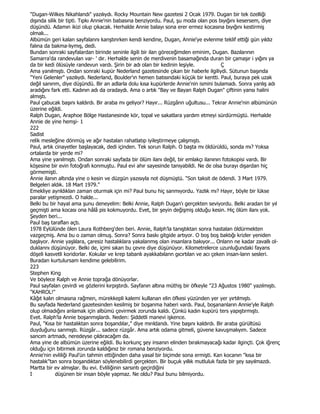 "Dugan-Wilkes Nikahlandı" yazılıydı. Rocky Mountain New gazetesi 2 Ocak 1979. Dugan bir tek özelliği
dışında silik bir tipti. Tıpkı Annie'nin babasına benziyordu. Paul, şu moda olan pos bıyığını kesersem, diye
düşündü. Adamın ikizi olup çıkacak. Herhalde Annie balayı sona erer ermez kocasına bıyığını kestirmiş
olmalı...
Albümün geri kalan sayfalannı kanştınrken kendi kendine, Dugan, Annie'ye evlenme teklif ettiği gün yıldız
falına da bakma-lıymış, dedi.
Bundan sonraki sayfalardan birinde seninle ilgili bir ilan göreceğimden eminim, Dugan. Bazılarının
Samarra'da randevulan var- ' dır. Herhalde senin de merdivenin basamağında duran bir çamaşır i yığını ya
da bir kedi ölüsüyle randevun vardı. Şirin bir adı olan bir kedinin leşiyle.            Ç
Ama yanılmıştı. Ondan sonraki kupür Nederland gazetesinde çıkan bir haberle ilgiliydi. Sütunun başında
"Yeni Gelenler" yazılıydı. Nederland, Boulder'ın hemen batısındaki küçük bir kentti. Paul, buraya pek uzak
değil sanınm, diye düşündü. Bir an adlarla dolu kısa kupürlerde Annie'nin ismini bulamadı. Sonra yanlış adı
aradığını fark etti. Kadının adı da oradaydı. Ama o artık "Bay ve Bayan Ralph Dugan" çiftinin yansı halini
almıştı.
Paul çabucak başını kaldırdı. Bir araba mı geliyor? Hayır... Rüzgânn uğultusu... Tekrar Annie'nin albümünün
üzerine eğildi.
Ralph Dugan, Araphoe Bölge Hastanesinde kör, topal ve sakatlara yardım etmeyi sürdürmüştü. Herhalde
Annie de yine hemşi- 1
222
Sadist
relik mesleğine dönmüş ve ağır hastalan rahatlatıp iyileştirmeye çalışmıştı.
Paul, artık cinayetler başlayacak, dedi içinden. Tek sorun Ralph. O başta mı öldürüldü, sonda mı? Yoksa
ortalarda bir yerde mi?
Ama yine yanılmıştı. Ondan sonraki sayfada bir ölüm ilanı değil, bir emlakçı ilanının fotokopisi vardı. Bir
köşesine bir evin fotoğrafı konmuştu. Paul evi ahır sayesinde tanıyabildi. Ne de olsa burayı dışardan hiç
görmemişti.
Annie ilanın altında yine o kesin ve düzgün yazısıyla not düşmüştü. "Son taksit de ödendi. 3 Mart 1979.
Belgeleri aldık. 18 Mart 1979."
Emekliye aynldıklan zaman oturmak için mi? Paul bunu hiç sanmıyordu. Yazlık mı? Hayır, böyle bir lükse
paralar yetişmezdi. O halde...
Belki bu bir hayal ama şunu deneyelim: Belki Annie, Ralph Dugan'ı gerçekten seviyordu. Belki aradan bir yıl
geçmişti ama kocası ona hâlâ pis kokmuyordu. Evet, bir şeyin değişmiş olduğu kesin. Hiç ölüm ilanı yok.
Şeyden beri...
Paul baş taraflan açtı.
1978 Eylülünde ölen Laura Rothberg'den beri. Annie, Ralph'la tanıştıktan sonra hastalan öldürmekten
vazgeçmiş. Ama bu o zaman olmuş. Sonra? Sonra baskı gitgide artıyor. O boş boş baktığı krizler yeniden
başlıyor. Annie yaşlılara, çaresiz hastalıklara yakalanmış olan insanlara bakıyor... Onlann ne kadar zavallı ol-
duklannı düşünüyor. Belki de, içimi sıkan bu çevre diye düşünüyor. Kilometrelerce uzunluğundaki fayans
döşeli kasvetli koridorlar. Kokular ve krep tabanlı ayakkabılann gıcırtılan ve acı çeken insan-lann sesleri.
Buradan kurtulursam kendime gelebilirim.
223
Stephen King
Ve böylece Ralph ve Annie toprağa dönüyorlar.
Paul sayfalan çevirdi ve gözlerini kırpıştırdı. Sayfanın altına müthiş bir öfkeyle "23 Ağustos 1980" yazılmıştı.
"KAHROL!"
Kâğıt kalın olmasına rağmen, mürekkepli kalemi kullanan elin öfkesi yüzünden yer yer yırtılmıştı.
Bu sayfada Nederland gazetesinden kesilmiş bir boşanma haberi vardı. Paul, boşananların Annie'yle Ralph
olup olmadığını anlamak için albümü çevirmek zorunda kaldı. Çünkü kadın kupürü ters yapıştırmıştı.
Evet. Ralph'la Annie boşanmışlardı. Neden: Şiddetli manevi işkence.
Paul, "Kısa bir hastalıktan sonra boşandılar," diye mırıldandı. Yine başını kaldırdı. Bir araba gürültüsü
duyduğunu sanmıştı. Rüzgâr... sadece rüzgâr. Ama artık odama gitmeli, güvene kavuşmalıyım. Sadece
sancım artmadı, neredeyse çıldıracağım da.
Ama yine de albümün üzerine eğildi. Bu korkunç şey insanın elinden bırakmayacağı kadar ilginçti. Çok iğrenç
olduğu için bitirmek zorunda kaldığınız bir romana benziyordu.
Annie'nin evliliği Paul'ün tahmin ettiğinden daha yasal bir biçimde sona ermişti. Kan kocanın "kısa bir
hastalık"tan sonra boşandıktan söylenebilirdi gerçekten. Bir buçuk yıllık mutluluk fazla bir şey sayılmazdı.
Martta bir ev almışlar. Bu evi. Evliliğinin sarsıntı geçirdiğini
I           düşünen bir insan böyle yapmaz. Ne oldu? Paul bunu bilmiyordu.
 