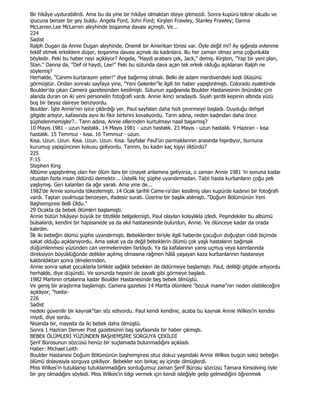 Bir hikâye uydurabilirdi. Ama bu da yine bir hikâye olmaktan öteye gitmezdi. Sonra kupürü tekrar okudu ve
ipucuna benzer bir şey buldu. Angela Ford, John Ford; Kirşten Frawley, Stanley Frawley; Danna
McLarren.Lee McLarren aleyhinde boşanma davası açmıştı. Ve...
224
Sadist
Ralph Dugan da Annie Dugan aleyhinde. Önemli bir Amerikan töresi var. Öyle değil mi? Ay ışığında evlenme
teklif etmek erkeklere düşer, boşanma davası açmak da kadınlara. Bu her zaman olmaz ama çoğunlukla
böyledir. Peki bu haber neyi açıklıyor? Angela, "Haydi arabanı çek, Jack," demiş. Kirşten, "Yap bir yeni plan,
Stan." Danna da, "Def ol haydi, Lee!" Peki bu sütunda dava açan tek erkek olduğu açıklanan Ralph ne
söylemiş?
Herhalde, "Canımı kurtarayım yeter!" diye bağırmış olmalı. Belki de adam merdivendeki kedi ölüsünü
görmüştür. Ondan sonraki sayfaya yine, "Yeni Gelenler"le ilgili bir haber yapıştınlmıştı. Colorado eyaletinde
Boulder'da çıkan Camera gazetesinden kesilmişti. Sütunun aşağısında Boulder Hastanesinin önündeki çim
alanda duran on iki yeni personelin fotoğrafı vardı. Annie ikinci sıradaydı. Siyah şeritli kepinin altında yüzü
boş bir beyaz daireye benziyordu.
Boulder. Đşte Annie'nin iyice çıldırdığı yer. Paul sayfalan daha hızlı çevirmeye başladı. Duyduğu dehşet
gitgide artıyor, kafasında aynı iki fikir birbirini kovalıyordu. Tann adına, neden kadından daha önce
şüphelenmemişler?.. Tann adına, Annie ellerinden kurtulmayı nasıl başarmış?
10 Mayıs 1981 - uzun hastalık. 14 Mayıs 1981 - uzun hastalık. 23 Mayıs - uzun hastalık. 9 Haziran - kısa
hastalık. 15 Temmuz - kısa. 16 Temmuz - uzun.
Kısa. Uzun. Uzun. Kısa. Uzun. Uzun. Kısa. Sayfalar Paul'ün parmaklannın arasında hışırdıyor, burnuna
kurumuş yapışüncının kokusu geliyordu. Tannm, bu kadın kaç kişiyi öldürdü?
225
F:15
Stephen King
Albüme yapıştırılmış olan her ölüm ilanı bir cinayet anlamına geliyorsa, o zaman Annie 1981 'in sonuna kadar
otuzdan fazla insan öldürdü demektir... Üstelik hiç şüphe uyandırmadan. Tabii hasta kurbanların çoğu pek
yaşlıymış. Geri kalanlan da ağır yaralı. Ama yine de...
1982'de Annie sonunda tökezlemişti. 14 Ocak tarihli Came-ra'dan kesilmiş olan kupürde kadının bir fotoğrafı
vardı. Taştan oyulmuşa benzeyen, ifadesiz suratı. Üzerine bir başlık atılmıştı. "Doğum Bölümünün Yeni
Başhemşiresi Belli Oldu."
29 Ocakta da bebek ölümleri başlamıştı.
Annie bütün hikâyeyi büyük bir titizlikle belgelemişti. Paul olayları kolaylıkla izledi. Peşindekiler bu albümü
bulsalardı, kendini bir hapisanede ya da akıl hastanesinde bulurdun, Annie. Ve ölünceye kadar da orada
kalırdın.
Đlk iki bebeğin ölümü şüphe uyandırmıştı. Bebeklerden biriyle ilgili haberde çocuğun doğuştan ciddi biçimde
sakat olduğu açıklanıyordu. Ama sakat ya da değil bebeklerin ölümü çok yaşlı hastaların bağırsak
düğümlenmesi yüzünden can vermelerinden farklıydı. Ya da kafalarının yansı uçmuş veya kannlannda
direksiyon büyüklüğünde delikler açılmış olmasına rağmen hâlâ yaşayan kaza kurbanlannın hastaneye
kaldınldıktan sonra ölmelerinden.
Annie sonra sakat çocuklarla birlikte sağlıklı bebekleri de öldürmeye başlamıştı. Paul, deliliği gitgide artıyordu
herhalde, diye düşündü. Ve sonunda hepsini de zavallı gibi görmeye başladı.
1982 Martının ortalanna kadar Boulder Hastanesinde beş bebek ölmüştü.
Ve geniş bir araştırma başlamıştı. Camera gazetesi 14 Martta ölümlere "bozuk mama"nın neden olabileceğini
açıklıyor, "hasta-
226
Sadist
nedeki güvenilir bir kaynak"tan söz ediyordu. Paul kendi kendine, acaba bu kaynak Annie Wilkes'in kendisi
miydi, diye sordu.
Nisanda bir, mayısta da iki bebek daha ölmüştü.
Sonra 1 Haziran Denver Post gazetesinin baş sayfasında bir haber çıkmıştı.
BEBEK ÖLÜMLERĐ YÜZÜNDEN BAŞHEMŞĐRE SORGUYA ÇEKĐLDĐ
Şerif Bürosunun sözcüsü henüz bir suçlamada bulunmadığını açıkladı.
Haber: Michael Leith
Boulder Hastanesi Doğum Bölümünün başhemşiresi otuz dokuz yaşındaki Annie Wilkes bugün sekiz bebeğin
ölümü dolayısıyla sorguya çekiliyor. Bebekler son birkaç ay içinde ölmüşlerdi.
Miss Wilkes'in tutuklanıp tutuklanmadığını sorduğumuz zaman Şerif Bürosu sözcüsü Tamara Kinsolving öyle
bir şey olmadığını söyledi. Miss Wilkes'in bilgi vermek için kendi isteğiyle gelip gelmediğini öğrenmek
 