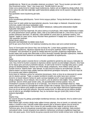 istediğimizde de, "Böyle bir şey olmadığını söylemek zorundayım," dedi. "Durum bundan çok daha ciddi."
Miss Kinsolving'e sorduk. "Hayır," diye cevap verdi. "Şimdilik böyle bir şey yok."
Ondan sonra yazıda Annie'nin meslek hayatı özetleniyordu. Kadının çok yer değiştirmiş olduğu belliydi. Ama
Annie sadece Bo-ulder'daki değil diğer çeşitli hastanelerde çalıştığı zaman da ölü sayısının arttığına ilişkin bir
ima yoktu.
Paul gazetedeki resme büyülenmiş gibi baktı.
227
Stephen King
Annie sorgulanmaya götürülüyordu. Tannm! Annie sorguya çekiliyor. Tannça devrilmedi ama sallanıyor...
Sallanıyor...
Annie iriyan bir kadın polisle taş basamaklardan çıkıyordu. Suratı dalgın ve ifadesizdi. Arkasında hemşire
üniforması, ayakla-nnda beyaz ayakkabılan vardı.
Albümün ondan sonraki sayfası: "WILKES SERBEST BIRAKILDI. SORGULAMA KONUSUNDA HĐÇBĐR
AÇIKLAMA YAPILMADI."
Kadın yakasını kurtarmayı başarmıştı. Bir yolunu bulmuş ve kurtulmuştu. Artık ortadan kaybolması ve başka
bir yerde gözükmesinin zamanı gelmişti. Đdaho, Utah ya da California'da belki de. j Ama Annie onun yerine
yeniden hastaneye dönmüştü. Ve albümde | daha batıdaki bir yerde çıkan bir gazeteden kesilmiş "Yeni
Gelenler" başlıklı bir haber yerine, Rocky Mountain News gazetesinin iri başlığı vardı. Gazetenin 2 Temmuz
1982 sayısından kesilmişti.
Dehşet devam ediyor!
BOULDER HASTANESĐNDE ÜÇ BEBEK DAHA ÖLDÜ
Şerif iki gün sonra Porto RicoTu bir hademeyi tutuklamış ama dokuz saat sonra serbest bırakmıştı.
ı
Sonra 19 Temmuzdan hem Denver Post, hem de Rocky Mo- ] untain News gazeteleri Annie'nin
tutuklandığını açıklıyordu. Ağustosun başında kısa bir ilk duruşma yapılmıştı. Kadını 9 Ağustosta "Kız
Christopher" diye tanımlanan bir günlük bir bebeği öldürmek suçundan yargılamaya başlamışlardı. Annie
bundan başka yedi çocuğu daha öldürmekle ve birinci derecede cinayetler işlemekle suçlanıyordu. Haberde
Annie'nin kurbanlanndan bazılarının ad takılacak kadar yaşadıklan da açıklanıyordu.
228
Sadist
Mahkemeyle ilgili yazıların arasında Denver ve Boulder gazetelerine göndermiş olan okuyucu mektuplan da
vardı. Paul, Annie'nin bunların arasında en düşmanca olanları seçmek zorunda kaldığını anlıyordu. Ama hepsi
de her ölçüye göre çok korkunç küfürlerle doluydu. Ve tabii bunlar Annie'nin insanlığa bakış açısını o çarpık
görüşü de desteklemekteydi. Herkesin aynı fikirde olduğu anlaşılıyordu. Annie Wilkes'i asmak azdı. Bir
muhabir Annie'ye "Ejderha Kadın" adını takmıştı. Ve dava boyunca herkes bu adı kullanmıştı. Çok kimse
Ejderha Kadının vücuduna kızgın çatallar batırarak öldürülmesi gerektiğine inanıyordu. Ve hemen hepsi de
bu işi severek yapa'-aklannı açıklıyorlardı.
Annie böyle bir mektubun yanına her zamankine benzemeyen, titrek ve biraz da içe dokunacak bir yazıyla
eski bir atasözü yazmıştı. "Taşlar ve sopalar kemiklerimi kırabilir ama sözler bana zarar veremez."
Annie'nin en büyük hatasının herkes bir şeyler sezmeye başladığı zamaTı cinayet işlemekten vazgeçmeyişi
olduğu anlaşılıyordu. Durum kötüydü. Ama ne yazık ki, yine de yeterince kötü değildi. Tannça sadece
sarsılmıştı. Savcının elinde güçlü kanıdar yoktu, ele geçirebilecekleri önemsiz şeylerdi. Savcı, Kız
Christopher'in yüzünde ve boynunda bir el izi bulmuştu. Tam Annie'nin eli büyüklüğün-deydi bu. Hatta
kadının sağ elinin dördüncü parmağındaki ametist yüzüğün bile izi kalmıştı. Savcı aynca çocuklann öldükleri
sırada Annie'nin bölüme girip çıktığını da saptamıştı. Ama ne de olsa Doğum Bölümünün başhemşiresiydi.
Onun için de sık sık oraya girip çıkıyordu. Savunma avukatı Annie' nin daha pek çok kez bölüme girdiğini
ama hiç kötü bir şey olmadığını kanıtlamıştı. Paul, bu me-teorlann beş gün içinde Çiftçi Jones'un kuzey
tarlasına düşmediğini
229
Stephen King
ileri sürerek dünyaya hiç göktaşı çarpmadığını kanıtlamaya benziyor, diye düşündü. Ama bu sözlerin jüriyi
etkilediği de belli...
Đddia makamı ağını mümkün olduğu kadar sağlam örmeye çalışmıştı. Ama en önemli, en mahvedici kanıt
sadece o yüzüklü el iziydi. Colorado eyaleti basan şansının pek az olmasına rağmen yine de Annie'nin
yargılanmasına karar vermişti. Paul o zaman bir şeyi kesinlikle anladı, başka bir şeyi de tahmin etti.
Tahminine göre, Annie ilk sorgulaması sırasında kuşku uyandıran bazı şeyler söylemişti. Hatta kendisini
mahvedecek sözler. Avukatı sorgulama tuta-naklannın mahkemeye sunulmasını engellemeyi başarmıştı.
Kesin olan şeyse şuydu: Annie hazırlık duruşması sırasında kendi lehine tanıklık etmeye karar verdiği zaman
 