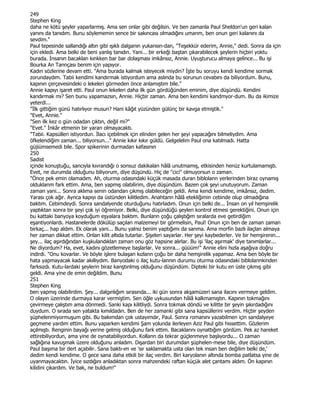 249
Stephen King
daha ne kötü şeyler yaparlarmış. Ama sen onlar gibi değilsin. Ve ben zamanla Paul Sheldon'un geri kalan
yanını da tanıdım. Bunu söylememin sence bir sakıncası olmadığını umanm, ben onun geri kalanını da
sevdim."
Paul tepesinde sallandığı altın gibi ışıklı dalganın yukansın-dan, "Teşekkür ederim, Annie," dedi. Sonra da için
için ekledi. Ama belki de beni yanlış tanıdın. Yani... bir erkeği baştan çıkarabilecek şeylerin hiçbiri yoktu
burada. Đnsanın bacaklan kınkken bar bar dolaşması imkânsız, Annie. Uyuşturucu almaya gelince... Bu işi
Bourka An Tannçası benim için yapıyor.
Kadın sözlerine devam etti. "Ama burada kalmak isteyecek miydin? Đşte bu soruyu kendi kendime sormak
zorundaydım. Tabii kendimi kandırmak istiyordum ama aslında bu sorunun cevabını da biliyordum. Bunu,
kapının çerçevesindeki o lekeleri görmeden önce anlamıştım bile."
Annie kapıyı işaret etti. Paul onun lekeleri daha ilk gün gördüğünden eminim, diye düşündü. Kendini
kandırmak mı? Sen bunu yapamazsın, Annie. Hiçbir zaman. Ama ben kendimi kandmyor-dum. Bu da ikimize
yeterdi...
"Đlk gittiğim günü hatırlıyor musun? Hani kâğıt yüzünden gülünç bir kavga etmiştik."
"Evet, Annie."
"Sen ilk kez o gün odadan çıktın, değil mi?"
"Evet." Đnkâr etmenin bir yaran olmayacaktı.
"Tabii. Kapsülleri istiyordun. Đlacı içebilmek için elinden gelen her şeyi yapacağını bilmeliydim. Ama
öfkelendiğim zaman... biliyorsun..." Annie kıkır kıkır güldü. Gelgelelim Paul ona katılmadı. Hatta
güjiümsemedi bile. Spor spikerinin durmadan kafasının
250
Sadist
içinde konuştuğu, sancıyla kıvrandığı o sonsuz dakikalan hâlâ unutmamış, etkisinden henüz kurtulamamıştı.
Evet, ne durumda olduğunu biliyorum, diye düşündü. Hiç de "cici" olmuyorsun o zaman.
"Önce pek emin olamadım. Ah, oturma odasındaki küçük masada duran biblolann yerlerinden biraz oynamış
olduklanm fark ettim. Ama, ben yapmış olabilirim, diye düşündüm. Bazen çok şeyi unutuyorum. Zaman
zaman yani... Sonra aklıma senin odandan çıkmış olabileceğin geldi. Ama kendi kendime, imkânsız, dedim.
Yarası çok ağır. Aynca kapıyı da üstünden kilitledim. Anahtann hâlâ etekliğimin cebinde olup olmadığına
baktım. Cebimdeydi. Sonra sandalyende oturduğunu hatırladım. Onun için belki de... Đnsan on yıl hemşirelik
yaptıktan sonra bir şeyi çok iyi öğreniyor. Belki, diye düşündüğü şeyleri kontrol etmesi gerektiğini. Onun için
bu kattaki banyoya koyduğum eşyalara baktım. Bunlann çoğu çalıştığım sıralarda eve getirdiğim
eşantiyonlardı. Hastanelerde dökülüp saçılan malzemeyi bir görmelisin, Paul! Onun için ben de zaman zaman
birkaç... hap aldım. Ek olarak yani... Bunu yalnız benim yaptığımı da sanma. Ama morfin bazlı ilaçlan almaya
her zaman dikkat ettim. Onlan kilit altıda tutarlar. Şişeleri sayarlar. Her şeyi kaybederler. Ve bir hemşirenin...
şey... ilaç aşırdığından kuşkulandıklan zaman onu göz hapsine alırlar. Bu işi 'ilaç aşırmak' diye tanımlarlar...
Ne diyordum? Ha, evet, kadını gözetlemeye başlarlar. Ve sonra... güüüm!" Annie elini hızla aşağıya doğru
indirdi. "Onu kovarlar. Ve böyle işlere bulaşan kızlann çoğu bir daha hemşirelik yapamaz. Ama ben böyle bir
hata yapmayacak kadar akıllıydım. Banyodaki o ilaç kutu-lannın durumu oturma odasındaki biblolannkinden
farksızdı. Kutu-lardaki şeylerin biraz kanştınlmış olduğunu düşündüm. Dipteki bir kutu en üste çıkmış gibi
geldi. Ama yine de emin değildim. Bunu
251
Stephen King
ben yapmış olabilirdim. Şey... dalgınlığım sırasında... iki gün sonra akşamüzeri sana ilacını vermeye geldim.
O olayın üzerinde durmaya karar vermiştim. Sen öğle uykusundan hâlâ kalkmamıştın. Kapının tokmağını
çevirmeye çalıştım ama dönmedi. Sanki kapı kilitliydi. Sonra tokmak döndü ve kilitte bir şeyin şıkırdadığını
duydum. O sırada sen yatakta kımıldadın. Ben de her zamanki gibi sana kapsüllerini verdim. Hiçbir şeyden
şüphelenmiyormuşum gibi. Bu bakımdan çok ustayımdır, Paul. Sonra romanını yazabilmen için sandalyeye
geçmene yardım ettim. Bunu yaparken kendimi Şam yolunda ilerleyen Aziz Paul gibi hissettim. Gözlerim
açılmıştı. Renginin bayağı yerine gelmiş olduğunu fark ettim. Bacaklannı oynattığım gördüm. Pek az hareket
ettirebiliyordun, ama yine de oynatabiliyordun. Kollann da tekrar güçlenmeye başlıyordu... O zaman
sağlığına kavuşmak üzere olduğunu anladım. Dışardan biri durumdan şüphelen-mese bile, diye düşündüm.
Paul başıma bir dert açabilir. Sana baktı-ım ve 'sır saklamakta usta olan tek insan ben değilim belki de,'
dedim kendi kendime. O gece sana daha etkili bir ilaç verdim. Biri karyolanın altında bomba patlatsa yine de
uyanmayacaktın. Đyice sızdığını anladıktan sonra mahzendeki raftan küçük alet çantamı aldım. Ön kapının
kilidini çıkardım. Ve bak, ne buldum!"
 